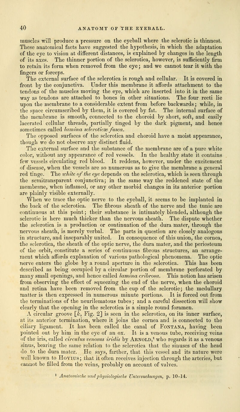 muscles will produce a pressure on the eyeball where the sclerotic is thinnest. These anatomical facts have suggested the hypothesis, in which the adaptation of the eye to vision at different distances, is explained by changes in the length of its axes. The thinner portion of the sclerotica, however, is sufficiently firm to retain its form when removed from the eye; and we cannot tear it with the fingers or forceps. The external surface of the sclerotica is rough and cellular. It is covered in front by the conjunctiva. Under this membrane it affords attachment to the tendons of the muscles moving the eye, which are inserted into it in the same way as tendons are attached to bones in other situations. The four recti lie upon the membrane to a considerable extent from before backwards; while, in the space circumscribed by them, it is covered by fat. The internal surface of the membrane is smooth, connected to the choroid by short, soft, and easily lacerated cellular threads, partially tinged by the dark pigment, and hence sometimes called lamina scleroticas fusca. The opposed surfaces of the sclerotica and choroid have a moist appearance, though we do not observe any distinct fluid. The external surface and the substance of the membrane are of a pure white color, without any appearance of red vessels. In the healthy state it contains few vessels circulating red blood. It reddens, however, under the excitement of disease, when the vessels are so numerous as to give the membrane a general red tinge. The white of the eye depends on the sclerotica, which is seen through the semitransparent conjunctiva; in the same way the reddened state of the membrane, when inflamed, or any other morbid changes in its anterior portion are plainly visible externally. When we trace the optic nerve to the eyeball, it seems to be implanted in the back of the sclerotica. The fibrous sheath of the nerve and the tunic are continuous at this point; their substance is intimately blended, although the sclerotic is here much thicker than the nervous sheath. The dispute whether the sclerotica is a production or continuation of the dura mater, through the nervous sheath, is merely verbal. The parts in question are closely analogous in structure, and inseparably united. In consequence of this union, the cornea, the sclerotica, the sheath of the optic nerve, the dura mater, and the periosteum of the orbit, constitute a series of continuous fibrous structures, an arrange- ment which affords explanation of various pathological phenomena. The optic nerve enters the globe by a round aperture in the sclerotica. This has been described as being occupied by a circular portion of membrane perforated by many small openings, and hence called lamina cribrosa. This notion has arisen from observing the effect of squeezing the end of the nerve, when the choroid and retina have been removed from the cup of the sclerotic; the medullary matter is then expressed in numerous minute portions. It is forced out from the terminations of the neurilematous tubes; and a careful dissection will show clearly that the opening in the sclerotica is a simple round foramen. A circular groove \_k, Fig. 2] is seen in the sclerotica, on its inner surface, at its anterior termination, where it joins the cornea and is connected to the ciliary ligament. It has been called the canal of Fontana, having been pointed out by him in the eye of an ox. It is a venous tube, receiving veins of the iris, called circulus venosus iridis by Arnold,1 who regards it as a venous sinus, bearing the same relation to the sclerotica that the sinuses of the head do to the dura mater. He says, farther, that this vessel and its nature were well known to Hovius; that it often receives injection through the arteries, but cannot be filled from the veins, probably on account of valves. 1 Anatomische und physiologische Unlersuchungen, p. 10-14.