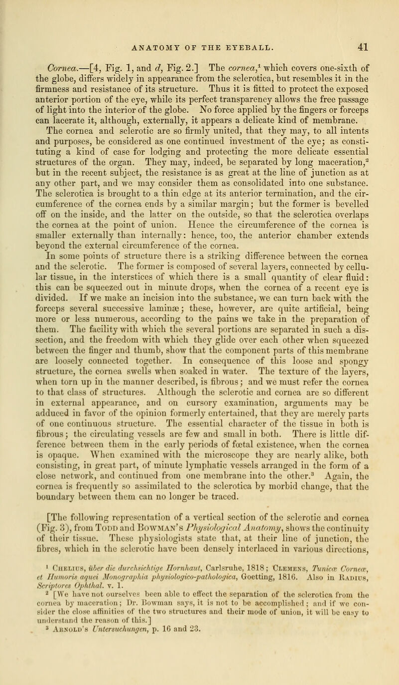 Cornea.—[4, Fig. 1, and d, Fig. 2.] The cornea,1 which covers one-sixth of the globe, differs widely in appearance from the sclerotica, but resembles it in the firmness and resistance of its structure. Thus it is fitted to protect the exposed anterior portion of the eye, while its perfect transparency allows the free passage of light into the interior of the globe. No force applied by the fingers or forceps can lacerate it, although, externally, it appears a delicate kind of membrane. The cornea and sclerotic are so firmly united, that they may, to all intents and purposes, be considered as one continued investment of the eye; as consti- tuting a kind of case for lodging and protecting the more delicate essential structures of the organ. They may, indeed, be separated by long maceration,3 but in the recent subject, the resistance is as great at the line of junction as at any other part, and we may consider them as consolidated into one substance. The sclerotica is brought to a thin edge at its anterior termination, and the cir- cumference of the cornea ends by a similar margin; but the former is bevelled off on the inside, and the latter on the outside, so that the sclerotica overlaps the cornea at the point of union. Hence the circumference of the cornea is smaller externally than internally: hence, too, the anterior chamber extends beyond the external circumference of the cornea. In some points of structure there is a striking difference between the cornea and the sclerotic. The former is composed of several layers, connected by cellu- lar tissue, in the interstices of which there is a small quantity of clear fluid: this can be squeezed out in minute drops, when the cornea of a recent eye is divided. If we make an incision into the substance, we can turn back with the forceps several successive laminae; these, however, are quite artificial, being more or less numerous, according to the pains we take in the preparation of them. The facility with which the several portions are separated in such a dis- section, and the freedom with which they glide over each other when squeezed between the finger and thumb, show that the component parts of this membrane are loosely connected together. In consequence of this loose and spongy structure, the cornea swells when soaked in water. The texture of the layers, when torn up in the manner described, is fibrous; and we must refer the cornea to that class of structures. Although the sclerotic and cornea are so different in external appearance, and on cursory examination, arguments may be adduced in favor of the opinion formerly entertained, that they are merely parts of one continuous structure. The essential character of the tissue in both is fibrous; the circulating vessels are few and small in both. There is little dif- ference between them in the early periods of foetal existence, when the cornea is opaque. When examined with the microscope they are nearly alike, both consisting, in great part, of minute lymphatic vessels arranged in the form of a close network, and continued from one membrane into the other.3 Again, the cornea is frequently so assimilated to the sclerotica by morbid change, that the boundary between them can no longer be traced. [The following representation of a vertical section of the sclerotic and cornea (Fig. 3), from Todd and Bowman's Physiological A natomy, shows the continuity of their tissue. These physiologists state that, at their line of junction, the fibres, which in the sclerotic have been densely interlaced in various directions, 1 i'iiklius, «6er die durchxichtige Ilornhaut, Carlsruhe, 1818 ; ClBMBHB, Tunica Cornea, d lluiimris iK/mi Mniingntjihia plnjsiologico-pathologica, Goetting, 181G. Also in Radius, Scriptures Opkthal. v. 1. 2 [We have not ourselves been able to effect the separation of the sclerotica from Che cornea by maceration; Dr. Bowman says, it is not to be accomplished; :m<l it' we r..n- sider the close affinities of the two structures and their mode of union, it will be easy to understand the reason of this.] 3 ABB OLD'8 Untcrsuchungcn, p. 1G and 23.