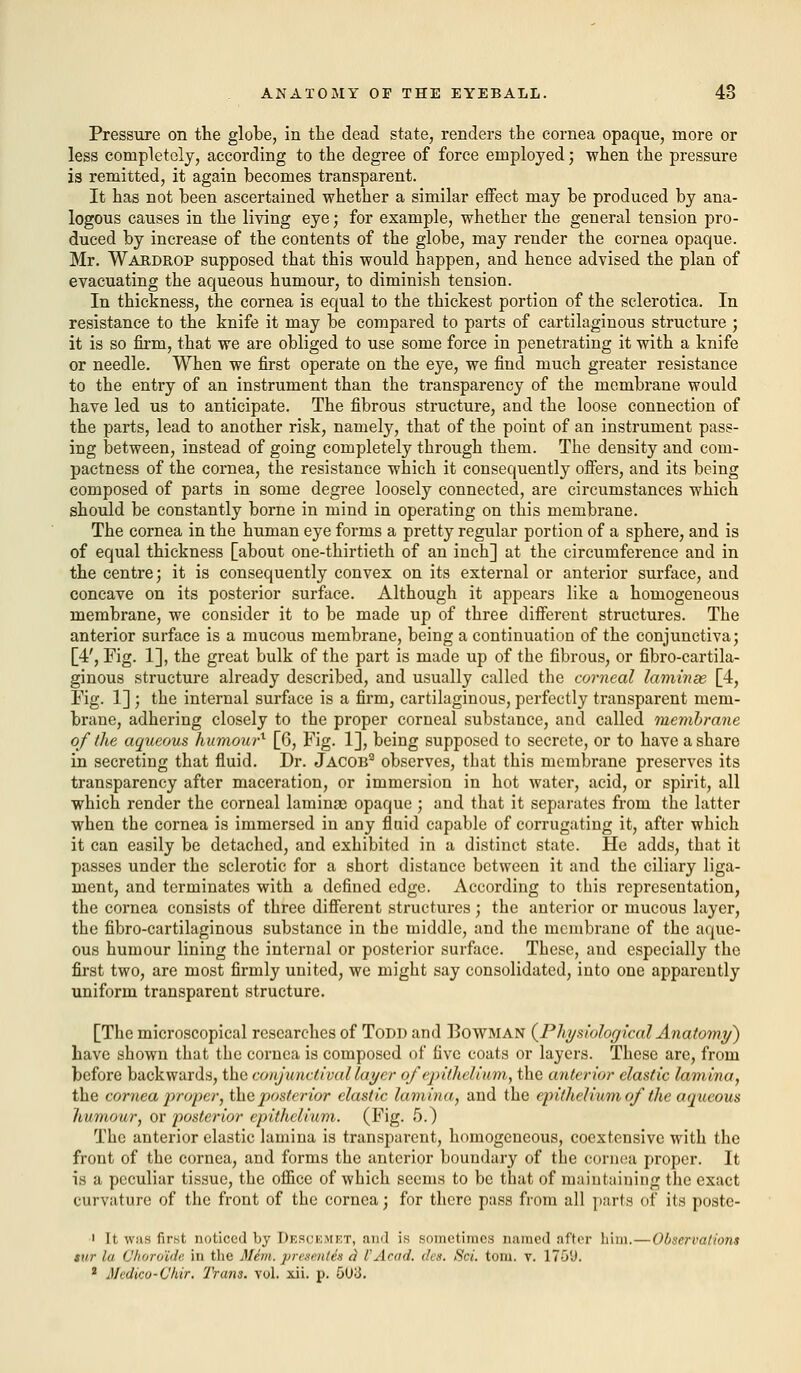 Pressure on the globe, in the dead state, renders the cornea opaque, more or less completely, according to the degree of force employed; when the pressure is remitted, it again becomes transparent. It has not been ascertained whether a similar effect may be produced by ana- logous causes in the living eye; for example, whether the general tension pro- duced by increase of the contents of the globe, may render the cornea opaque. Mr. Wardrop supposed that this would happen, and hence advised the plan of evacuating the aqueous humour, to diminish tension. In thickness, the cornea is equal to the thickest portion of the sclerotica. In resistance to the knife it may be compared to parts of cartilaginous structure ; it is so firm, that we are obliged to use some force in penetrating it with a knife or needle. When we first operate on the eye, we find much greater resistance to the entry of an instrument than the transparency of the membrane would have led us to anticipate. The fibrous structure, and the loose connection of the parts, lead to another risk, namely, that of the point of an instrument pass- ing between, instead of going completely through them. The density and com- pactness of the cornea, the resistance which it consequently offers, and its being composed of parts in some degree loosely connected, are circumstances which should be constantly borne in mind in operating on this membrane. The cornea in the human eye forms a pretty regular portion of a sphere, and is of equal thickness [about one-thirtieth of an inch] at the circumference and in the centre; it is consequently convex on its external or anterior surface, and concave on its posterior surface. Although it appears like a homogeneous membrane, we consider it to be made up of three different structures. The anterior surface is a mucous membrane, being a continuation of the conjunctiva; [4', Fig. 1], the great bulk of the part is made up of the fibrous, or fibro-cartila- ginous structure already described, and usually called the corneal laminae, [4, Fig. 1] ; the internal surface is a firm, cartilaginous, perfectly transparent mem- brane, adhering closely to the proper corneal substance, and called membrane of the aqueous humou?-1 [6, Fig. 1], being supposed to secrete, or to have a share in secreting that fluid. Dr. Jacob2 observes, that this membrane preserves its transparency after maceration, or immersion in hot water, acid, or spirit, all which render the corneal lamina opaque ; and that it separates from the latter when the cornea is immersed in any fluid capable of corrugating it, after which it can easily be detached, and exhibited in a distinct state. He adds, that it passes under the sclerotic for a short distance between it and the ciliary liga- ment, and terminates with a defined edge. According to this representation, the cornea consists of three different structures; the anterior or mucous layer, the fibro-cartilaginous substance in the middle, and the membrane of the aque- ous humour lining the internal or posterior surface. These, and especially the first two, are most firmly united, we might say consolidated, into one apparently uniform transparent structure. [The microscopical researches of Todd and Bowman (Physiological Anatomy) have shown that the cornea is composed of five coats or layers. These are, from before backwards, the conjunctival layer of epithelium, the anterior elastic lamina, the cornea proper, the posterior elastic lamina, and the epithelium of the aqueous humour, ov posterior epithelium. (Fig. 5.) The anterior elastic lamina is transparent, homogeneous, coextensive with the front of the cornea, and forms the anterior boundary of the cornea proper. It is a peculiar tissue, the office of which seems to be that of maintaining the exact curvature of the front of the cornea; for there pass from all parts of its poste- i It was first noticed by Descemet, ami i.s .sometimes named after him.—Observations stir In Choroids, in the Mem. pnsi'it/es a 1'Arad. den. Sci. torn. v. 1759, 1 Medico-Chir. Trans. yoI. xii. p. 5U3.