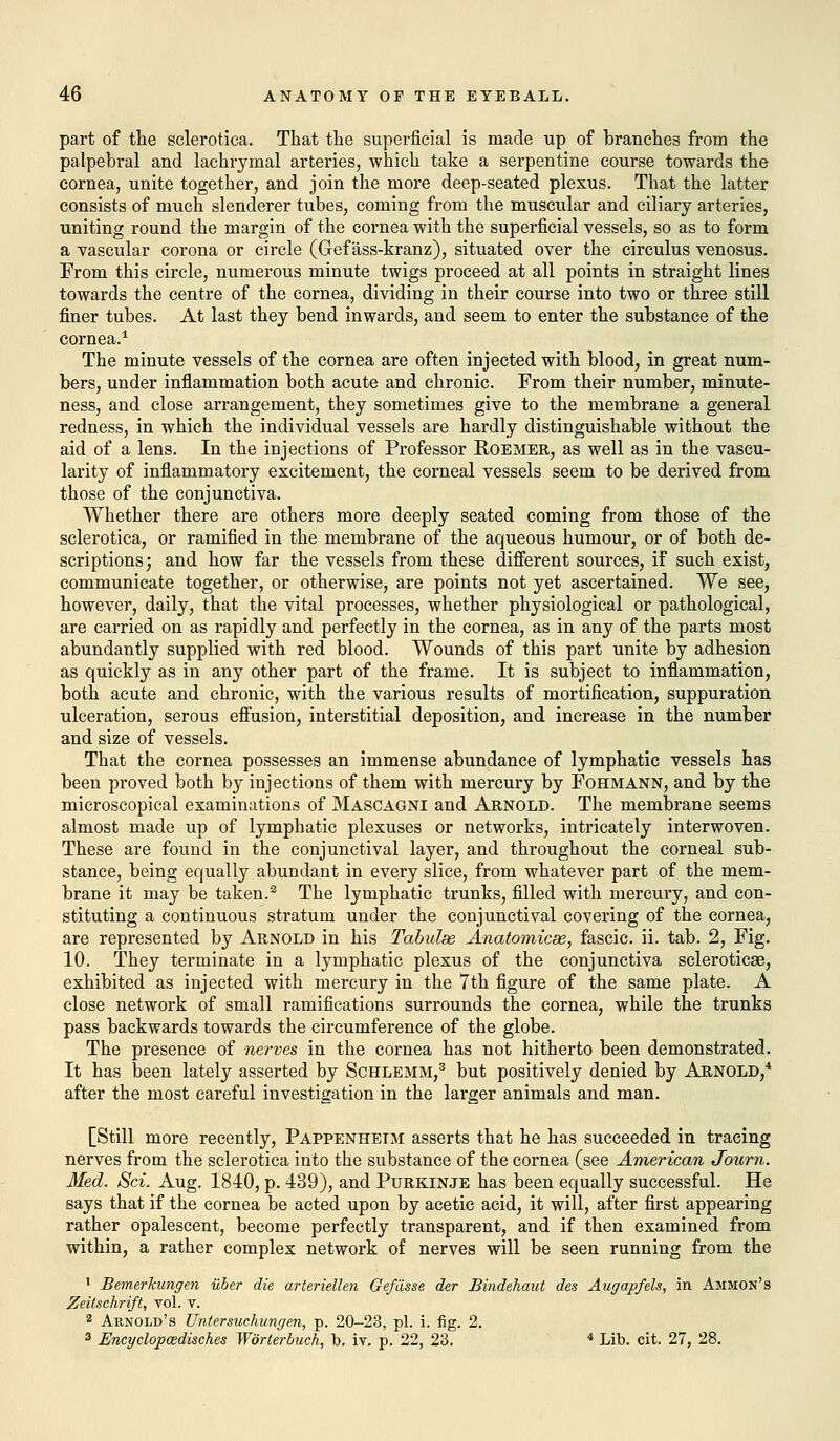 part of the sclerotica. That the superficial is made up of branches from the palpebral and lachrymal arteries, which take a serpentine course towards the cornea, unite together, and join the more deep-seated plexus. That the latter consists of much slenderer tubes, coming from the muscular and ciliary arteries, uniting round the margin of the cornea with the superficial vessels, so as to form a vascular corona or circle (Gref ass-kranz), situated over the circulus venosus. From this circle, numerous minute twigs proceed at all points in straight lines towards the centre of the cornea, dividing in their course into two or three still finer tubes. At last they bend inwards, and seem to enter the substance of the cornea.1 The minute vessels of the cornea are often injected with blood, in great num- bers, under inflammation both acute and chronic. From their number, minute- ness, and close arrangement, they sometimes give to the membrane a general redness, in which the individual vessels are hardly distinguishable without the aid of a lens. In the injections of Professor Roemer, as well as in the vascu- larity of inflammatory excitement, the corneal vessels seem to be derived from those of the conjunctiva. Whether there are others more deeply seated coming from those of the sclerotica, or ramified in the membrane of the aqueous humour, or of both de- scriptions; and how far the vessels from these different sources, if such exist, communicate together, or otherwise, are points not yet ascertained. We see, however, daily, that the vital processes, whether physiological or pathological, are carried on as rapidly and perfectly in the cornea, as in any of the parts most abundantly supplied with red blood. Wounds of this part unite by adhesion as quickly as in any other part of the frame. It is subject to inflammation, both acute and chronic, with the various results of mortification, suppuration ulceration, serous effusion, interstitial deposition, and increase in the number and size of vessels. That the cornea possesses an immense abundance of lymphatic vessels has been proved both by injections of them with mercury by Fohmann, and by the microscopical examinations of Mascagni and Arnold. The membrane seems almost made up of lymphatic plexuses or networks, intricately interwoven. These are found in the conjunctival layer, and throughout the corneal sub- stance, being equally abundant in every slice, from whatever part of the mem- brane it may be taken.3 The lymphatic trunks, filled with mercury, and con- stituting a continuous stratum under the conjunctival covering of the cornea, are represented by Arnold in his Tabulse Anatomicse, fascic. ii. tab. 2, Fig. 10. They terminate in a lymphatic plexus of the conjunctiva scleroticae, exhibited as injected with mercury in the 7th figure of the same plate. A close network of small ramifications surrounds the cornea, while the trunks pass backwards towards the circumference of the globe. The presence of nerves in the cornea has not hitherto been demonstrated. It has been lately asserted by Schlemm,3 but positively denied by Arnold,4 after the most careful investigation in the larger animals and man. [Still more recently, Pappenheim asserts that he has succeeded in tracing nerves from the sclerotica into the substance of the cornea (see American Journ. Med. Sci. Aug. 1840, p. 439), and Purkinje has been equally successful. He says that if the cornea be acted upon by acetic acid, it will, after first appearing rather opalescent, become perfectly transparent, and if then examined from within, a rather complex network of nerves will be seen running from the 1 Bemerkungen ilber die arteriellen Gefasse der Bindehaut des Augapfels, in Ammon's Zeitsehrift, vol. T. 2 Arnold's Untersuchungen, p. 20-23, pi. i. fig. 2. 3 Encyclopcedisches Worterbuch, b. iv. p. 22, 23. 4 Lib. cit. 27, 28.