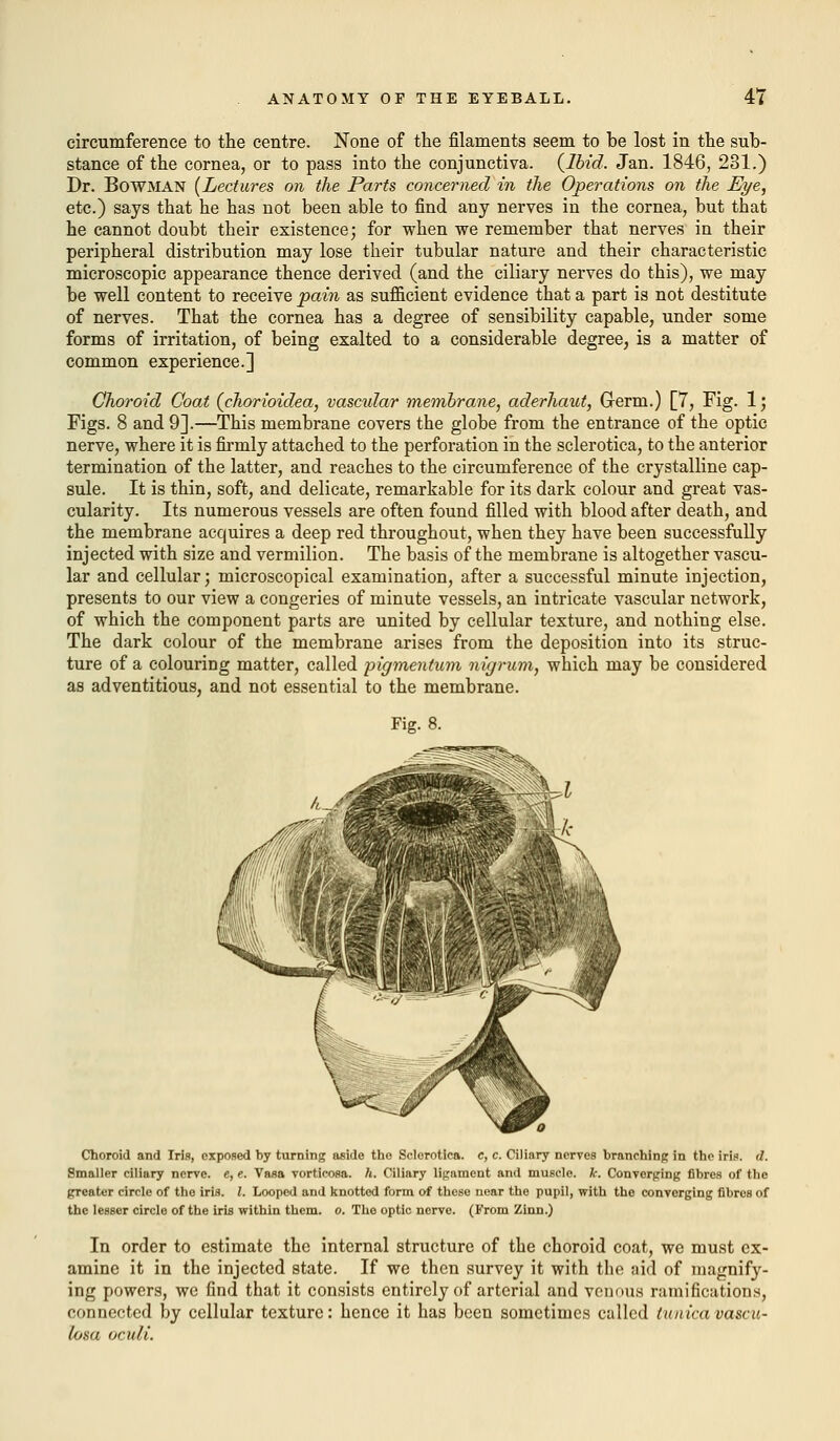 circumference to the centre. None of the filaments seem to be lost in the sub- stance of the cornea, or to pass into the conjunctiva. {Ibid. Jan. 1846, 231.) Dr. BOWMAN (Lectures on the Parts concerned in the Operations on the Eye, etc.) says that he has not been able to find any nerves in the cornea, but that he cannot doubt their existence; for when we remember that nerves in their peripheral distribution may lose their tubular nature and their characteristic microscopic appearance thence derived (and the ciliary nerves do this), we may be well content to receive pain as sufficient evidence that a part is not destitute of nerves. That the cornea has a degree of sensibility capable, under some forms of irritation, of being exalted to a considerable degree, is a matter of common experience.] Choroid Coat {chorioidea, vascular membrane, aderhaut, Germ.) [7, Fig. 1; Figs. 8 and 9].—This membrane covers the globe from the entrance of the optic nerve, where it is firmly attached to the perforation in the sclerotica, to the anterior termination of the latter, and reaches to the circumference of the crystalline cap- sule. It is thin, soft, and delicate, remarkable for its dark colour and great vas- cularity. Its numerous vessels are often found filled with blood after death, and the membrane acquires a deep red throughout, when they have been successfully injected with size and vermilion. The basis of the membrane is altogether vascu- lar and cellular; microscopical examination, after a successful minute injection, presents to our view a congeries of minute vessels, an intricate vascular network, of which the component parts are united by cellular texture, and nothing else. The dark colour of the membrane arises from the deposition into its struc- ture of a colouring matter, called pigmentum nigrum, which may be considered as adventitious, and not essential to the membrane. Fig. 8. Choroid and Iris, exposed by turning aside the Sclerotica, c, c. Ciliary nerves branching in the iris. d. Smaller ciliary nerve, e, e. Vasa vorticosa. h. Ciliary ligament and muscle, k. Converging fibres of the greater circle of the iris. 1. Looped and knotted form of these near the pupil, with the converging fibros of the lesser circle of the iris within them. o. The optic nerve. (From Zinn.) In order to estimate the internal structure of the choroid coat, we must ex- amine it in the injected state. If we then survey it with the aid of magnify- ing powers, we find that it consists entirely of arterial and venous ramifications, connected by cellular texture: hence it has been sometimes called tunica vascu- tosa oculi.