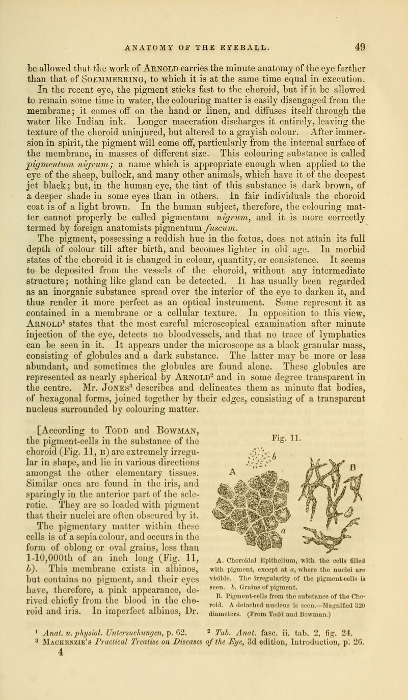 be allowed that the work of Arnold carries the minute anatomy of the eye farther than that of Soemmerring, to which it is at the same time equal in execution. In the recent eye, the pigment sticks fast to the choroid, but if it be allowed to remain some time in water, the colouring matter is easily disengaged from the membrane; it comes off on the hand or linen, and diffuses itself through the water like Indian ink. Longer maceration discharges it entirely, leaving the texture of the choroid uninjured, but altered to a grayish colour. After immer- sion in spirit, the pigment will come off, particularly from the internal surface of the membrane, in masses of different size. This colouring substance is called pigmentum nigrum; a name which is appropriate enough when applied to the eye of the sheep, bullock, and many other animals, which have it of the deepest jet black; but, in the human eye, the tint of this substance is dark brown, of a deeper shade in some eyes than in others. In fair individuals the choroid coat is of a light brown. In the human subject, therefore, the colouring mat- ter cannot properly be called pigmentum nigrum, and it is more correctly termed by foreign anatomists pigmentum fuscum. The pigment, possessing a reddish hue in the foetus, does not attain its full depth of colour till after birth, and becomes lighter in old age. In morbid states of the choroid it is changed in colour, quantity, or consistence. It seems to be deposited from the vessels of the choroid, without any intermediate structure; nothing like gland can be detected. It has usually been regarded as an inorganic substance spread over the interior of the eye to darken it, and thus render it more perfect as an optical instrument. Some represent it as contained in a membrane or a cellular texture. In opposition to this view, Arnold1 states that the most careful microscopical examination after minute injection of the eye, detects no bloodvessels, and that no trace of lymphatics can be seen in it. It appears under the microscope as a black granular mass, consisting of globules and a dark substance. The latter may be more or less abundant, and sometimes the globules are found alone. These globules are represented as nearly spherical by Arnold2 and in some degree transparent in the centre. Mr. Jones3 describes and delineates them as minute flat bodies, of hexagonal forms, joined together by their edges, consisting of a transparent nucleus surrounded by colouring matter. [According to Todd and Bowman, the pigment-cells in the substance of the choroid (Fig. 11, b) are extremely irregu- lar in shape, and lie in various directions amongst the other elementary tissues. Similar ones are found in the iris, and sparingly in the anterior part of the scle- rotic. They are so loaded with pigment that their nuclei are often obscured by it. The pigmentary matter within these cells is of a sepia colour, and occurs in the form of oblong or oval grains, less than l-10,000th of an inch long (Fig. 11, 6). This membrane exists in albinos, but contains no pigment, and their eyes have, therefore, a pink appearance, de- rived chiefly from the blood in the cho- roid and iris. In imperfect albinos, Dr. A. Choroidal Epithelium, with tho cells Ailed with pigment, except at a, whero the nuclei are visible. The irregularity of the pigment-cells is seen. 6. Grains of pigment. B. Pigment-cells from the substance of tho Cho- roid. A detached nucleus is Been.—Magnified !i'20 diameters. (From Todd and liowman.) 1 Anat. u. physiol. Untersuehungm, p. 62. 2 Tab. Anat. fasc. ii. tab. 2, fig. 24. 3 Mackenzie's I'raclical Treatise on Diseases of the Eye, 3d edition, Introduction, p. 20.