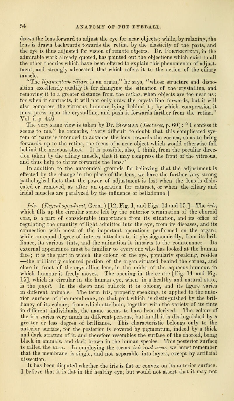 draws the lens forward to adjust the eye for near objects; while, by relaxing, the lens is drawn backwards towards the retina by the elasticity of the parts, and the eye is thus adjusted for vision of remote objects. Dr. Porterfield, in the admirable work already quoted, has pointed out the objections which exist to all the other theories which have been offered to explain this phenomenon of adjust- ment, and strongly advocated that which refers it to the action of the ciliary muscle. The ligamentum ciliare is an organ, he says, whose structure and dispo- sition excellently qualify it for changing the situation of the crystalline, and removing it to a greater distance from the retina, when objects are too near us; for when it contracts, it will not only draw the crystalline forwards, but it will also compress the vitreous humour lying behind it; by which compression it must press upon the crystalline, and push it forwards farther from the retina. Vol. i. p. 446. The very same view is taken by Dr. Bowman {Lectures, p. 60): I confess it seems to me, he remarks, very difficult to doubt that this complicated sys- tem of parts is intended to advance the lens towards the cornea, so as to bring forwards, up to the retina, the focus of a near object which would otherwise fall behind the nervous sheet. It is possible, also, I think, from the peculiar direc- tion taken by the ciliary muscle, that it may compress the front of the vitreous, and thus help to throw forwards the lens. In addition to the anatomical grounds for believing that the adjustment is effected by the change in the place of the lens, we have the further very strong pathological facts that the power of adjustment is lost when the lens is dislo- cated or removed, as after an operation for cataract, or when the ciliary and iridal muscles are paralyzed by the influence of belladonna.] Iris. (Regenbogen-haut, Germ.) [12, Fig. 1, and Figs. 14 and 15.]—The iris, which fills up the circular space left by the anterior termination of the choroid coat, is a part of considerable importance from its situation, and its office of regulating the quantity of light admitted into the eye, from its diseases, and its connection with most of the important operations performed on the organ; while an equal degree of interest attaches to it physiognomically, from its bril- liance, its various tints, and the animation it imparts to the countenance. Its external appearance must be familiar to every one who has looked at the human face; it is the part in which the colour of the eye, popularly speaking, resides —the brilliantly coloured portion of the organ situated behind the cornea, and close in front of the crystalline lens, in the midst of the aqueous humour, in which humour it freely moves. The opening in the centre [Fig. 14 and Fig. 15], which is circular in the human eye, when in a healthy and natural state, is the pupil. In the sheep and bullock it is oblong, and its figure varies in different animals. The term iris, properly speaking, is applied to the ante- rior surface of the membrane, to that part which is distinguished by the bril- liancy of its colour; from which attribute, together with the variety of its tints in different individuals, the name seems to have been derived. The colour of the iris varies very much in different persons, but in all it is distinguished by a greater or less degree of brilliance. This characteristic belongs only to the anterior surface, for the posterior is covered by pigmentum, indeed by a thick and dark stratum of it, and therefore resembles the surface of the choroid, being black in animals, and dark brown in the human species. This posterior surface is called the uvea. In employing the terms iris and uvea, we must remember that the membrane is single, and not separable into layers, except by artificial dissection. It has been disputed whether the iris is flat or convex on its anterior surface. I believe that it is flat in the healthy eye, but would not assert that it may not