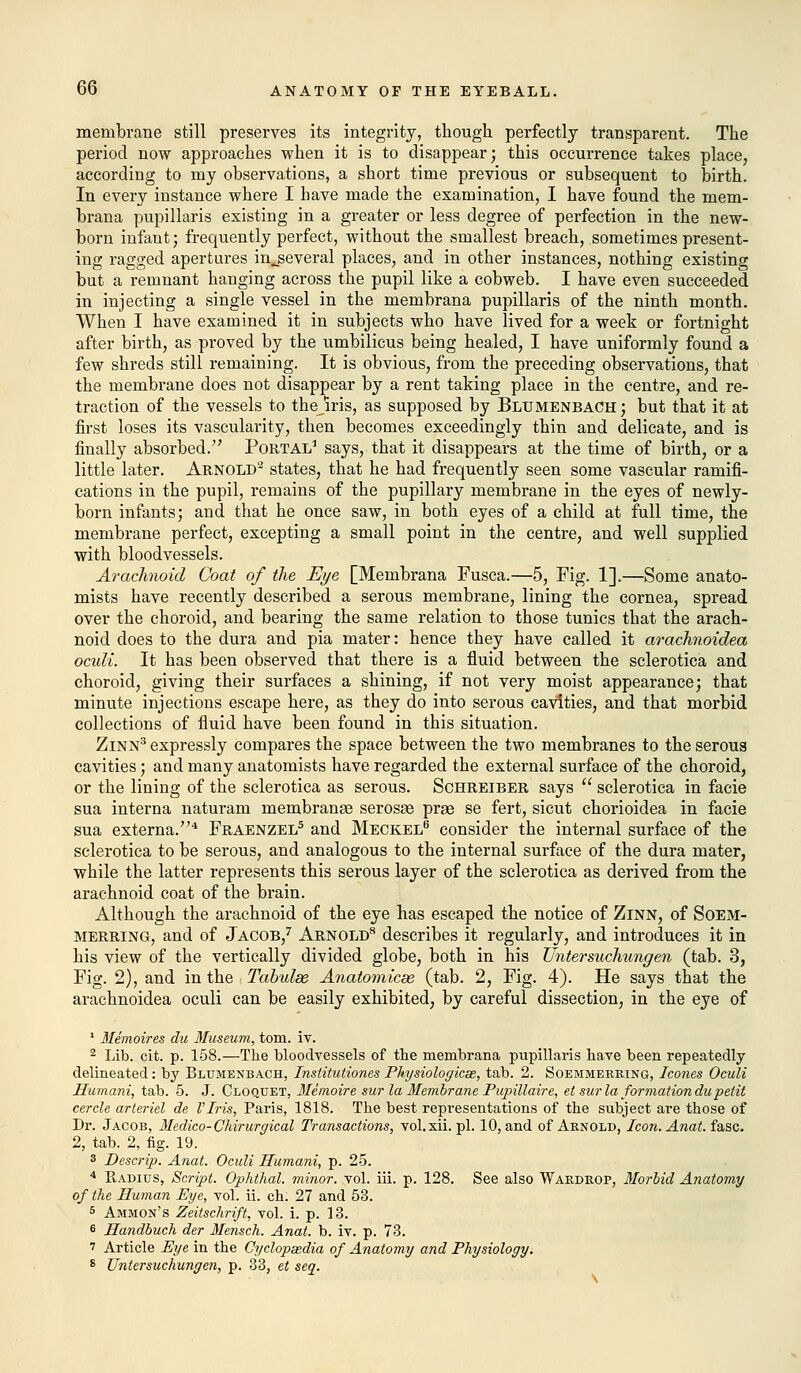 membrane still preserves its integrity, though perfectly transparent. The period now approaches when it is to disappear; this occurrence takes place, according to my observations, a short time previous or subsequent to birth. In every instance where I have made the examination, I have found the mem- brana pupillaris existing in a greater or less degree of perfection in the new- born infant; frequently perfect, without the smallest breach, sometimes present- ing ragged apertures in_several places, and in other instances, nothing existing but a remnant hanging across the pupil like a cobweb. I have even succeeded in injecting a single vessel in the membrana pupillaris of the ninth month. When I have examined it in subjects who have lived for a week or fortnight after birth, as proved by the umbilicus being healed, I have uniformly found a few shreds still remaining. It is obvious, from the preceding observations, that the membrane does not disappear by a rent taking place in the centre, and re- traction of the vessels to thejiris, as supposed by Blumenbach; but that it at first loses its vascularity, then becomes exceedingly thin and delicate, and is finally absorbed. Portal1 says, that it disappears at the time of birth, or a little later. Arnold2 states, that he had frequently seen some vascular ramifi- cations in the pupil, remains of the pupillary membrane in the eyes of newly- born infants; and that he once saw, in both eyes of a child at full time, the membrane perfect, excepting a small point in the centre, and well supplied with bloodvessels. Arachnoid Coat of the Eye [Membrana Fusca.—5, Fig. 1].—Some anato- mists have recently described a serous membrane, lining the cornea, spread over the choroid, and bearing the same relation to those tunics that the arach- noid does to the dura and pia mater: hence they have called it arachnoidea oculi. It has been observed that there is a fluid between the sclerotica and choroid, giving their surfaces a shining, if not very moist appearance; that minute injections escape here, as they do into serous cavities, and that morbid collections of fluid have been found in this situation. Zinn3 expressly compares the space between the two membranes to the serous cavities; and many anatomists have regarded the external surface of the choroid, or the lining of the sclerotica as serous. Schreiber says  sclerotica in facie sua interna naturam membrane serosae pras se fert, sicut chorioidea in facie sua externa.4 Fraenzel5 and Meckel6 consider the internal surface of the sclerotica to be serous, and analogous to the internal surface of the dura mater, while the latter represents this serous layer of the sclerotica as derived from the arachnoid coat of the brain. Although the arachnoid of the eye has escaped the notice of Zinn, of Soem- merring, and of Jacob,7 Arnold8 describes it regularly, and introduces it in his view of the vertically divided globe, both in his Untersuchungen (tab. 3, Fig. 2), and in the Tabulae Anatomicse (tab. 2, Fig. 4). He says that the arachnoidea oculi can be easily exhibited, by careful dissection, in the eye of 1 Memoires du Museum, torn. iv. 2 Lib. cit. p. 158.—The bloodvessels of the membrana pupillaris have been repeatedly delineated: by Blumenbach, Institutiones Physiological, tab. 2. Soemmerring, Icones Oculi Hurnani, tab. 5. J. Cloquet, Memoire sur la Membrane Pupillaire, et sur la formation du petit cercle arteriel de VIris, Paris, 1818. The best representations of the subject are those of Dr. Jacob, Medico-Chirurgical Transactions, vol.xii.pl. 10, and of Arnold, Icon. Anat. fasc. 2, tab. 2, fig. 19. 3 Descrip. Anat. Oculi Humani, p. 25. 4 E,adius, Script. Ophthal. minor, vol. iii. p. 128. See also YYardrop, Morbid Anatomy of the Human Eye, vol. ii. ch. 27 and 53. 5 Ammon's Zeitschrift, vol. i. p. 13. 6 Handbuch der Mensch. Anat. b. iv. p. 73. 7 Article Eye in the Cyclopaedia of Anatomy and Physiology. 8 Untersuchungen, p. 33, et seq.