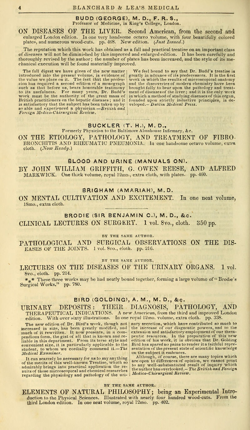 BUDD (GEORGE), M. D., F. R. S., Professor of Medicine, in King's College, London. ON DISEASES OF THE LIVER. Second American, from the second and enlarged London edition. In one very handsome octavo volume, with four beaulifully colored plates, and numerous wood-cuts. pp. 468. New edition. {Just Issued.) The reputation which this work has obtained as a full and practical treatise on an important class of diseases will not be diminished by this improved and enlarged edition. It has been carefully and thoroughly revised by the author; the number of plates has been increased, and the style of its me- chanical execution will be found materially improved. The full digest we have given of the new matter introduced into the present volume, is evidence of the value we place on it. The fact that the profes- sion has required a second edition of a monograph such as that, before us, hears honorable testimony to its usefulness. For many years, Dr. Budd's work must be the authority of the great mass of British practitioners on the hepatic diseases ; and it is satisfactory that the subject has been taken up by go able and experienced a physician.—British and Foreign Medico-Chirurgical Review. AVe feel bound to say that Dr. Budd's treatise is greatly in advance of its predecessors. It is the first work in which the results of microscopical anatomy and the discoveries of modern chemistry have been brought fully to bear upon the pathology and treat- ment of diseases of the liver; and it is the only work in which a method of studying diseases of this organ, founded upon strictly inductive principles, is de- veloped.— Dublin Medical Press. BUCKLER (T. H.), M. D., Formerly Physician to the Baltimore Almshouse Infirmary, &c. ON THE ETIOLOGY, PATHOLOGY, AND TREATMENT OP FTBEO- BRONCHITIS AND RHEUMATIC PNEUMONIA. In one handsome octavo volume, extra cloth. (Now Ready.) BLOOD AND URINE (MANUALS ON). BY JOHN WILLIAM GRIFFITH, G. OWEN REESE, AND ALFRED MARKWICK. One thick volume, royal 12mo., extra cloth, with plates, pp. 460. BRlGHAM (AMARIAH), M.D. ON MENTAL CULTIVATION AND EXCITEMENT. 18mo., extra eloth. In one neat volume, BRODIE (SIR BENJAMIN O, M. D., &e. CLINICAL LECTURES ON SURGERY. 1 vol. 8vo., cloth. 850 pp. BY TKE SAME AUTHOR. PATHOLOGICAL AND SURGICAL OBSERVATIONS ON THE DIS- EASES OF THE JOINTS. 1 vol. 8vo., cloth, pp. 216. BY THE SAME AUTHOR. LECTURES ON THE DISEASES OF THE URINARY ORGANS. 1 vol. 8vo., cloth, pp. 214. *.&* These three works may be had neatly bound together, forming a large volume of Brodie's Surgical Works. pp. 780. BIRD (GOLDING), A. M., M. D., &c. URINARY DEPOSITS: THEIR DIAGNOSIS, PATHOLOGY, AND THERAPEUTICAL INDICATIONS. A new American, from the third and improved London edition. With over sixty illustrations. In one royal 12mo. volume, extra cloth, pp.338. The new edition of Dr. Bird's work, though not increased in size, has been greatly modified, and much of it rewritten. It now presents, in a com- pendious form, the gist of all that is known and re- liable in this department. From its terse style and convenient size, it is particularly applicable to the student, to whom we cordially commend it.—The Medical Examiner. It can scarcely be necessary for us to say anything of the merits of this well-known Treatise, which so admirably brings into practical application the re- sults of those microscopical and chemical researches regarding the physiology and pathology of the uri- nary secretion, which have contributed so much to the increase of our diagnostic powers, and to the extension and satisfactory employment of our thera- peutic resources. In the preparation of this new edition of his work, it is obvious that Dr. Golding Bird has spared no pains to render it a faithful repre- sentation of the present state of scientific knowledge on the subject it embraces. Although, of course, there are many topics which are open to differences of opinion, we cannot point to any well-substantiated result of inquiry which the author has overlooked.— The British and Foreign Medico-Chirurgical Review. BY THE SAME AUTHOR. ELEMENTS OF NATURAL PHILOSOPHY; being an Experimental Intro- duction to the Physical Sciences. Illustrated with nearly four hundred wood-cuts. From the third London edition. In one neat volume, royal 12mo. pp. 402.
