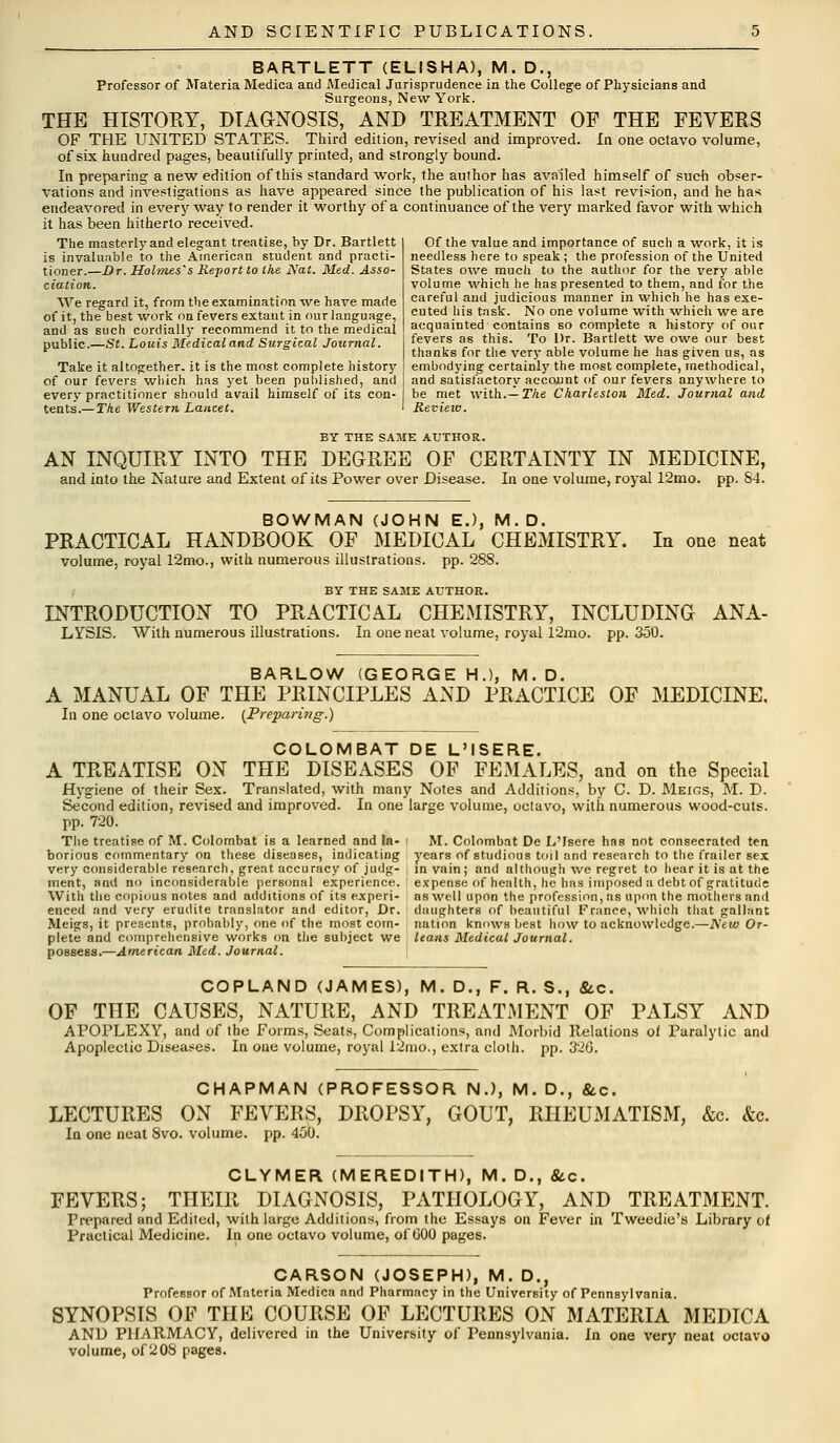 BARTLETT (ELISHA), M. D., Professor of Materia Medica and Medical Jurisprudence in the College of Physicians and Surgeons, New York. THE HISTORY, DIAGNOSIS, AND TREATMENT OF THE FEVERS OF THE UNITED STATES. Third edition, revised and improved. In one octavo volume, of six hundred pages, beautifully printed, and strongly bound. In preparing a new edition of this standard work, the author has availed himself of such obser- vations and investigations as have appeared since the publication of his last revision, and he has endeavored in every way to render it worthy of a continuance of the very marked favor with which it has been hitherto received. The masterly and elegant treatise, by Dr. Bartlett is invaluable to the American student and practi- tioner.—Dr. Holmes's Report to the Nat. Med. Asso- ciation. We regard it, from the examination we have made of it, the best work on fevers extant in our language, and as such cordially recommend it to the medical public.—St. Louis Medical and Surgical Journal. Take it altogether, it is the most complete history of our fevers which has yet been published, and every practitioner should avail himself of its con- tents.— The Western Lancet. I Review Of the value and importance of such a work, it is needless here to speak ; the profession of the United States owe much to the author for the very able volume which lie has presented to them, and for the careful and judicious manner in which he has exe- cuted his task. No one volume with which we are acquainted contains so complete a history of our fevers as this. To Dr. Bartlett we owe our best thanks for the very able volume he has given us, as embodying certainly the most complete, methodical, and satisfactory account of our fevers anywhere to be met with.— The Charleston Med. Journal and BY THE SAME AUTHOR. AN INQUIRY INTO THE DEGREE OF CERTAINTY IN MEDICINE, and into the Nature and Extent of its Power over Disease. In one volume, royal 12mo. pp. S4. BOWMAN (JOHN E.), M.D. PRACTICAL HANDBOOK OF MEDICAL CHEMISTRY. In one neat volume, royal 12mo., with numerous illustrations, pp. 28S. BY THE SAME AUTHOR. INTRODUCTION TO PRACTICAL CHEMISTRY, INCLUDING ANA- LYSIS. With numerous illustrations. In one neat volume, royal 12mo. pp. 350. BARLOW (GEORGE H.), M.D. A MANUAL OF THE PRINCIPLES AND PRACTICE OF MEDICINE. In one octavo volume. (Preparing.) COLOMBAT DE L'ISERE. A TREATISE ON THE DISEASES OF FEMALES, and on the Special Hygiene of their Sex. Translated, with many Notes and Additions, by C. D. Meigs, M. D. Second edition, revised and improved. In one large volume, octavo, with numerous wood-cuts. pp. 720. Tlie treatise of M. Colombat is a learned and la- i M. Colombat De L'Isere has not consecrated ten borious commentary on these diseases, indicating years of studious toil and research to the frailer sex very considerable research, great accuracy of judg- in vain; and although we regret to hear it is at the ment, and no inconsiderable personal experience, expense of health, he has imposed a debt of gratitude With the copious notes and additions of its experi- nswell upon the profession, as upon the mothers and enced and very erudite translator and editor, Dr. daughters of beautiful France, which that gallant Meigs, it presents, probably, one of the most com- nation knows best how to acknowledge.—New Or- plete and comprehensive works on the subject we leans Medical Journal. possess.—American Med. Journal. COPLAND (JAMES), M. D., F. R. S., &c. OF THE CAUSES, NATURE, AND TREATMENT OF PALSY AND APOPLEXY, and of the Forms, Seats, Complications, and Morbid Relations of Paralytic and Apoplectic Diseases. In one volume, royal 12mo., extra cloth, pp. 326. CHAPMAN (PROFESSOR N.), M. D., &.C. LECTURES ON FEVERS, DROPSY, GOUT, RHEUMATISM, &c. &c. In one neat 8vo. volume, pp. 450. CLYMER (MEREDITH), M. D., &c. FEVERS; THEIR DIAGNOSIS, PATHOLOGY, AND TREATMENT. Prepared and Edited, with large Additions, from the Essays on Fever in Tweedie's Library of Practical Medicine. In one octavo volume, of GOO pages. CARSON (JOSEPH), M. D., Professor of Materia Medica and Pharmacy in the University of Pennsylvania. SYNOPSIS OF THE COURSE OF LECTURES ON MATERIA MEDICA AND PHARMACY, delivered in the University of Pennsylvania. In one very neat octavo volume, of 208 pages.