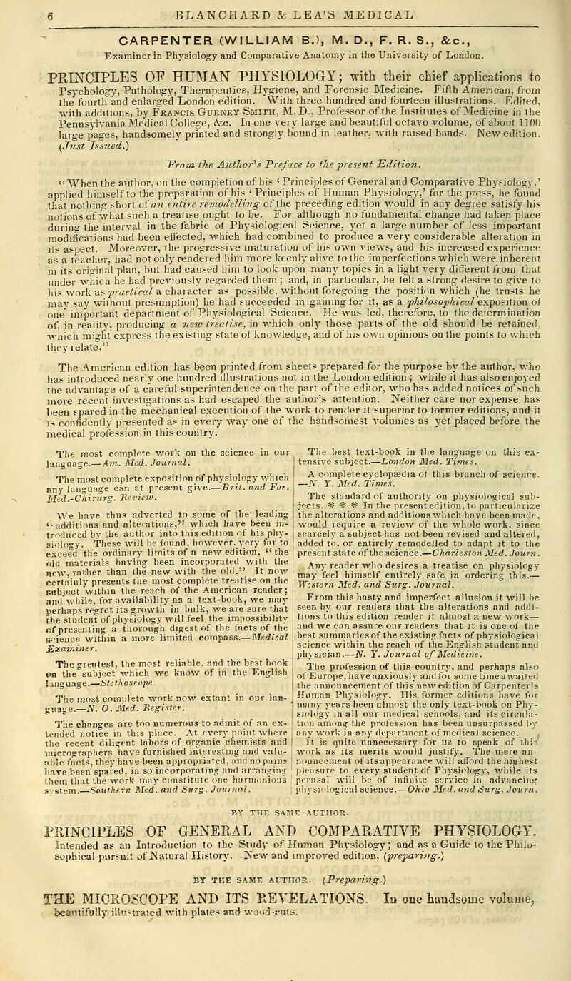 CARPENTER (WILLIAM B.), M. D., F. R. S., &c, Examiner in Physiology and Comparative Anatomy in the University of London. PRINCIPLES OF HUMAN PHYSIOLOGY; with their chief applications to Psychology, Pathology, Therapeutics, Hygiene, and Forensic Medicine. Fifth American, from the fourth and enlarged London edition. With three hundred and fourteen illustrations. Edited, with additions, by Francis Gueney Smith, M. D., Professor of the Institutes of Medicine in the Pennsylvania Medical College, &c. In one very large and beautiful octavo volume, of about 1100 large pages, handsomely printed and strongly bound in leather,- with raised bands. .Newedition. {Just Issued.) From the Author's Preface to the present Edition. When the author, on the completion of his ' Principles of General and Comparative Physiology,' applied himself to the preparation of his ' Principles of Human Physiology,' for the press, he found that nothing short of an entire remodelling of the preceding edition would in any degree satisfy his notions of what such a treatise ought to be. For although no fundamental change had taken place durin°- the interval in the fabric oi Physiological Science, yet a large number of less important modifications had been effected, which had combined to produce a very considerable alteration in its aspect. Moreover, the progressive maturation of his own views, and his increased experience as a teacher, had not only rendered him more keenly alive to the imperfections which were inherent in its original plan, but had caused him to look upon many topics in a light very different from that under which he had previously regarded them ; and, in particular, he felt a strong desire to give to liis work as practical a character as possible, without foregoing the position which (he trusts he may say without presumption) he had succeeded in gaining for it, as a philosophical exposition of one important department of Physiological Science. He was led, therefore, to the determination of, in reality, producing a new treatise, in which only those parts of the old should be retained, which might express the existing state of knowledge, and of his own opinions on the points to which they relate. The American edition has been printed from sheets prepared for the purpose by the author, who has introduced nearly one hundred illustrations not in the London edition ; while it has also enjoyed the advantage of a careful superintendence on the part of the editor, who has added notices of such more recent investigations as had escaped the author's attention. Neither care nor expense has been spared in the mechanical execution of the work to render it superior to former editions, and it is confidently presented as in every way one of the handsomest volumes as yet placed before the medical profession in this country. The most complete work on the science in oar language.—Am. Med. Journal. The most complete exposition of physiology which any language can at present give.—Brit, and For. Med.-Cliirurg. Review. We have thus adverted to some of the leading additions and alterations, which have been in- troduced by the author into this edition of his phy- siology.. These will be found, however, very far to exceed the ordinary limits of a new edition,  the old materials having been incorporated with the new, rather than the new with the old. It now certainly presents the most complete treatise on the r.tibject within the reach of the American reader ; and while, for availability as a text-book, we may perhaps regret its growth in bulk, we are sure, that The student of physiology will feel the impossibility of presenting a thorough digest of the facts of the (science within a more limited compass.—Medical £xaminer. The greatest, the most reliable, and the best book on the subject which we know of in the English language.—Stethoscope. The most complete work now extant in our lan- guage.—Ar. O. Med. Register. The changes are too numerous to admit, of an ex- tended notice in this place. At every point where the recent diligent labors of organic chemists and micrographers have furnished interesting and valu- able facts, they have been appropriated, and no pains have been spared, in so incorporating and arranging them that the work may constitute one harmonious svstem.—Southern Med. and Surg. Journal. The best text-book in the language on this ex- tensive subject.—London Med. Times. A complete cyclopaedia of this branch of science. —N. Y. Med. Times. The standard of authority on physiological sub- jects. * * # In the present edition, to particularize the alterations and additionswlnch have been made, would require a Teview of the whole work, since scarcely a subject has not been revised and altered, added to, or entirely remodelled to adapt it to the present state of the science.—Charleston Med. Journ . Any reader who desires a treatise on physiology may feel himself entirely safe in ordering this.— Western Med. and Surg. Journal. From this hasty and imperfect allusion it will be seen by our readers that the alterations and addi- tions to this edition render it almost a new work— and we can assure our readers that it is one of the best summaries of the existing facts of physiological science within the reach of the English student and physician.—N. Y. Journal of Medicine. The profession of this country, and perhaps also of Europe, have anxiously and for some time awaited the announcement of this new edition of Carpenter's Human Physiology. His former editions have for many years been almost the only text-book on Phy- siology in all our medical schools, and its circula- tion among the profession has been unsurpassed by any work in any department of medical science. , It is quite unnecessary for us to speak of this work as its merits would justify. The mere an nouneement of its appearance will afford the highest pleasure to every student of Physiology, while its perusal will be of infinite service in advancing physiological science.—Ohio Med. and Surg. Journ. BY THi; SAME AUTHOR. PRINCIPLES OF GENERAL AND COMPARATIVE PHYSIOLOGY. Intended as an Introduction to ihe Study of Human Physiology; and as a Guide to the Philo- sophical pursuit of Natural History. New and improved edition, (■preparhig.) BY THE SAME AUTHOR. (Prepari??g.) THE MICROSCOPE AND ITS REVELATIONS. la one handsome volume, beautifully illustrated with plates and wjod-cits.