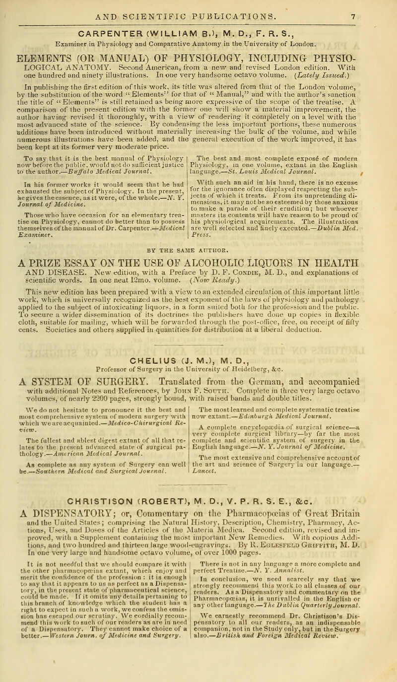 CARPENTER (WILLIAM B.), M. D., F. R. S., Examiner in Physiology and Comparative Anatomy in the University of London. ELEMENTS (OH MANUAL) OF PHYSIOLOGY, INCLUDING PHYSIO- LOGICAL ANATOMY. Second American, from a new and revised London edition. With one hundred and ninety illustrations. In one very handsome octavo volume. {Lately Issued.) In publishing the first edition of this work, its title was altered from that of the London volume, by the substitution of the word Elements'1 for that of  Manual, and with the author's sanction the title of Elements is still retained as being-more expressive of the scope of the treatise. A comparison of the present edition with the former one will show a material improvement, the author having revised it thoroughly, with a view of rendering it completely on a level with the most advanced state of the science. By condensing the less important portions, these numerous additions have been introduced without materially increasing the bulk of the volume, and while numerous illustrations have been added, and the general execution of the work improved, it has been kept at its former very moderate price. To say that it is the best manual of Physiology now before the public, would not do sufficient justice to the author.—Buffalo Medical Journal. In his former works it would seem that he had exhausted the subject of Physiology. In the present, he gives the essence, as it were, of the whole.—JV. Y. Journal of Medicine. Those who have occasion for an elementary trea- tise on Physiology, cannot do better than to possess themselves of the manual of Dr. Carpenter.—Medical Examiner. The best and most complete expose of modern Physiology, in one volume, extant in the English language.—St. Louis Medical Journal. With such an aid in his hand, there is no excuse for the ignorance often displayed respecting the sub- jects of which it treats. From its unpretending di- mensions, it may not be so esteemed by those anxious to make a parade of their erudition; but whoever masters its contents will have reason to be proud of his physiological acquirements. The illustrations are well selected and finely executed.—Dublin, Med. Press. BY THE SAME AUTHOR. A PRIZE ESSAY ON THE USE OF ALCOHOLIC LIQUORS IN HEALTH AND DISEASE. New edition, with a Preface by D. F. Condie, M. D., and explanations of scientific words. In one neat i2mo. volume. (Now Ready.) This new edition has been prepared with a view to an extended circulation of this important little work, which is universally recognized as the best exponent of the laws of physiology and pathology applied to the subject of intoxicating liquors, in a form suited both for the profession and the public. To secure a wider dissemination of its doctrines the publishers have done up copies in flexible cloth, suitable for mailing, which will be forwarded through the post-office, free, on receipt of fifty cents. Societies and others supplied in quantities for distribution at a liberal deductiou. CHELIUS (J. M.), M. D., Professor of Surgery in the University of Heidelberg, &c. A SYSTEM OF SURGERY. Translated from the German, and accompanied with additional Notes and References, by John F. South. Complete in three very large octavo volumes, of nearly 2200 pages, strongly bound, with raised bands and double titles. We do not hesitate to pronounce it the best and most comprehensive system of modern surgery with which we are acquainted.—Medico-Chirurgical Re- view. The fullest and ablest digest extant of all that re- lates to the present advanced state of surgical pa- thology.—American Medical Journal. As complete as any system of Surgery can well be.—Southern Medical and SurgicalJournal. The most learned and complete systematic treatise now extant.—Edinburgh Medical Journal. A complete encyclopaedia of surgical science—a very complete surgical library—by far the most complete and scientific system of surgery in the English language.—N. Y. Journal of Medicine. The most extensive and comprehensive account of the art and science of Surgery in our language.— Lancet. CHRISTISON (ROBERT), M. D., V. P. R. S. E., &c. A DISPENSATORY; or, Commentary on the Pharmacopoeias of Great Britain and the United States; comprising the Natural History, Description, Chemistry, Pharmacy, Ac- tions, Uses, and Doses of the Articles of the Materia Medica. Second edition, revised and im- proved, with a Supplement containing the most important New Remedies. With copious Addi- tions, and two hundred and thirteen large wood-engravings. By 11. Eglesfeld Griffith, M. D. In one very large and handsome octavo volume, of over iOOO pages. There is not in any language a more complete an(S perfect Treatise.—N. Y. Annalist. In conclusion, we need scarcely say that wr strongly recommend this work to all classes of our tenders. Asa Dispensatory and commentary on the Pharmacopoeias, it is unrivalled in the English or any other language.— Ihe Dublin Quarterly Journal. It is not needful that we should compare it with the other pharmacopoeias extant, which enjoy and merit the confidence of the profession : it is enough to say that it appears to us as perfect as a Dispensa- tory, in the present state of pharmaceutical science, could be made. If it omits any details pertaining to this branch of knowledge which the student has a right to expect in such a work, we confess the omis- sion lias escaped our scrutiny. We cordially recom- mend this work to such of our readers as are in need of a Dispensatory. They cannot make choice of u better.—Western Journ. of Medicine and Surgery. We earnestly recommend Dr. Christison's Dis- pensatory to all our readers, aB an indispensable companion, not in the Study only, but in the Surgery also.—British and Foreign Medical Review.