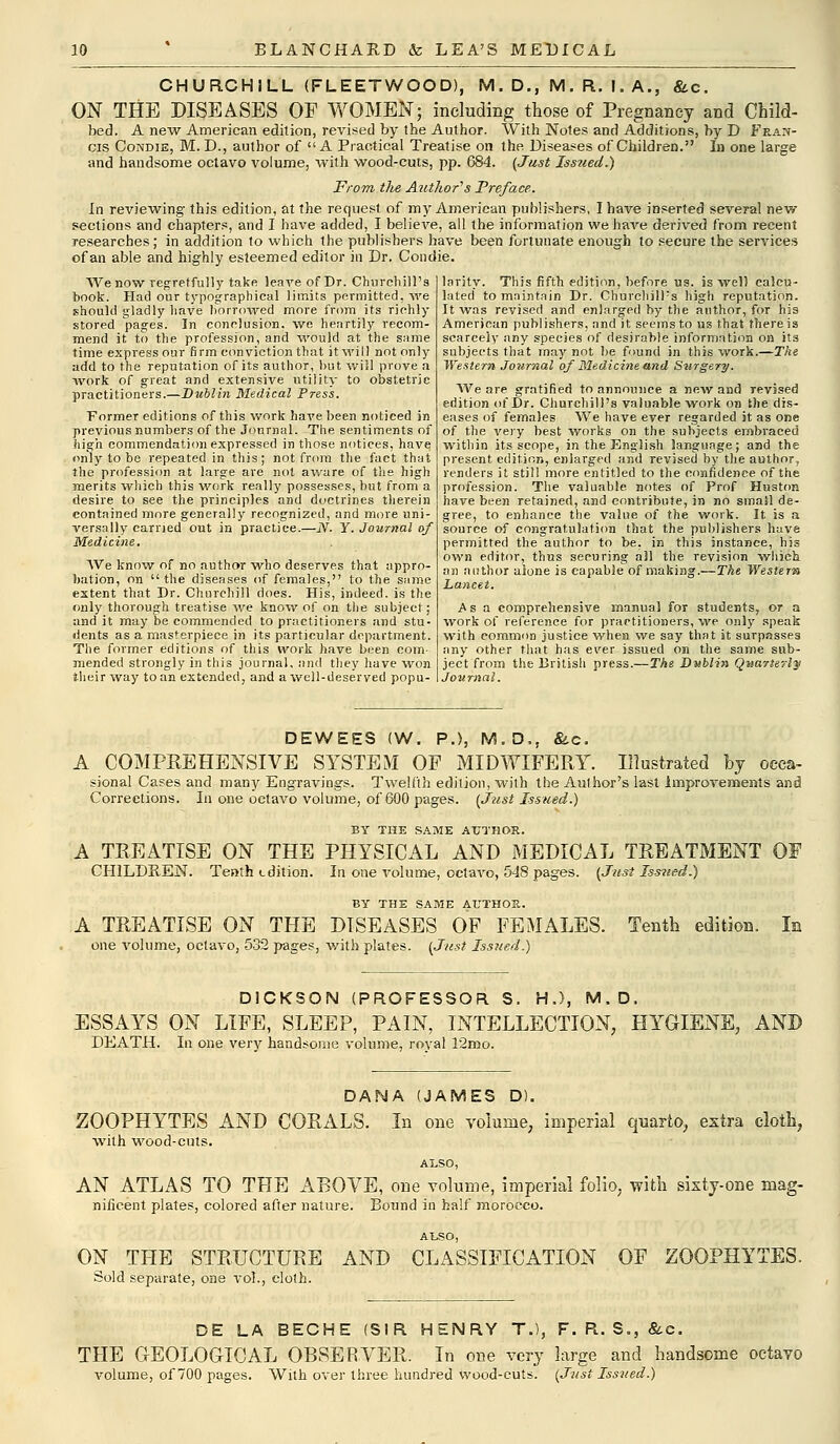 CHURCHILL (FLEETWOOD), M. D., M. R. I. A., &c. ON THE DISEASES OF WOMEN; including those of Pregnancy and Child- bed. A new American edition, revised by the Author. With Notes and Additions, by D Fran- cis Condie, M. D., author of A Practical Treatise on the Diseases of Children. In one large and handsome octavo volume, with wood-cuts, pp. 684. (Just Issued.) From, the Author's Preface. In reviewing this edition, at the request of my American publishers, I have inserted several new sections and chapters, and I have added, I believe, all the information we have derived from recent researches; in addition to which the publishers have been fortunate enough to secure the services of an able and highly esteemed editor in Dr. Condie. We now regretfully take leave of Dr. Churchill's book. Had our typographical limits permitted, we should gladly have borrowed more from its riehly stored pages. In conclusion, we heartily recom- mend it to the profession, and would at the same time express our firm conviction that it will not only add to the reputation of its author, but will prove a work of great and extensive utility to obstetric practitioners.—Dublin Medical Press. Former editions of this work have been noticed in previous numbers of the Journal. The sentiments of high commendation expressed in those notices, have only to be repeated in this; not from the fact that the profession at large are not aware of the high merits which this work really possesses, but from a desire to see the principles and doctrines therein contained more generally recognized, and more uni- versally carried out in practice.—N. Y. Journal of Medicine. TVe know of no author who deserves that appro- bation, on the diseases of females, to the same extent that Dr. Churchill does. His, indeed, is the only thorough treatise we know of on the subject; and it may be commended to practitioners and stu- dents as a masterpiece in its particular department. The former editions of this work have been com- mended strongly in this journal, and they have won their way to an extended, and a well-deserved popu- larity. This fifth edition, before us. is well calcu- lated to maintain Dr. Churchill's high reputation. It was revised and enlarged by the author, for his American publishers, and it seems to us that there is scarcely any species of desirable information on its subjects that may not be found in this work.—The Western Journal of Medicine and S%irgery. We are gratified to announce a new and revised edition of Dr. Churchill's valuable 'work on the dis- eases of females We have ever regarded it as one of the very best works on the subjects embraced within its scope, in the English language; and the present edition, enlarged and revised by the author, renders it still more entitled to the confidence of the profession. The valuable, notes of Prof Huston have been retained, and contribute, in no small de- gree, to enhance the value of the work. It is a source of congratulation that the publishers have permitted the author to be, in this instance, his own editor, thus securing all the revision which. an author alone is capable of making.—The Western Lancet. Asa comprehensive manual for students, or a work o( reference for practitioners, we only speak with common justice when we say that it surpasses any other that has ever issued on the same sub- ject from the British press.—The Dublin Quarterly Journal. DEWEES (W. P.), M.D,, &c. A COMPREHENSIVE SYSTEM OF MIDWIFERY. Illustrated by oeca- sional Cases and many Engravings. Twelfth edition, with the Author's last improvements and Corrections. In one octavo volume, of 600 pages. (Just Issued.) BY THE SAME AUTHOR. A TREATISE ON THE PHYSICAL AND MEDICAL TREATMENT OF CHILDREN. Tenth edition. In one volume, octavo, 548 pages. (Just Issued.) BY THE SAME AUTHOR. A TREATISE ON THE DISEASES OF FEMALES. Tenth edition. In one volume, octavo, 532 pages, with plates. (Just Issued.) DICKSON (PROFESSOR S. H.), M.D, ESSAYS ON LIFE, SLEEP, PAIN, INTELLECTION, HYGIENE, AND DEATH. In one very handsome volume, royal 12ibo. DANA (JAMES D). ZOOPHYTES AND CORALS. In one volume, imperial quarto, extra cloth, with wood-cuts. also, AN ATLAS TO THE ABOVE, one volume, imperial folio, with sixty-one mag- nificent plates, colored after nature. Bound in half morocco. A'LSO, ON THE STRUCTURE AND CLASSIFICATION OF ZOOPHYTES. Sold separate, one vol., cloth. DE LA BECHE (SIR HENRY T.), F. R. S., &c. THE GEOLOGICAL OBSERVER. In one very large and handsome octavo volume, of 700 pages. With over three hundred wood-cuts. (Just Issued.)
