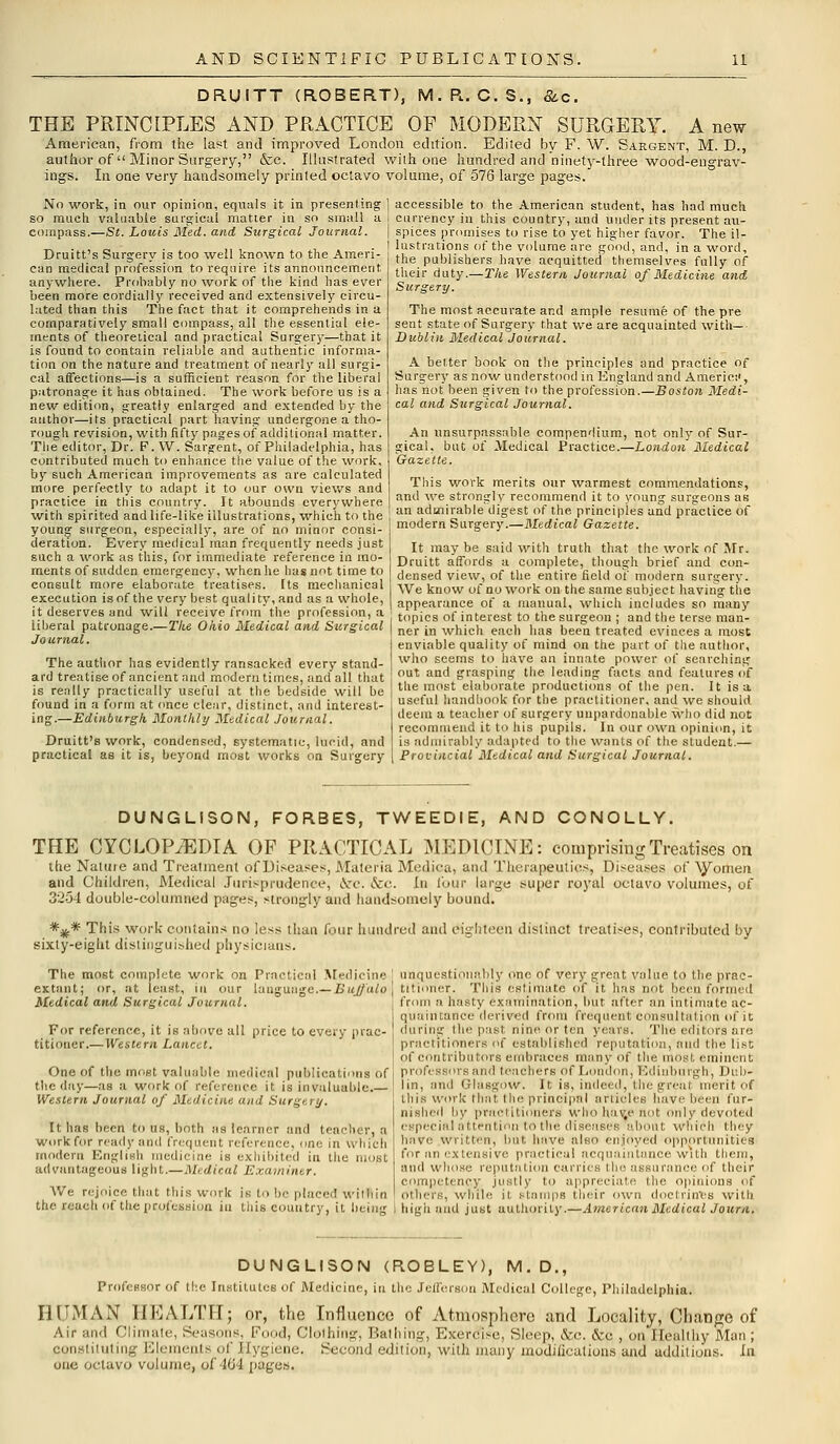 DRUITT (ROBERT), M.R. C.S., &c. THE PRINCIPLES AND PRACTICE OF MODERN SURGERY. A new American, from the last and improved London edition. Edited by F. W. Sargent, M. D., author of  Minor Surgery, &c. Illustrated with one hundred and ninety-three wood-engrav- ings. In one very handsomely printed octavo volume, of 576 large pages. No work, in our opinion, equals it in presenting so much valuable surgical matter in so small a compass.—St. Louis Med. and Surgical Journal. Druitt's Surgery is too well known to the Ameri- can medical profession to require its announcement anywhere. Probably no work of the kind has ever been more cordially received and extensively circu- lated than this The fact that it comprehends in a comparatively small compass, all the essential ele- ments of theoretical and practical Surgery—that it is found to contain reliable and authentic informa- tion on the nature and treatment of nearly all surgi- cal affections—is a sufficient reason for the liberal patronage it has obtained. The work before us is a new edition, greatly enlarged and extended by the author—its practical part having undergone a tho- rough revision, with fifty pages of additional matter. The editor, Dr. F. W. Sargent, of Philadelphia, has contributed much to enhance the value of the work, by such American improvements as are calculated more perfectly to adapt it to our own views and practice in this country. It abounds everywhere with spirited and life-like illustrations, which to the young surgeon, especially, are of no minor consi- deration. Every medical man frequently needs just such a work as this, for immediate reference in mo- ments of sudden emergency, when he has not time to consult more elaborate treatises. Its mechanical execution is of the very best quality, and as a whole, it deserves and will receive frnm the profession, a Liberal patronage.—The Ohio Medical and Surgical Journal. The author has evidently ransacked every stand- ard treatise of ancient and modern times, and all that is really practically useful at the bedside will be found in a form at once clear, distinct, and interest- ing.—Edinburgh Monthly Medical Journal. Druitt's work, condensed, systematic, lucid, and practical as it is, beyond most works on Surgery accessible to the American student, has had much currency in this country, and under its present au- spices promises to rise to yet higher favor. The il- lustrations of the volume are good, and, in a word, the publishers have acquitted themselves fully of their duty.—The Western Journal of Medicine and Surgery. The most accurate and ample resume of the pre sent state of Surgery that we are acquainted with— • Dublin Medical Journal. A belter book on the principles and practice of Surgery as now understood in England and Americ;', has not been given to the profession.—Boston Medi- cal and Surgical Journal. An unsurpassable compendium, not only of Sur- gical, but of Medical Practice.—London Medical Gazette. This work merits our warmest commendations, and we strong! \- recommend it to young surgeons as an admirable digest of the principles and practice of modern Surgery.—Medical Gazette. It may be said with truth that the work of Mr. Druitt affords a complete, though brief and con- densed view, of the entire field of modern surgery. We know of no work on the same subject having the appearance of a manual, which includes so many topics of interest to the surgeon ; and the terse man- ner in which each has been treated evinces a most enviable quality of mind on the part of the author, who seems to have an innate power of searching out and grasping the leading facts and features of the most elaborate productions of the pen. It is a. useful handbook for the practitioner, and we should deem a teacher of surgery unpardonable who did not recommend it to his pupils. In our own opinion, it is admirably adapted to the wants of the student.— Provincial Medical and Surgical Journal. DUNGLISON, FORBES, TWEEDIE, AND CONOLLY. THE CYCLOPAEDIA OF PRACTICAL MEDICINE: comprising Treatises on the Naiuie and Treatment of Diseases, Materia Medica, and Therapeutics, Diseases of '\yometi and Children, Medical Jurisprudence, ccc. &c. In four large super royal octavo volumes, of 3254 double-columned pages, strongly and handsomely bound. *%* This work contains no less than four hundred and eighteen distinct treatises, contributed by sixty-eight distinguished physicians. The most complete work on Practical Medicine extant; or, at least, in our language.—Buffalo Medical and Surgical Journal. For reference, it is above all price to every prac- titioner.— Western Lancet. One of the most valuable medical publications of the day—as a work of reference it is invaluable.— Western Journal of Medicine and Surgi . j. It has been to us, both as learner and teacher, a work for ready and frequent reference, one in which modern English medicine is exhibited in the most advantageous light.—Medical Examiner. We rejoice that this work is to be placed within the reach of the profession in this country, it being unquestionably one of very great value to the prac- titioner. This estimate of it has not been formed from a hasty examination, but after an intimate ac- quaintance derived from frequent consultation of it during the past nine or leu years. The editors are practitioners of established reputation, and the lis;. of contributors embraces many of the most eminent professors and teachers of London, Edinburgh, Dub- lin, and Glasgow. It is, indeed, the great merit of this, work that the principal articles have been fur- nished by practitioners who hate not only devoted especial attention to the diseases about which they have written, but have also enjoyed opportunities for an extensive practical acquaintance with them, and whose reputation carries the assurance of their competency justly to appreciate the opinions of others, while it stamps their own doctrines with high and just authority.—American Medical Jour a. DUNGLISON (ROBLEY), M.D., Professor of the Institutes of Medicine, in the Jefferson Medical College, Philadelphia. HUMAN HEALTH; or, the Influence of Atmosphere and Locality, Change of Air and Climate, Seasons, Food, Clothing, Bathing, Exercise, Sloop, &c. &c , mi'l [ealthy Man; constituting Elements of Hygiene, Second edition, with many modifications and additions, hi one octavo volume, of 464 pages.