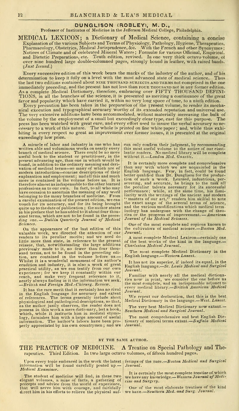 DUNGLISON (ROBLEY), M.D., Professor of Institutes of Medicine in the Jefferson Medical College, Philadelphia. MEDICAL LEXICON; a Dictionary of Medical Science, containing a concise Explanation of the various Subjects and Terms of Physiology, Pathology, Hygiene, Therapeutics, Pharmacology, Obstetrics, Medical Jurisprudence, &c. With the French and other Synonymes; Notices of Climate and of celebrated Mineral Waters; Formulse for various Officinal, Empirical, and Dietetic Preparations, etc. Tenth edition, revised. In one very thick octavo volume, of over nine hundred large double-columned pages, strongly bound in leather, with raised bands. {Just Issued.) Every successive edition of this work bears the marks of the industry of the author, and of his determination to keep it fully on a level with the most advanced state of medical science. Thus the last two editions contained about nine thousand subjects and terms not comprised in the one immediately preceding, and the present has not less than four thousand not in anv former edition. As a complete Medical Dictionary, therefore, embracing over FIFTY THOUSAND DEFINI- TIONS, in all the branches of the science, it is presented as meriting a continuance of the great favor and popularity which have carried it, within no very long space of time, to a ninth edition. Every precaution has been taken in the preparation of the present volume, to render its mecha- nical execution and typographical accuracy worthy of its extended reputation and universal use. The very extensive additions have been accommodated, without materially increasing the bulk of the volume by the employment of a small but exceedingly clear type, cast for this purpose. The press has been watched with great care, and every effort used to insure the verbal accuracy so ne- cessary to a work of this nature. The whole is printed on fine white paper ; and, while thus exhi- biting in every respect so great an improvement over former issues, it is presented at the original exceedingly low price. A miracle of labor and industry in one who has written able and voluminous works on nearly every branch of medical science. There could be no more useful book to the student or practitioner, in the present advancing age, than one in which would be found, in addition to the ordinary meaning and deri- vation of medical terms—so many of which are of modern introduction—concise descriptions of their explanation and employment; and a 11 this and much more is contained in the volume before us. It is therefore almost as indispensable to the other learned professions as to our own. In fact, to all who may have occasion to ascertain the meaning of any word belonging to the many branches of medicine. From a careful examination of the present edition, we can vouch for its accuracy, and for its being brought quite up to thedate of publication ; the author states in his preface that he has added to it about four thou- sand terms, which are not to be found in the prece- ding one. — Dublin Quarterly Journal of Medical Sciences. On the appearance of the last edition of this valuable work, we directed the attention of our readers to its peculiar merits; and we need do little more than state, in reference to the present reissue, that, notwithstanding the large additions previously made to it, no fewer than four thou- sand terms, not to be found in the preceding edi- tion, are contained in the volume before us.— Whilst it is a wonderful monument of its author's erudition and industry, it is also a work of great practical utility, as we can testify from our own experience; for we keep it constantly within our reach, and make very frequent reference to it, nearly always finding in it the information we seek. —British and Foreign Med.-Chirurg. Review. It has the rare merit that it certainly has no rival in the English language for accuracy and extent of references. The terms generally include short physiological and pathological descriptions, so that, as the author justly observes, the reader does not possess in this work a mere dictionary, but a book, which, while it instructs him in medical etymo- logy, furnishes him with a large amount of useful information. The author's labors have been pro- perly appreciated by his own countrymen ; and we can only confirm their judgment, by recommending this most useful volume to the notice of our cisat- lantic readers. No medical library will be complete without it.—London Med. Gazette. It is certainly more complete and comprehensive than any with which we are acquainted in the English language. Few, in fact, could be found belter qualified than Dr. Dunglison for the produc- tion of such a work. Learned, industrious, per- severing, and accurate, he brings to the task all the peculiar talents necessary for its successful performance; while, at the same time, his fami- liarity with the writings of the ancient and modern  masters of our art, renders him skilful to note the exact usage of the several terms of science, and the various modifications which medical term- inology has undergone with the change of theo- ries or the progress of improvement. — American Journal of the Medical Sciences. One of the most complete and copious known to the cultivators of medical science.—Boston Med. Journal. A most complete Medical Lexicon—certainly one of the best works of the kind in the language.— Charleston Medical Journal. The most complete Medical Dictionary in the English language.— Western Lancet. It has not its superior, if indeed its equal, in the English language.—St. Louis Medical and Surgical Journal. Familiar with nearly all the medical dictiona- ries now in print, we consider the one before us the most complete, and an indispensable adjunct to every medical library.—British American Medical Journal. We repeat our declaration, that this is the best Medical Dictionary in the language.—West. Lancet. The very best Medical Dictionary now extant.— Southern Medical and Surgical Journal. The most comprehensive and best English Dic- tionary of medical terms extant.—Buffalo Medical Journal. BY THE SAME AUTHOR. THE PRACTICE OF MEDICINE. A Treatise on Special Pathology and The- rapeuties. Third Edition. In two large octavo volumes, of fifteen hundred pages. Upon every topic embraced in the work the latest information will be found carefully posted up.— Medical Examiner. The student of medicine will find, in these two elegant volumes, a mine of facts, a gathering of precepts and advice from the world of experience, that will nerve him with courage, and faithfully direct him in his efforts to relieve the physical suf- ferings of the race.—Boston Medical and Surgical Journal. It is certainly the most complete treatise of which we have any knowledge.— Western Journal of Medi- cine and Surgery. One of the most elaborate treatises of the kind we have.—Southern Med. and Surg. Journal.