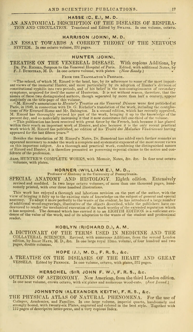 HASSE (C. E.), M. D. AN ANATOMICAL DESCRIPTION OF THE DISEASES OF RESPIRA- TION AND CIRCULATION. Translated and Edited by Swaine. In one volume, octavo. HARRISON (JOHN), M.D. AN ESSAY TOWARDS A CORRECT THEORY OF THE NERVOUS SYSTEM. In one octavo volume, 292 pages. HUNTER (JOHN). TREATISE ON THE VENEREAL DISEASE. With copious Additions, by Dr. Ph. Ricord, Surgeon to the Venereal Hospital of Paris. Edited, with additional Notes, by F. J. Bumstead, M. D. In one octavo volume, with plates. (Now Ready.) From the Translator's Preface.  The school, of which M. Ricord is the head, has, by its adherence to some of the most import- ant views of the immortal Hunter, and more particularly by its adoption of Hunter's division of constitutional syphilis into two periods, and of his belief in the non-contagiousness of secondary symptoms, acquired for itself the name of Hunterian. It is not without reason, therefore, that the names of these two distinguished authors, though separated by more than half a century, appear conjointly on the title-page of this volume.  M. Rieord's annotations to Hunter's Treatise on the Venereal Disease were first published at Paris, in 1840, in connection with Dr. G. Richelot's translation of the work, including the contribu- tions of Sir Everard Home and Mr. Babington. In a second edition, which has recently appeared, M. Ricord has thoroughly revised his part of the work, bringing it up to the knowledge of the present day, and so materially increasing it that it now constitutes full one-third of the volume.  This publication has been received with great favor by the French, both because it has placed within their reach an important work of Hunter, and also because it is the only recent practical work which M. Ricord has published, no edition of his Traite dcs Maladies Veneriennes having appeared for the last fifteen years. Besides the translation of M Rieord's Notes, Dr. Bumstead has added such further remarks as appeared necessary to render the work a complete and systematic exponent of the most recent views on this important subject. As a thorough and practical work, combining the distinguished names of Ricord and Hunter, it is therefore presented as possessing especial claims to the notice and con- fidence of the profession. Also, HUNTER'S COMPLETE WORKS, with Memoir, Notes, &c. &c. In four neat octavo volumes, with plates. HORNER (WILLIAM E.), M. D., Professor of Anatomy in the University of Pennsylvania. SPECIAL ANATOMY AND HISTOLOGY. Eighth edition. Extensively revised and modified. In two large octavo volumes; of more than one thousand pages, hand- somely printed, with over three hundred illustrations. This work has enjoyed a thorough and laborious revision on the part of the author, with the view of bringing it fully up to the existing state of knowledge on the subject of general and special anatomy. To adapt it more perfectly to the wants of the student, he has introduced a large number of additional wood-engravings, illustrative of the objects described, while the publishers have en- deavored to render the mechanical execution of the work worthy of the extended reputation which it has acquired. The demand which has carried it to an EIGHTH EDITION is a sufficient evi- dence of the value of the work, and of its adaptation to the wants of the student and professional reader. HOBLYN (RICHARD D.), A. M . A DICTIONARY OP THE TERMS USED IN MEDICINE AND THE COLLATERAL SCIENCES. Revised, with numerous Additions, from the second London edition, by Isaac Hays, M. D., &:c. In one large royal 12mo. volume, of four hundred and two pages, double columns. HOPE (J.), M. D., F. R. S., &c. A TREATISE ON THE DISEASES OF THE HEART AND GREAT VESSELS. Edited by Fennock. In one volume, octavo, with plates, 572 pages. HERSCHEL (SIR JOHN F. W.), F. R. S., &c. OUTLINES OF ASTRONOMY. New American, from the third London edition. In one neat volume, crown octavo, with six! plates and numerous wood-cuts. (Just Issued.) JOHNSTON (ALEXANDER KEITH), F. R. S., &c. THE PHYSICAL ATLAS OF NATURAL PHENOMENA. For the use of Colleges, Academies, and Families. In one large volume, imperial quarto, handsomely and strongly bound, with twenty-six Plates, engraved and colored in the best style. Together with 112 pages of descriptive letter-press, and a very copious Index.