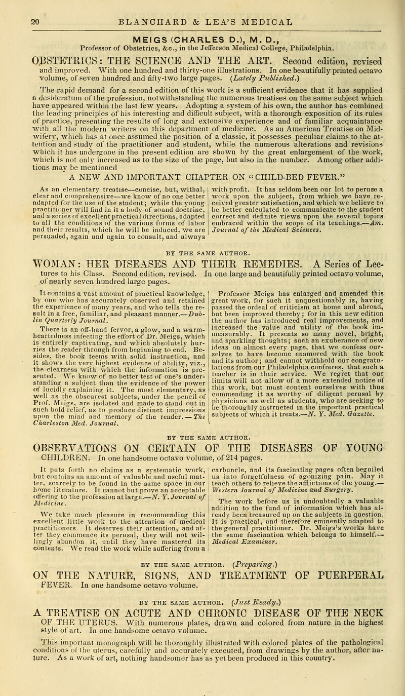 MEIGS (CHARLES D.), M. D., Professor of Obstetrics, &c, in the Jefferson Medical College. Philadelphia. OBSTETRICS: THE SCIENCE AND THE ART. Second edition, revised and improved. With one hundred and thirty-one illustrations. In one beautifully printed octavo volume, of seven hundred and fifty-two large pages. {Lately Published.) The rapid demand for a second edition of this work is a sufficient evidence that it has supplied a desideratum of the profession, notwithstanding the numerous treatises on the same subject which have appeared within the last few years. Adopting a system of his own, the author has combined the leading principles of his interesting and difficult subject, with a thorough exposition of its rules of practice, presenting the results of long and extensive experience and of familiar acquaintance with all the modern writers on this department of medicine. As an American Treatise on Mid- wifery, which has at once assumed the position of a classic, it possesses peculiar claims to the at- tention and study of the practitioner and student, while the numerous alterations and revisions which it has undergone in the present edition are shown by the great enlargement of the work, which is not only increased as to the size of the page, but also in the number. Among other addi- tions may be mentioned A NEW AND IMPORTANT CHAPTER ON CHILD-BED FEVER. As an elementary treatise—concise, but, withal, clear and comprehensive—we know of no one better adapted for the use of the student; while the young practitioner will find in it a body of sound doctrine, and a series of excellent practical directions, adapted to all the conditions of the various forms of labor and their results, which he will be induced, we are persuaded, again and again to consult, and always with profit. It has seldom been our lot to peruse a work upon the subject, from which we have re- ceived greater satisfaction, and which we believe to be better calculated to communicate to the student correct and definite views upon the several topics embraced within the scope of its teachings.—Am. Journal of the Medical Sciences. BY THE SAME AUTHOR. WOMAN: HER DISEASES AND THEIR REMEDIES. A Series of Lee- tures to his Class. Second edition, revised. In one large and beautifully printed octavo volume, of nearly seven hundred large pages. It contains a vast amount of practical knowledge, by one who has accurately observed and retained the experience of many years, and who tells the re- sult in a free, familiar, and pleasant manner.—Dub- lin Quarterly Journal. There is an off-hand fervor, a glow, and a warm- heartedness infecting the effort of Dr. Meigs, which is entirely captivating, and which absolutely hur- ries the reader through from beginning to end. Be- sides, the book teems with solid instruction, and it shows the very highest evidence of ability, viz., the clearness with which the information is pre- sented. We know of no better test of one's under- standing a subject than the evidence of the power of lucidly explaining it. The most elementary, as well as the obscurest subjects, under the pencil of Prof. Meigs, are isolated and made to stand out in such bold relief, as to produce distinct impressions upon the mind and memory of the reader. — The Charleston Med. Journal. Professor Meigs has enlarged and amended this great work, for such it unquestionably is, having passed the ordeal of criticism at home and abroad, but been improved thereby ; for in this new edition the author has introduced real improvements, and increased the value and utility of the book im- measurably. It presents so many novel, bright, and sparkling thoughts; such an exuberance of new ideas on almost every page, that we confess our- selves to have become enamored with the book and its author; and cannot withhold our congratu- lations from our Philadelphia confreres, that such a teacher is in their service. We regret that our limits will not allow of a more extended notice of this work, but must content ourselves with thus commending it as worthy of diligent perusal by physicians as well as students, who are seeking to be thoroughly instructed in the important practical subjects of which it treats.—N. Y. Med. Gazette. BY THE SAME AUTHOR. OBSERVATIONS ON CERTAIN OF THE DISEASES OP YOUNG CHILDREN. In one handsome octavo volume, of 214 pages. It puts forth no claims as a systematic work, ! but contains an amount of valuable and useful mat- ter, scarcely to be found in the same space in our home literature. It cannot but prove an acceptable offering to the profession at large.—N. Y. Journal of Medicine. We take much pleasure in recommending this ! excellent little work to the attention of medical j practitioners. It deserves their attention, and nf- ! ter they commence its perusal, they will not wil- '■ lingly abandon it, until they have mastered its contents. We read the work while suffering from a i carbuncle, and its fascinating pages often beguiled us into forgetfulness of agonizing pain. May it teach others to relieve the afflictions of the young.— Western Journal of Medicine and Surgery. The work before us is undoubtedly a valuable addition to the fund of information which has al- ready been treasured up on the subjects in question. It is practical, and therefore eminently adapted to the general practitioner. Dr. Meigs's works have the same fascination which belongs to himself.— Medical Examiner. by the same author. (Preparing.) ON THE NATURE, SIGNS, AND TREATMENT FEVER. In one handsome octavo volume. OF PUERPERAL by the same author. (Just Ready.) A TREATISE ON ACUTE AND CHRONIC DISEASE OF THE NECK OF THE UTERUS. With numerous plates, drawn and colored from nature in the highest style of art. In one handsome octavo volume. This important monograph will be thoroughly illustrated with colored plates of the pathological conditions of the ulerus, carefully and accurately executed, from drawings by the author, after na- ture. As a work of art, nothing handsomer has as yet been produced in this country.