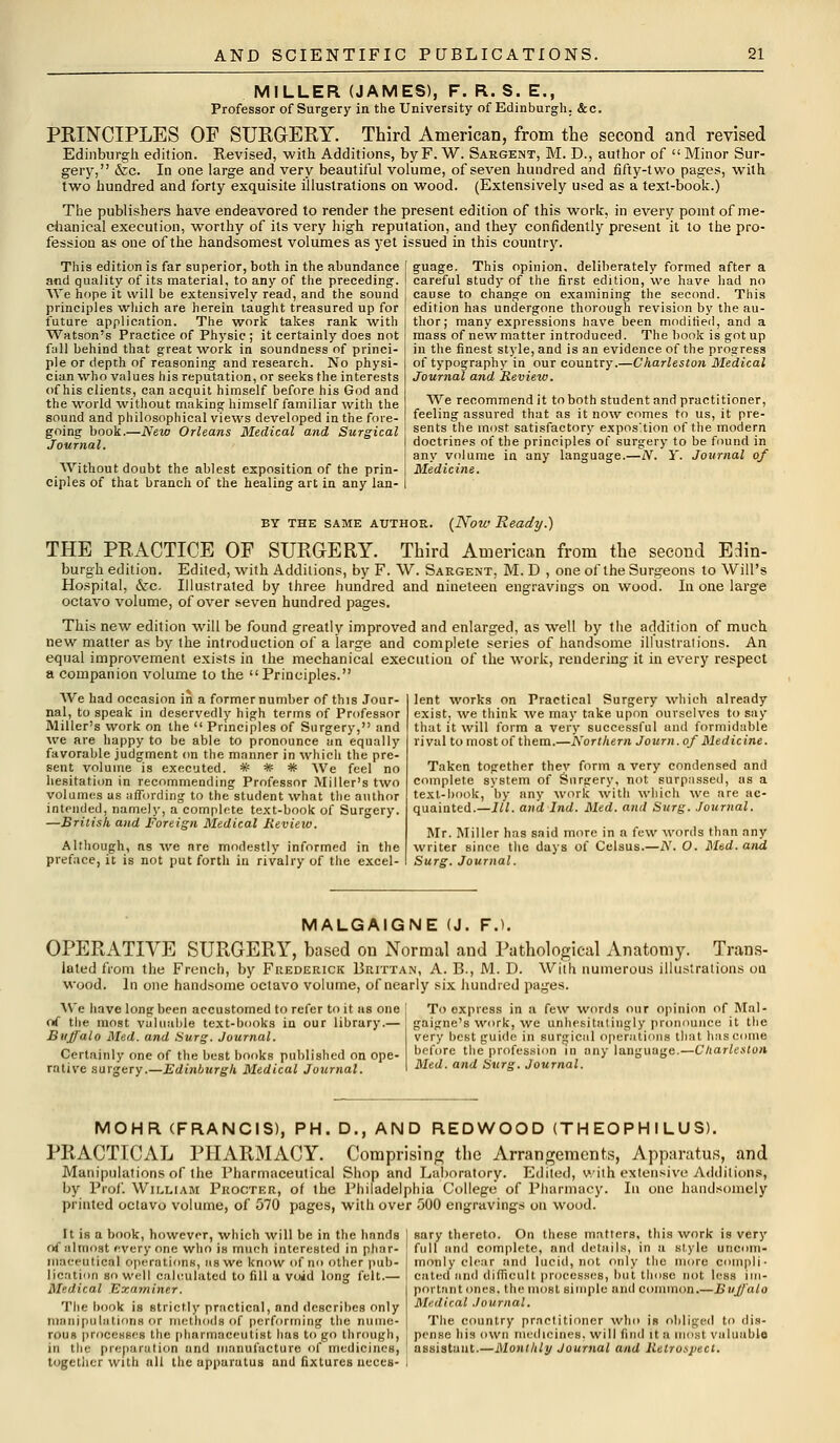 MILLER (JAMES), F. R. S. E., Professor of Surgery in the University of Edinburgh. &c. PRINCIPLES OF SURGERY. Third American, from the second and revised Edinburgh edition. Revised, with Additions, by F. W. Sargent, M. D., author of Minor Sur- gery, &c. In one large and very beautiful volume, of seven hundred and fifty-two pages, with two hundred and forty exquisite illustrations on wood. (Extensively used as a text-book.) The publishers have endeavored to render the present edition of this work, in every point of me- chanical execution, worthy of its very high reputation, and they confidently present it to the pro- fession as one of the handsomest volumes as yet issued in this country. This edition is far superior, both in the abundance and quality of its material, to any of the preceding. We hope it will be extensively read, and the sound principles which are herein taught treasured up for future application. The work takes rank with Watson's Practice of Physic ; it certainly does not fall behind that great work in soundness of princi- ple or depth of reasoning and research. No physi- cian who values his reputation, or seeks the interests of his clients, can acquit himself before his God and the world without making himself familiar with the sound and philosophical views developed in the fore- going book.—New Orleans Medical and Surgical Journal. Without doubt the ablest exposition of the prin- ciples of that branch of the healing art in any lan- guage. This opinion, deliberately formed after a careful study of the first edition, we have had no cause to change on examining the second. This edition has undergone thorough revision by the au- thor; many expressions have been modified, and a mass of new matter introduced. The book is got up in the finest style, and is an evidence of the progress of typography in our country.—Charleston Medical Journal and Review. We recommend it to both student and practitioner, feeling assured that as it now comes to us, it pre- sents the most satisfactory exposition of the modern doctrines of the principles of surgery to be found in any volume in any language.—Ar. Y. Journal of Medicine. by the same author. (Now Ready.) THE PRACTICE OF SURGERY. Third American from the second Edin- burgh edition. Edited, with Additions, by F. \V. Sargent, M. D , one of the Surgeons to Will's Hospital, &c. Illustrated by three hundred and nineteen engravings on wood. In one large octavo volume, of over seven hundred pages. This new edition will be found greatly improved and enlarged, as well by the addition of much new matter as by the introduction of a large and complete series of handsome illustrations. An equal improvement exists in the mechanical execution of the work, rendering it in every respect a companion volume to the Principles. We had occasion in a former number of this Jour- nal, to speak in deservedly high terms of Professor Miller's work on the Principles of Surgery, and we are happy to be able to pronounce an equally favorable judgment on the manner in which the pre- sent volume is executed. # * # We feel no hesitation in recommending Professor Miller's two volumes as affording to the student what the author intended, namely, a complete text-book of Surgery. —British and Foreign Medical Review. Although, as we are modestly informed in the preface, it is not put forth in rivalry of the excel- lent works on Practical Surgery which already exist, we think we may take upon ourselves to say that it will form a very successful and formidable rival to most of them.—Northern Journ. of Medicine. Taken together they form a very condensed and complete system of Surgery, not surpassed, as a text-book, by any work with which we are ac- quainted.—III. and Ind. Med. and Surg. Journal. Mr. Miller has said more in a few words than any writer since the days of Celsus.—N. O. Med. and Surg. Journal. MALGAIGNE (J. F.l. OPERATIVE SURGERY, based on Normal and Pathological Anatomy. Trans- lated from the French, by Frederick Brittan, A. B., M. D. With numerous illustrations on wood. In one handsome octavo volume, of nearly six hundred pages. We have long been accustomed to refer to it as one of the most valuable text-books in our library.— Buffalo Med. and Surg. Journal. Certainly one of the best books published on ope- rative surgery.—Edinburgh Medical Journal. To express in a few words our opinion of Mal- gaigne's work, we unhesitatingly pronounce it the very best guide in surgical operations that has come before the profession in any language.—Charleston Med. and Surg. Journal. MOHR (FRANCIS), PH. D., AND REDWOOD (TH EOPH I LU S). PRACTICAL PHARMACY. Comprising the Arrangements, Apparatus, and Manipulations of the Pharmaceutical Shop and Laboratory. Ediled, with extensive Additions, by Prof. William Procter, of the Philadelphia College' of Pharmacy. In one handsomely printed octavo volume, of 570 pages, with over 500 engravings on wood. It is a book, however, which will be in the hands I sary thereto. On these matters, this work is very <4 almost every one who is much interested in phar- ' full and complete, and details, in a style uticom- niaceutical r.pirations, us we know of no other pub- monly clear and lucid, not only the more COQipli- lication so well calculated to fill u void long felt.— | cated and difficult processes, but those not less im- Medical Examiner. I portant ones, the most simple and common.—Buffalo The book is strictly practical, and describes only Medical Journal. manipulations OT methods of performing the nume- The country practitioner who is obliged to dis- rous processes the pharmaceutist has to go through, . pense his own medicines, will find it a most valuable in the preparation und manufacture of medicines, : nssistunt.—Monthly Journal and Retrospect. together with all the apparatus and fixtures neces- I