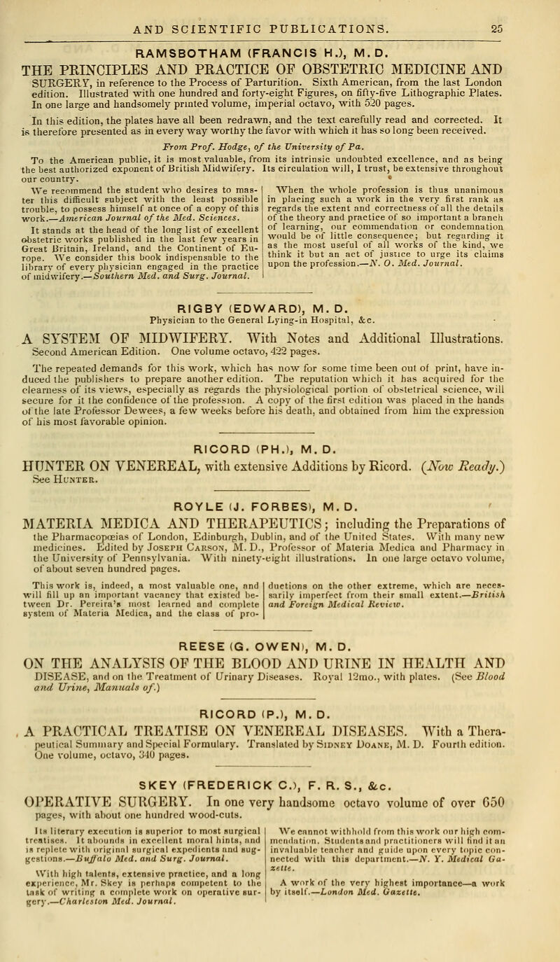 RAMSBOTHAM (FRANCIS H.), M.D. THE PRINCIPLES AND PRACTICE OF OBSTETRIC MEDICINE AND SURGERY, in reference to the Process of Parturition. Sixth American, from the last London edition. Illustrated with one hundred and forty-eight Figures, on fifty-five Lithographic Plates. In one large and handsomely printed volume, imperial octavo, with 520 pages. In this edition, the plates have all been redrawn, and the text carefully read and corrected. It is therefore presented as in every way worthy the favor with which it has so long been received. From Prof. Hodge, of the University of Pa. To the American public, it is most valuable, from its intrinsic undoubted excellence, and as being the best authorized exponent of British Midwifery. Its circulation will, I trust, be extensive throughout our country. We recommend the student who desires to mas- ter this difficult subject with the least possible trouble, to possess himself at once of a copy of this work.—American Journal of the Med. Sciences. It stands at the head of the long list of excellent obstetric works published in the last few years in Great Britain, Ireland, and the Continent of Eu- rope. We consider this book indispensable to the library of every physician engaged in the practice of midwifery.—Southern Med. and Surg. Journal. When the whole profession is thus unanimous in placing such a work in the very first rank as regards the extent and correctness of all the details of the theory and practice of so important a branch of learning, our commendation or condemnation would be of little consequence; but regarding it as the most useful of all works of the kind, we think it but an act of justice to urge its claims upon the profession.—N. O. Med. Journal. RIGBY (EDWARD), M. D. Physician to the General Lying-in Hospital, &c. A SYSTEM OF MIDWIFERY. With Notes and Additional Illustrations. Second American Edition. One volume octavo, 422 pages. The repeated demands for this work, which has now for some time been out of print, have in- duced the publishers to prepare another edition. The reputation which it has acquired for the clearness of its views, especially as regards the physiological portion of obstetrical science, will secure for it the confidence of the profession. A copy of the first edition was placed in the hands of the late Professor Dewees, a few weeks before his death, and obtained from him the expression of his most favorable opinion. RICORD (PH.), M. D. HUNTER ON VENEREAL, with extensive Additions by Ricord. (AW Ready.) See Hunter. ROYLE (J. FORBES), M. D. MATERIA MEDICA AND THERAPEUTICS; including the Preparations of the Pharmacopoeias of London, Edinburgh, Dublin, and of the United States. With many new medicines. Edited by Joseph Carson, M. D., Professor of Materia Medica and Pharmacy in the University of Pennsylvania. With ninety-eight illustrations. In one large octavo volume, of about seven hundred pages. This work is, indeed, a most valuable one, nnd will fill up an important vacancy that existed be- tween Dr. Pereira'B most learned and complete system of Materia Medica, and the class of pro- ductions on the other extreme, 'which are neces- sarily imperfect from their Binull extent.—British and Foreign Medical Review. REESE (G. OWEN), M. D. ON THE ANALYSIS OF THE BLOOD AND URINE IN HEALTH AND DISEASE, and on the Treatment of Urinary Diseases. Royal 12mo., with plates. (See Blood and Urine, Manuals of.) RICORD (P.), M. D. A PRACTICAL TREATISE ON VENEREAL DISEASES. With a Thera- peutical Summary and Special Formulary. Translated by Sidney Doane, M. D. Fourth edition. One volume, octavo, 340 pages. SKEY (FREDERICK C), F. R. S., &.c. OPERATIVE SURGERY. In one very handsome octavo volume of over G50 pages, with about one hundred wood-cuts. Its literary execution is superior to most surgical treatises. It abounds in excellent moral hints, nnd in replete with original surgical expedients and sug- gustinns.—Bujjalo Med. and Surg. Journal. With high talents, extensive practice, and a long experience, Mr. Skey is perhaps competent to the task of writing n complete work on operative sur- gery.—Charleston Med. Journal. We cannot withhold from this work our high com- mendation. Studentsand practitioners will find it ail invaluable teacher and guide upon every topic con- nected with this department.—N. Y. Medical Ga- zette. A work of the very highest importance—a work by itself.—London Med. Gazette.
