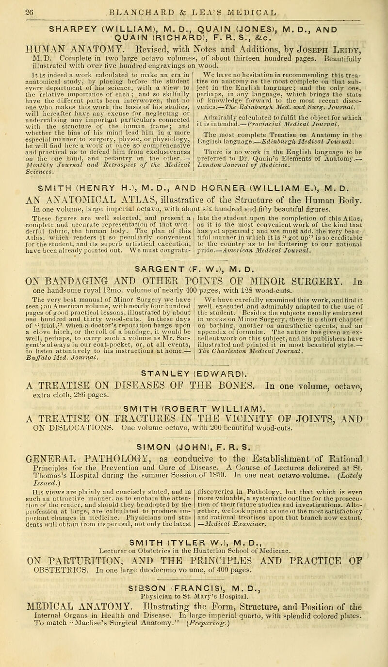 SHARPEY (WILLIAM), M. D., QUAIN (JONES), M. D., AND QUAIN (RICHARD), F. R. S., &c. HUMAN ANATOMY. Eevised, with Notes and Additions, by Joseph Leidy, M. D. Complete in two large octavo volumes, of about thirteen hundred pages. Beautifully illustrated with over five hundred engravings on wood. We have no hesitation in recommending this trea- tise on anatomy as the most complete on that sub- ject in the English language; and the only one, perhaps, in any language, which brings the state of knowledge forward to the most recent disco- veries.—The Edinburgh Med. and Surg. Journal. It is indeed a work calculated to make an era in anatomical study, by placing before the student every department of his science, with a view to the relative importance of each ; and so skilfully have the different parts been interwoven, that no one who makes this work the basis of his studies, will hereafter have any excuse for neglecting or undervaluing any important particulars connected with the structure of the human frame; and whether the bias of his mind lead him in a more especial manner to surgery, physic, or physiology, he will find here a work at once so comprehensive and practical as to defend him from exclusiveness on the one hand, and pedantry on the. other.— Monthly Journal and Retrospect of the Medical Sciences. Admirably calculated to fulfil the object for which it is intended.—Provincial Medical Journal. The most complete Treatise on Anatomy in the English language.—Edinburgh Medical Journal. There is no work in the English language to be preferred to Dr. Quain's Elements of Anatomy.— London Journal of Medicine. SMITH (HENRY H.), M. D., AND HORNER (WILLIAM E.), M. D. AN ANATOMICAL ATLAS, illustrative of the Structure of the Human Body. In one volume, large imperial octavo, with about six hundred and fifty beautiful figures. These figures are well selected, and present a complete and accurate representation of that won- derful fabric, the human body. The plan of this Atlas, which renders it so peculiarly convenient for the student, and its superb artistical execution, have been already pointed out. We must congratu- late the student upon the completion of this Atlas, as it is the most convenient work of the kind that has yet appeared ; and we must add, the very beau- tiful manner in which it is  got up is so creditable to the country as to be flattering to our national pride.—American Medical Journal. SARGENT (F. W.l, M. D. ON BANDAGING AND OTHER POINTS OF MINOR SURGERY. In one handsome royal 12mo. volume of nearly 400 pages, with 128 wood-cuts. The very best manual of Minor Surgery we have ] We have carefully examined this work, and find it seen ; an American volume, with nearly four hundred well executed and admirably adapted to the use of pages of good practical lessons, illustrated by about ! the student. Besides the subjects usually embraced one hundred and thirty wood-cuts. In these days ' in works on Minor Surgery, there is a short chapter of trial, when a doctor's reputation hangs upon , on bathing, another on anaesthetic agents, and an a clove hitch, or the roll of a bandage, it would be , appendix of formula?. The author has given an ex- well, perhaps, to carry such a volume as Mr. Sar- ] cellent work on this subject,and his publishers have gent's always in our coat-pocket, or, at all events, [ illustrated and printed it in most beautiful style.— to listen attentively to his instructions at home.— i The Charleston Medical Journal. Buffalo Med. Journal. I STANLEY (EDWARD). A TREATISE ON DISEASES OF THE BONES. In one volume, octavo, extra cloth, 286 pages. SMITH (ROBERT WILLIAM). A TREATISE ON FRACTURES IN THE VICINITY OF JOINTS, AND ON DISLOCATIONS. One volume octavo, with 200 beautiful wood-cuts. SIMON (JOHN), F. R. S. GENERAL PATHOLOGY, as conducive to the Establishment of Rational Principles for the Prevention and Cure of Disease. A Course of Lectures delivered at St. Thomas's Hospital during the summer Session of 1850. In one neat octavo volume. {Lately Issued.) His views are plainly and concisely stated, and in such an attractive manner, as to enchain the atten- tion of the reader, and should they be adopted by the profession at large, are calculated to produce im- portant changes in medicine. Physicians and stu- dents will obtain from its perusal, not only the latest discoveries in Pathology, but that which is even more valuable, a systematic outline for the prosecu- tion of their future studies and investigations. Alto- gether, we look upon it as one of the most satisfactory and rational treatises upon that branch now extant. —Medical Examiner. SMITH (TYLER W.), M. D., Lecturer on Obstetrics in the Hunterian School of Medicine. ON PARTURITION, AND THE PRINCIPLES AND PRACTICE OBSTETRICS. In one large duodecimo vo ume, of 400 pages. OF SIBSON (FRANCIS), M. D., Physician to St. Mary's Hospital. MEDICAL ANATOMY. Illustrating the Form, Structure, and Position of the Inlernal Organs in Health and Disease. In large imperial quarto, with splendid colored plates. To match :'Maclise's Surgical Anatomy. [Preparing.)