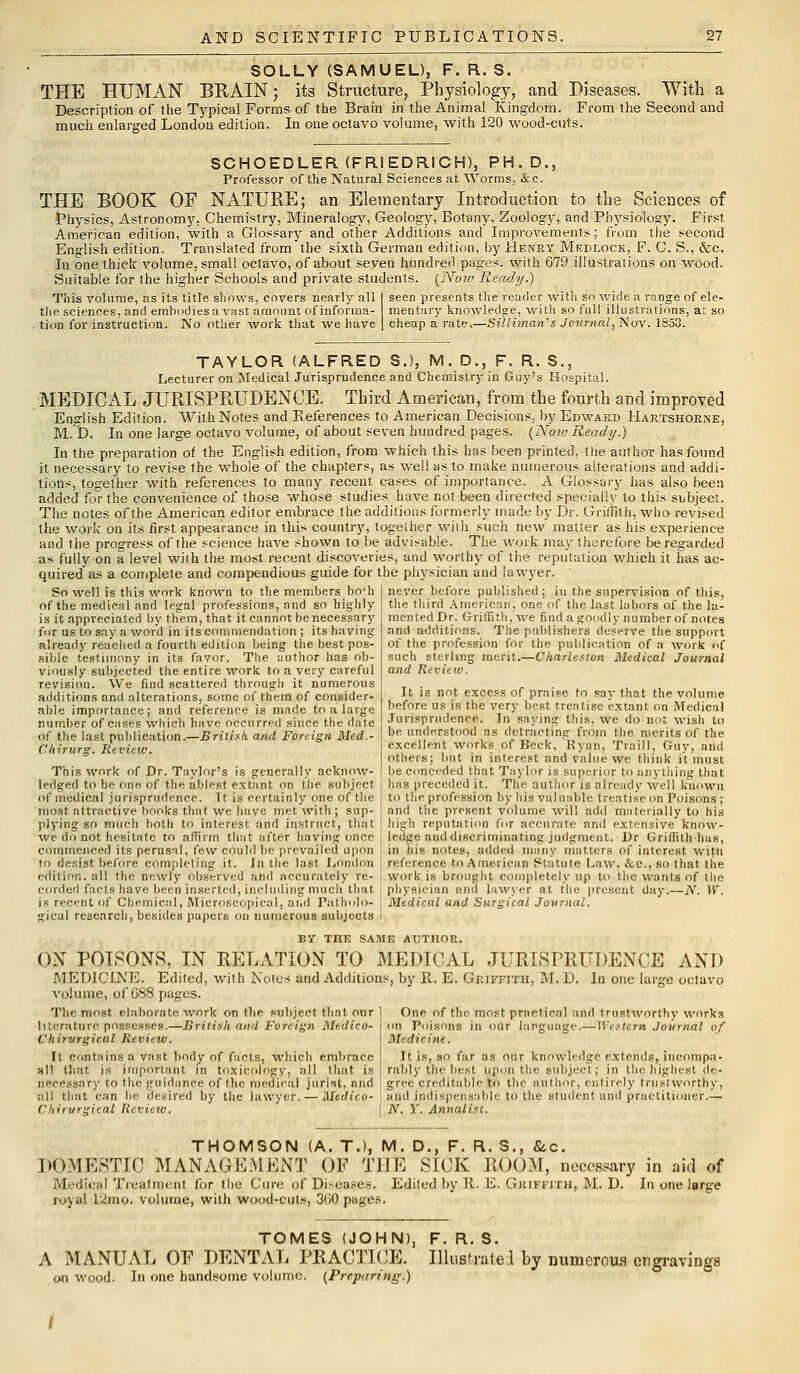SOLLY (SAMUEL), F. R. S. THE HUMAN BRAIN; its Structure, Physiology, and Diseases. With a Description of the Typical Forms of the Brain in the Animal Kingdom. From the Second and much enlarged London edition. In one octavo volume, with 120 wood-cuts. SCHOEDLER (FRI EDRICH), PH.D., Professor of the Natural Sciences at Worms. &c. THE BOOK OF NATURE; an Elementary Introduction to the Sciences of Physics, Astronomy, Chemistry, Mineralogy, Geology, Botany, Zoology, and Physiology. First American edition, with a Glossary and other Additions and Improvements; from the second English edition. Translated from the sixth German edition, by Henry Medlock, F. C. S., &c. In one thick volume, small octavo, of about seven hundred pages, with 679 illustrations on wood. Suitable for the higher Schools and private students. (Nou> Ready.) This volume, as its title shows, covers nearly all I seen presents the reader with so wide a range of ele- t)ie sciences, and emhodiesa vast amount of informa- mentiiry knowledge, with so full illustrations, at so tion for instruction. No other work that we have | cheap a rate.—Silliman's Journal, Nov. 1853. TAYLOR (ALFRED S.), M. D., F. R. S., Lecturer on Medical Jurisprudence and Chemistry in Guy's Hospital. MEDICAL JURISPRUDENCE. Third American, from the fourth and improved English Edition. With Notes and References to American Decisions, by Edward Hartshorne, M. D. In one large octavo volume, of about seven hundred pages. (Now Ready.) In the preparation of the English edition, from which this has been printed, the author has found it necessary to revise the whole of the chapters, as well as to make numerous alterations and addi- tions, together with references to many recent cases of importance. A Glossary has also been added for the convenience of those whose studies have not been directed specially to this subject. The notes of the American editor embrace the additions formerly made by Dr. Griffith; who revised the work on its first appearance in this country, together with such new matter as his experience and the progress of the science have shown to be advisable. The work may therefore be regarded as fully on a level with the most recent discoveries, and worthy of the reputation which it has ac- quired as a complete and compendious guide for the physician and lawyer. So well is this work known to the members bo'h of the medical and legal professions, and so highly is it appreciated by them, that it cannot be necessary for us to say a word in its commendation ; its having already reached a fourth edition being the best pos- sible testimony in its favor. The author has ob- viously subjected the entire work to a very careful revision. We find scattered through it numerous additions and alterations, some of them of consider- able importance; and reference is made to a large number of cases which have occurred since the date of the last publication.—British, and Foreign. Med.- ! be understood as detracting from Chirurg'. Review. ! excellent works of Beck, Ryan. never before published; iu the supervision of this, the third American, one of the last labors of the la- mented Dr. Griffith, we find a goodly number of notes and additions. The publishers deserve the support of the profession for the publication of a work of such sterling merit.—Charleston Medical Journal and Review. It is not excess of praise to say that the volume before us is the very best treatise extant on Medical Jurisprudence. In saying this, we do not wish to the merits of the Trail), Guy, and others; but in interest and value we think it must This work of Dr. Taylor's is generally acknow- ' be conceded that Taylor is superior to anything that ledged to be one of the ablest extant on the subject : has preceded it. The author is already well known of medical jurisprudence. It is certainly one of the i to the profession by his valuable treatise on Poisons; most attractive books that we have met with; sup- ' and the present volume will add materially to his plying so much both to interest and instruct, that high reputation for accurate and extensive know- we do not hesitate to affirm that after having once ledge and discriminating judgment. Dr Griffithhas, commenced its perusal, few could be prevailed upon in his notes, addeil many matters of interest witti to desist before completing it. In the last London ! reference to American Statute Law. &c, so that the edition, all the newly observed and accurately re- ! work is brought completely up to the wants of the corded facts have been inserted, including much that physician and lawyer at the present day.—N. W. is recent of Chemical, Microscopical, and Patholo- j Medical and Surgical Journal. gical research, besides papers on numerous subjects BY THE SAME AUTHOR. ON POISONS, IN RELATION TO MEDICAL JURISPRUDENCE AND MEDICINE. Edited, with Notes and Additions, by It. E. Griffith, M. D. Id one large octavo volume, of G88 pages. The most elaborate work on the subject that, our literature possesses.—British and Foreign Medico- Chirvrgical Revieiv. It contains a vast body of facts, which embrace all that is important in toxicology, all that is One of the most practical and trustworthy works on Poisons in our language.— Western Journal of Medicine. It is, so far as our knowledge extends, incompa- rably the best upon the subject ; in the highest de- nBcessary to the guidance of the medical jurist, and gree creditable to the author, entirely trustworthy, all that can lie desired by the lawyer. — Medico- I and indispensable to the student and practitioner.— Chirurgical Review. JV. Y. Annalist. THOMSON (A. T.), M. D., F. R. S., &c. DOMESTIC MANAGEMENT OF THE SICK ROOM, necessary in aid of Medical Treatment for the Cure of Diseases. Edited by It. E. Griffith, M. D. In one iarge royal l2mo. volume, with wood-cuts, 300 pages. TOMES (JOHN), F. R. S. A MANUAL OF DENTAL PRACTICE. Illustrate] by numerous engravings on wood. In one handsome volume. (Preparing.)