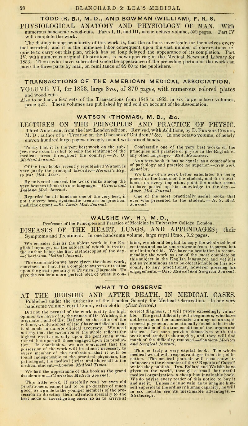 TODD (R. B.), M. D., AND BOWMAN (WILLIAM), F. R. S. PHYSIOLOGICAL ANATOMY AND PHYSIOLOGY OF MAN. With numerous handsome wood-cuts. Parts I, II, and III, in one octavo volume, 552 pages. Part IV will complete the work. The distinguishing peculiarity of this work is, that the authors investigate for themselves every fact asserted; and it is the immense labor consequent upon the vast number of observations re- quisite to carry out this plan, which has so long delayed the appearance of its completion. Part IV, with numerous original illustrations, is now appearing in the Medical News and Library tor 1853. Those who have subscribed since the appearance of the preceding portion of the work can have the three parts by mail, on remittance of $2 50 to the publishers. TRANSACTIONS OF THE AMERICAN MEDICAL ASSOCIATION. VOLUME VI, for 1853, large 8vo., of 870 pages, with numerous colored plates and wood-cuts. Also to be had, a few sets of the Transactions from 1848 to 1853, in six large octavo volumes, price $25. These volumes are published by and sold on account of the Association. WATSON (THOMAS), M.D., &c. LECTURES ON THE PRINCIPLES AND PRACTICE OF PHYSIC. Third American, from the last London edition. Revised, with Additions, by D. Francis Condie, M. D , author of a  Treatise on the Diseases of Children, &c. In one octavo volume, of nearly eleven hundred large pages, strongly bound with raised bands. To say that it is the very best work on the sub- ject now extant, is but to echo the sentiment of the medical press throughout the country. — N. O. Medical Journal. Of the text-books recently republished Watson is very justly the principal favorite.—Holmes's Rep. to Nat. Med. Assoc. By universal consent the woTk ranks among the very best text-books in our language.—Illinois and Indiana Med. Journal. Regarded 'on all hands as one of the very best, if not the very best, systematic treatise on practical medicine extant.—St. Louis Med. Journal. Confessedly one of the very best works on the principles and practice of physic in the English or any other language.—Med. Examiner. Asa text-book it has no equal; as a compendium of pathology and practice no superior.—New York Annalist. We know of no work better calculated for being placed in the hands of the student, and for a text- book; on every important point the author seems to have posted up his knowledge to the day. — Amer. Med. Journal. One of the most practically useful books that ever was presented to the student. — N. Y. Med. Journal. WALSHE (W. H.), M. D., Professor of the Principles and Practice of Medicine in University College, London. DISEASES OF THE HEART, LUNGS, AND APPENDAGES; their Symptoms and Treatment. In one handsome volume, large royal 12mo., 512 pages. We consider this as the ablest work in the En- glish language, on the subject of which it treats; the author being the first stethoscopist of the day. —Charleston Medical Journal. The examination we have given the above work, convinces us that it is a complete system or treatise upon the great speciality of Physical Diagnosis. To give the reader a more perfect idea of what it con- tains, we should be glad to copy the whole table of contents and make some extracts from its pages, but our limits forbid. We have no hesitation in recom- mending the work as one of the most complete on this subject in the English language; and yet it is not so voluminous as to be objectionable on this ac- count, to any practitioner, however pressing his engagements.—Ohio Medical and Surgical Journal. WHAT TO OBSERVE AT THE BEDSIDE AND AFTER DEATH, IN MEDICAL CASES. Published under the authority of the London Society for Medical Observation. In one very handsome volume, royal 12mo , extra cloth (Just Issued.) Did not the perusal of the work justify the high opinion we have of it, the names of Dr. Walshe, the originator, and of Dr. Ballard, as the editor of the volume, would almost of itself have satisfied us that it abounds in minute clinical accuracy. We need not say that the execution of the whole reflects the highest credit not only upon the gentlemen men- tioned, but upon all those engaged upon its produc- tion. In conclusion, we are convinced that the possession of the work will be almost necessary to every member of the profession—that it will be found indispensable to the practical physician, the pathologist, the medical jurist, and above all to the medical student.—London Medical Times. correct diagnosis, it will prove exceedingly valua- ble. The great difficulty with beginners, who have not been under the immediate training of an expe- rienced physician, is continually found to be in the appreciation of the true condition of the organs and tissues. Let such provide themselves with this work and study it thoroughly, and they will find much of the difficulty removed.—Southern Medical and Surgical Journal. This is truly a very capital book. The whole medical world will reap advantages from its publi- cation. The medical journals will soon show its influence on the character of the ;' Reports of Cases which they publish. Drs. Ballard and Walshe have We hail the appearance of this book as the grand j given to the world, through a small but useful medical organization, a cheap but invaluable book. We do advise every reader of this notice to buy it and use it. Unless he is so vain as to imagine him- self superior to the ordinary human capacity, he will in six months see its inestimable advantages.— Stethoscope. desideratum.—Charleston Medical Journal. This little work, if carefully read by even old practitioners, cannot fail to be productive of much wood; as a guide to the younger members of the pro- fession in directing their attention specially to the best mode of investigating cases so as to arrive at