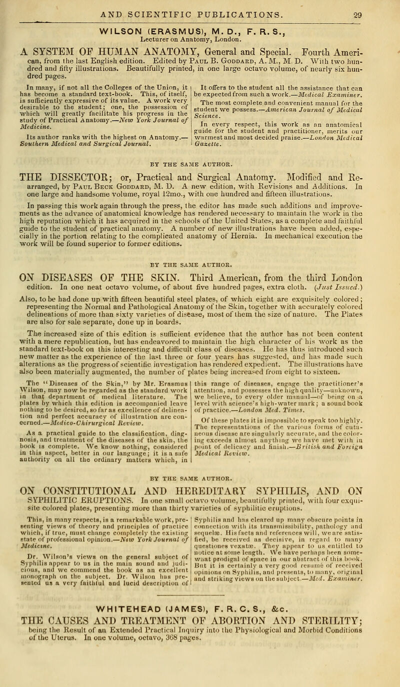WILSON (ERASMUS), M.D., Lecturer on Anatomy, London. F. R. S., A SYSTEM OF HUMAN ANATOMY, General and Special. Fourth Amen- can, from the last English edition. Edited by Paul B. Goddard, A. M., M. D. Wilh two hun- dred and fifty illustrations. Beautifully printed, in one large octavo volume, of nearly six hun- dred pages. In many, if not all the Colleges of the Union, it has become a standard text-book. This, of itself, is sufficiently expressive of its value. A work very desirable to the student; one, the possession of which will greatly facilitate his progress in the study of Practical Anatomy.—New York Journal of Medicine. Its author ranks with the highest on Anatomy.— Southern Medical and Surgical Journal. It offers to the student all the assistance that can be expected from such a work.—Medical Examiner. The most complete and convenient manual for the student we possess.—American Journal of Medical Science. In every respect, this work as an anatomical guide for the student and practitioner, merits our warmest and most decided praise.—London Medical Gazette. BY THE SAME AUTHOR. THE DISSECTOR; or, Practical and Surgical Anatomy. Modified and Re- arranged, by Paul Beck Goddard, M. D. A new edition, with Revisions and Additions. In one large and handsome volume, royal 12mo., with one hundred and fifteen illustrations. In passing this work again through the press, the editor has made such additions and improve- ments as the advance of anatomical knowledge has rendered necessary to maintain the work in the high reputation which it has acquired in the schools of the United States, as a complete and faithful guide to the student of practical anatomy. A number of new illustrations have been added, espe- cially in the portion relating to the complicated anatomy of Hernia. In mechanical execution the work will be found superior to former editions. BY THE SAME AUTHOR. ON DISEASES OF THE SKIN. Third American, from the third London edition. In one neat octavo volume, of about five hundred pages, extra cloth. (Just Issued.) Also, to be had done up with fifteen beautiful steel plates, of which eight are exquisitely colored ; representing the Normal and Pathological Anatomy of the Slcin, together with accurately colored delineations of more than sixty varieties of disease, most of them the size of nature. The Plates are also for sale separate, done up in boards. The increased size of this edition is sufficient evidence that the author has not been content with a mere republication, but has endeavored to maintain the high character of his work as the standard text-book on this interesting and difficult class of diseases. He has thus introduced such new matter as the experience of the last three or four years has suggested, and has made such alterations as the progress of scientific investigation has rendered expedient. The illustrations have also been materially augmented, the number of plates being increased from eight to sixteen. The Diseases of the Skin, by Mr. Erasmus Wilson, may now be regarded as the standard work in that department of medical literature. The plates by which this edition is accompanied leave nothing to be desired, so far as excellence of delinea- tion and perfect accuracy of illustration are con- cerned.—Medico-Chirurgical Review. As a practical guide to the classification, diag- nosis, and treatment of the diseases of the skin, the book is complete. We know nothing, considered in this aspect, better in our language; it is a safe authority on all the ordinary matters which, in this range of diseases, engage tho practitioner's attention, and possesses the high quality—unknown, we believe, to every older manual—of being on a level with science;s high-water mark ; a sound book of practice.—London Med. Times. Of these plates it is impossible to speak too highly. The representations of the various forms of cuta- neous disease are singularly accurate, and the color- ing exceeds almost anything we have met wilh in point of delicacy and finish.—British and Foreign Medical Review. BY THE SAME AUTHOR. ON CONSTITUTIONAL AND HEREDITARY SYPHILIS, AND ON SYPHILITIC ERUPTIONS. In one small octavo volume, beautifully printed, with four exqui- site colored plates, presenting more than thirty varieties of syphilitic eruptions. This, in many respects, is a remarkable work, pre- senting views of theory and principles of practice which, if true, must change completely the existing state of professional opinion.—New York Journal of Medicine. Dr. Wilson's views on the general subject of Syphilis appear to us in the main sound and judi- cious, and we commend the book as an excellent monograph on the subject. Dr. Wilson has pre- sented us a very faithful and lucid description of Syphilis nnd has cleared up many obscure points in connection with its transinissibility, pathology and sequela. His facts and references will, we are satis- fied, be received as decisive, in regard to many questiones vexatoe. They appear to us entitled to notice at some length. We have perhaps been some- wnat prodigal of space in our abstract of this book. But it is certainly a very good resume of received opinions on Syphilis, and presents, to many, original and striking views on the subject.—Med. Examiner. WHITEHEAD (JAMES), F. Ft. G. S., &c. THE CAUSES AND TREATMENT OF ABORTION AND STERILITY; being the Result of an Extended Practical Inquiry into the Physiological and Morbid Conditions of the Uterus. In one volume, octavo, 368 pages.