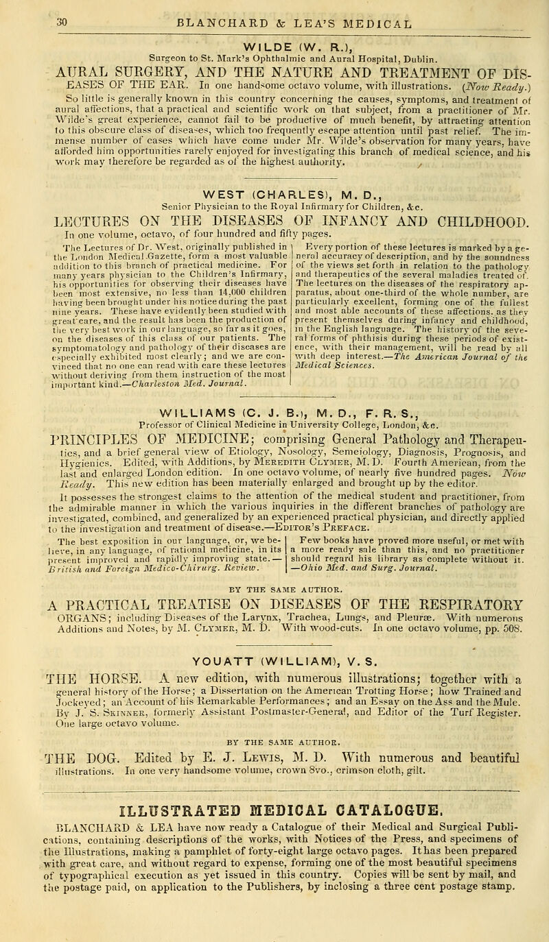 WILDE (W. R.), Surgeon to St. Mark's Ophthalmic and Aural Hospital, Dublin. AURAL SURGERY, AND THE NATURE AND TREATMENT OF DIS- EASES OF THE EAR. In one handsome octavo volume, with illustrations. (Now Ready.) So little is generally known in this country concerning the causes, symptoms, and treatment of aural affectious, that a practical and scientific work on that subject, from a practitioner of Mr. Wilde's great experience, cannot fail to be productive of much benefit, by attracting attention to this obscure class of diseases, which too frequently escape attention until past relief. The im- mense number of cases which have come under Mr. Wilde's observation for many years, have afforded him opportunities rarely enjoyed for investigating this branch of medical science, and hi* Work may therefore be regarded as of the highest authority. WEST (CHARLES), M. D., Senior Physician to the Royal Infirmary for Children, &c. LECTURES ON THE DISEASES OP INFANCY AND CHILDHOOD In one volume, octavo, of four hundred and fifty pages. The Lectures of Dr. West, originally published in the London Medical .Gazette, form a most valuable addition to this branch of practical medicine. For many years physician to the Children's Infirmary, his opportunities for observing their diseases have been most, extensive, no less than 14.000 children having been brought under bis notice during the past nine years. These have evidently been studied with great'care, and the result has been the production of the very best work in our language, so far as it goes, on the diseases of this class of our patients. The symptomatology and pathology of their diseases are especially exhibited most clearly; and we are con- vinced that no one can read with care these lectures without deriving from them instruction of the most important kind.—Charleston Med. Journal. Every portion of these lectures is marked by a ge- neral accuracy of description, and by the soundness of the views set forth in relation to the pathology and therapeutics of the several maladies treated of. The lectures on the diseases of the respiratory ap- paratus, about one-third of the whole number, are particularly excellent, forming one of the fullest and most able accounts of these affections, as thev present themselves during infancy and childhood, in the English language. The history of the seve- ral forms of phthisis during these periods of exist- ence, with their management, will be read by all with deep interest.—The American Journal of the Medical Sciences. WILLIAMS (C. J. B.), M. D., F. R. S., Professor of Clinical Medicine in University College, London, &c. PRINCIPLES OF MEDICINE; comprising General Pathology and Therapeu- tics, and a brief general view of Etiology, Nosology, Semeiology, Diagnosis, Prognosis, and Hygienics. Edited, with Additions, by Meredith Clymer, M. D. Fourth American, from the last and enlarged London edition. In one octavo volume, of nearly five hundred pages. Now Ready. This new edition has been materially enlarged and brought up by the editor. It possesses the strongest claims to the attention of the medical student and practitioner, from the admirable manner in which the various inquiries in the different branches of pathology are investigated, combined, and generalized by an experienced practical physician, and directly applied to the investigation and treatment of disease.—Editor's Preface. The best exposition in our language, or, we be- I Few books have proved more useful, or met with Iieve, in any language, of rational medicine, in its | a more ready sale than this, and no practitioner present improved and' rapidly improving state.— I should regard his library as complete without it. British and Foreign Medico-Chirurg. Review. | —Ohio Med. and Surg. Journal. BY THE SAME AUTHOR. A PRACTICAL TREATISE ON DISEASES OF THE RESPIRATORY ORGANS; including Diseases of the Larynx, Trachea, Lungs, and Pleurae. With numerous Additions and Notes, by M. Clymer, M. D. With wood-cuts. In one octavo volume, pp. 508. YOUATT (WILLIAM), V. S. THE HORSE. A new edition, with numerous illustrations; together with a general history of the Horse; a Dissertation on the American Trotting Horse ; how Trained and Jockeyed; an Account of his Remarkable Performances; and an Essay on the Ass and the Mule. By J. S. Skinner, formerly Assistant Postmaster-General, and Editor of the Turf Ptegister. One large octavo volume. BY THE SAME AUTHOR. THE DOG. Edited by E. J. Lewis, M. D. With numerous and beautiful illustrations. In one very handsome volume, crown 8vo., crimson cloth, gilt. ILLUSTRATED MEDICAL CATALOGUE. BLANCHARD & LEA have now ready a Catalogue of their Medical and. Surgical Publi- cations, containing descriptions of the works, with Notices of the Press, and specimens of the Illustrations, making a pamphlet of forty-eight large octavo pages. It has been prepared with great care, and without regard to expense, forming one of the most beautiful specimens of typographical execution as yet issued in this country. Copies will be sent by mail, and the postage paid, on application to the Publishers, by inclosing a three cent postage stamp.