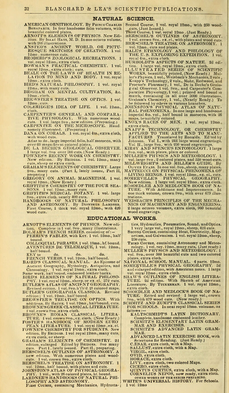 NATURAL SCIENCE. AMERICAN ORNITHOLOGY. By Prince Charles Bonaparte. In four handsome folio volumes, with beautiful colored plates. ARNOTTS ELEMENTS OF PHYSICS. New Edi- ition. By Isaac Hays, M. D. In one octavo volume, wilh 200 illustrations. ANSTED'S ANCIENT WORLD, OR PICTU- RESQUE SKETCHES OF CREATION. 1 vol 12mo . numerous cuts. BRODERIP'S ZOOLOGICAL RECREATIONS. 1 vol. royal 12<no., extra cloth. BOWMAN'S PRACTICAL CHEMISTRY. 1vol. royal 12mo., extra cloth ; cuts. BEALE ON THE LAWS OF HEALTH IN RE- LA IT ON TO MIND AND BODY. 1 vol. royal 12mo . extra cloih. BIRD'S NATURAL PHILOSOPHY. 1 vol. royal 12mo., with many cuts. BRIGHAM ON MENTAL CULTIVATION, &c. 12mo , cloih. BREWSTER'S TREATISE ON OPTICS. 1 vol. 12mo., cuts. COLERIDGE'S IDEA OF LIFE. 1 vol. 12mo., clotli. CARPENTER'S GENERAL AND COMPARA- TIVE PHYSIOLOGY. Wilh numerous wood cuts. 1 vol large Svo , new edition. (Preparing.) CARPENTER ON THE MICROSCOPE. Hand somely illustrated. (Preparing.) DANA. ON CORALS. 1 vol. royal 4to., extra cloth, with wood-cuts. Atlas to do., large imperial folio, half morocco, wilh over 60 magnificent colored plates. DE LA BECHE'S GEOLOGICAL OBSERVER. 1 large vol. 8vo over 300 cuts, (Now Ready.) FOWNES'S RECENT WORK ON CHEMISTRY. New edition. By Bridges. 1 vol. 12mo., many cuts, sheep or extra cloih. GRAHAM'S ELEMENTS OF CHEMISTRY. Large 8vo., many cuts. (Part I, lately issueil, Part II, preparing ) GREGORY ON ANIMAL MAGNETISM. 1 vol. royal 12mo., (Now Ready.) GRIFFITH'S CHEMISTRY OF THE FOUR SEA- SONS. 1 vol. 12mo.,many cuts. GRIFFITH'S MEDICAL BOTANY. 1 vol. large 8vo., extra cloth, nearly 400 cuts. HANDBOOKS OF NATURAL PHILOSOPHY AND ASTRONOMY. By Dionysius Lardner. First Course, 1 thick vol. royal 12mo., with 420 wood cuts. Second Course, 1 vol. royal 12mo., with 250 wood- cuts, (Just Issued.) Third Course, 1 vol. royal 12mo . (Just Ready.) HERSCHEL'S OUTLINES OF ASTRONOMY. 1 vol. crown 8vo.. ex. cl., with plates and wood cuts. HERSCHEL'S TREATISE ON ASTRONOMY. 1 vol. 12mo.. cuts and plates. HALE'S ETHNOLOGY AND PHILOLOGY OF THE U. S. EXPLORING EXPEDITION. I vol. royal 4io., extra cloth. HUMBOLDT'S ASPECTS OF NATURE. 2d edi- tion. 1 large vol. royal 12mo., extra cloth. ILLUSTRATED SERIES OF SCIENTIFIC WORKS, beautifully printed, (Now Ready.) Mul- ler's Physics, 1 vol., Weisbach's Mechanics, 2 vols , Knapp's Technology, 2 vols., Mohr, Redwood, and Procior's Pharmacy, 1 vol., De la Beche's Geolo- gical Observer, 1 vol. Svo., and Carpenter's Com- parative Physiology, 1 vol.; printed and bound 10 match, containing in all over 3000 illustrations. Graham's Chemistry, 1 vol., (Nearly Ready.) To be followed by others in various branches. JOHNSTON'S PHYSICAL ATLAS OF NATU- RAL PHENOMENA. In one large and handsome imperial 4to. vol., half bound in morocco, with 26 maps, beautifully colored. KNOX'S RACES OF MEN. 1 vol. royal 12mo., exira cloth. KNAPPS TECHNOLOGY, OR CHEMISTRY APPLIED TO THE ARTS AND TO MANU- FACTURES Translated by Ronalds. Edted l>y Johnson. Vol I., with 244 large wood engravings. Vol. II., large 8vo.. with 250 wood engravings. KIRtJY AND SPENCE'S ENTOMOLOGY. 1 large Svo. vol., with plates, plain or colored. MULLER'S PHYSICS AND METEOROLOGY. 1 vol. large 8vo , 2 colored plates, and 550 wood-cuts. MILLWRIGHT'S AND MILLER'S GUIDE. By Oliver Evans. In one vol. Svo., sheep, many plates. MATTEUCCI ON PHYSICAL PHENOMENA OF LIVING BEINGS. 1 vol. royal 12mo., ex. cl.. cuts. SOMERVILLE'S PHYSICAL GEOGRAPHY. New edition. 1 large vol. royal 12mo.. extra cloth. SCHOEDLER AND MEDLOCK'S BOOK OF NA- TURE. With Additions and Improvements. In one thick volume, crown 8vo., wilh over 679 illus- trations. WEISBACH'S PRINCIPLES OF THE MECHA- NICS OF MACHINERY AND ENGINEERING. 2 large octavo volumes, extra cloth, 900 beautiful wood engravings. EDUCATIONAL WORKS. ARNOTT'S ELEMENTS OF PHYSICS. New edi- tion. Complete in 1 vol. Svo , many illustrations. BOLMAR'S FRENCH SERIES, consisting of: — PERRIN'S FABLES, with Key. 1 vol. l2mo., half bound. COLLOQUIAL PHRASES, 1 vol. 18mo., hf. bound. AVENTURES DE TELEMAQUE, 1 vol. 12mo., half bound. KEY to do. do. do. FRENCH VERBS, 1 vol. 12mo„ half bound. BAIRD'S CLASSICAL MANUAL. An Epitome of Ancient Geography, Mythology, Antiquiiies, and Chronology. 1 vol. royal ISmo., extra cloth. Same work, half hound, embossed leather backs. BIRD'S ELEMENTS OF NATURAL PHILOSO- PHY. 1 vol. royal 12mo.. sheep, or ex. cl. 372 cuts. BUTLER'S A TLAS OF ANCIKNT GEOGRAPHY. Revised edition. 1 vol. Svo. h'fb'd. 21 colored maps. BUTLER'S GEOGRAPHIA CLASSICA. Revised ediiion ; 1 vol. 12mo., half bound. BREWS VERS TREATISE ON OPTICS. With additions. By Bache. 1 vol. 12mo , halfbound, cuts. BROVVNE'SGREEK CLASSICAL LITERATURE. I vol.crown Svo .extra cloth. BROWNE'S ROMAN CLASSICAL LITERA- TURE. 1 vol. crown Svo., ex. cloih. (Now Ready.) FOSTERS HANDBOOK OF MODERN EURO PEAN LITERATURE 1 vol. royal 12mo ,ex. cl. FOVVNE'S CHEMISTRY FOR STUDENTS. New edition. By Bridges. 1 vol royal 12mo., many cuts, exira cloth, or sheep. GRAHAM'S ELEMENTS OF CHEMISTRY. 2d edition, enlarged Edited by Bridges. Svo many cuts. Part 1.. lately issued. Part II., preparing. HERSCHEL'S OUTLINES OF ASTRONOMY. A new edition. With numerous plates and wood- cuts. 1 vol. crown 8vo., extra cloth. HERSCHEL'S TREATISE ON ASTRONOMY. 1 vol. 12mo., half bound, with plates and cuts. JOHNSTON'S ATLAS OF PHYSICAL GEOGRA- PHY. 1 vol., with 26 colored plates, hf. bound. LARDNER'S HANDBOOKS OF NATURAL PHI- LOSOPHY AND ASTRONOMY. First Course, containing Mechanics, Hydrosta- j tics, Hydraulics, Pneumatics, Sound, and Optics. 1 very large vol., royal 12mo., sheep, 424 cuts. Second Course, containing Heat, Electricity, Mag- netism, and Galvanism. 1 vol. royal 12mo., sheep, 250 cuts. Third Course, containing Astronomy and Meteo- rology. 1 vol. roy. 12mo.,many cuts. (Just ready.) MULLER'S PHYSICS AND METEOROLOGY. 1 vol. 8vo., over 500 beautiful cuts and two colored plates, extra cloih. NATIONAL SCHOOL MANUAL. 4 parts. 12mo. SOMERVILLES PHYSICAL GEOGRAPHY. 3d and enlarged edition, with American notes. 1 large vol. royal 12mo., extra cloth. SHAW'S OUTLINES OF ENGLISH LITERA- TURE. 2d edition. With Sketch of American Literature. By Tuckerman. 1 vol. royal 12mo., extra cloih. SCHOEDLER AND MEDLOCK'S BOOK OF NA- TURE. Edited and revised. 1 large vol., crown Svo., wilh 679 wood cuts. (Now ready.) SCHMITZ AND ZUMPT'S CLASSICAL SERIES FOR SCHOOLS. In neat royal ISmo. volsume, as follows:— KALTSCHMIDT'S LATIN DICTIONARY. Complete, handsome embossed leather. SCHMITZS ELEMENTARY LATIN GRAM- MAR AND EXERCISES. SCHMITZS ADVANCED LATIN GRAM- MAR. ADVANCED LATIN EXERCISE BOOK, wilh Selections for Reading. (Just Ready.) CJESAR. extra cloth, with a Map. SALLUST, extra cloth, wilh a Map. VIRGIL, extra cloth. OVID, extra cloth. HORACE, extra cloth. L1VY. extra cloth, two colored Maps. CICERO, extra cloth. QUINTUS CURTIUS, extra cloth, with a Map. CORNELIUS NEPOS, now ready, extra cloth. OTHER WORKS OF THE SERIES PREPARING. WHITE'S UNIVERSAL HISTORY. For Schools. 1 vol. 12mo