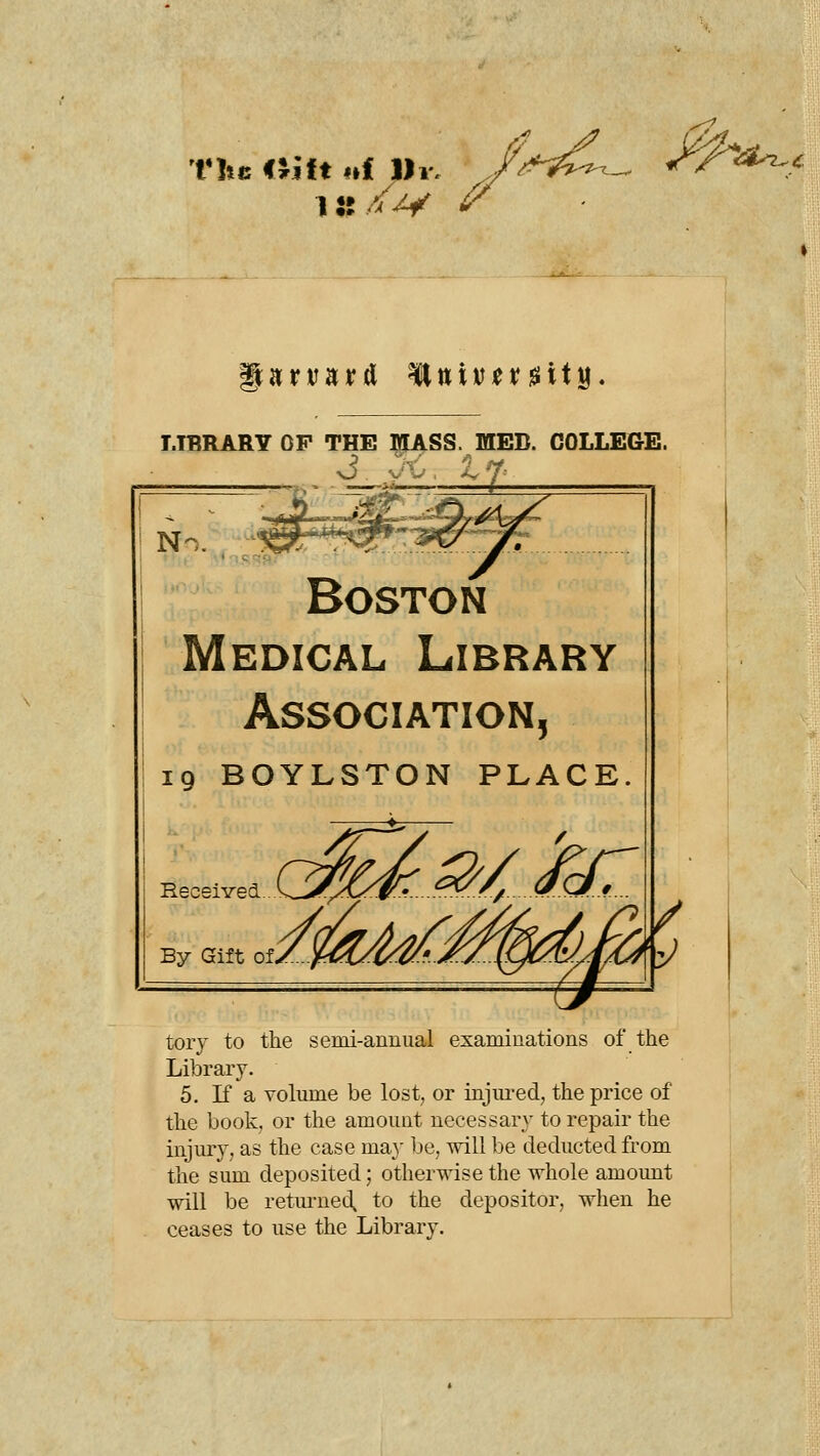 1:? /w ^^ t:^^. g^rvard ^,xiUtx%\\^, LIBRARY OF THE IKLA^SS. MED. COLLEGE. Boston Medical Library Association, 19 BOYLSTON PLACE. Received By Gift of, rMM^ tory to the semi-annual examinations of the Library. 5. K a volume be lost, or injui'ed, the price of the book, or the amount necessary to repair the injury, as the case ma}' be, will be deducted from the sum deposited; otherwise the whole amount will be retm-ued, to the depositor, when he ceases to use the Library.