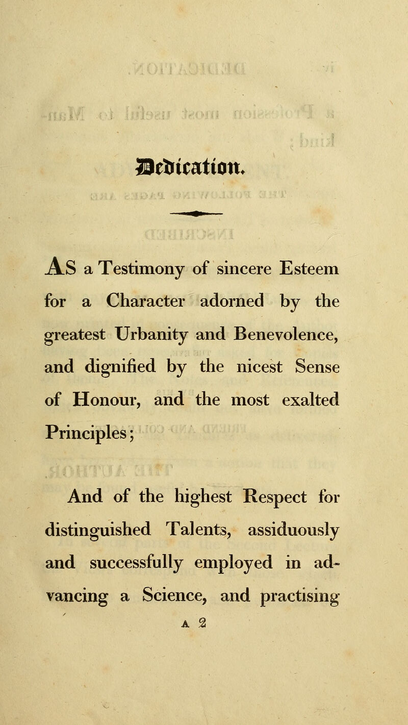 ISetiicatton. As a Testimony of sincere Esteem for a Character adorned by the greatest Urbanity and Benevolence, and dignified by the nicest Sense of Honour, and the most exalted Principles; And of the highest Respect for distinguished Talents, assiduously and successfully employed in ad- vancing a Science, and practising A 2