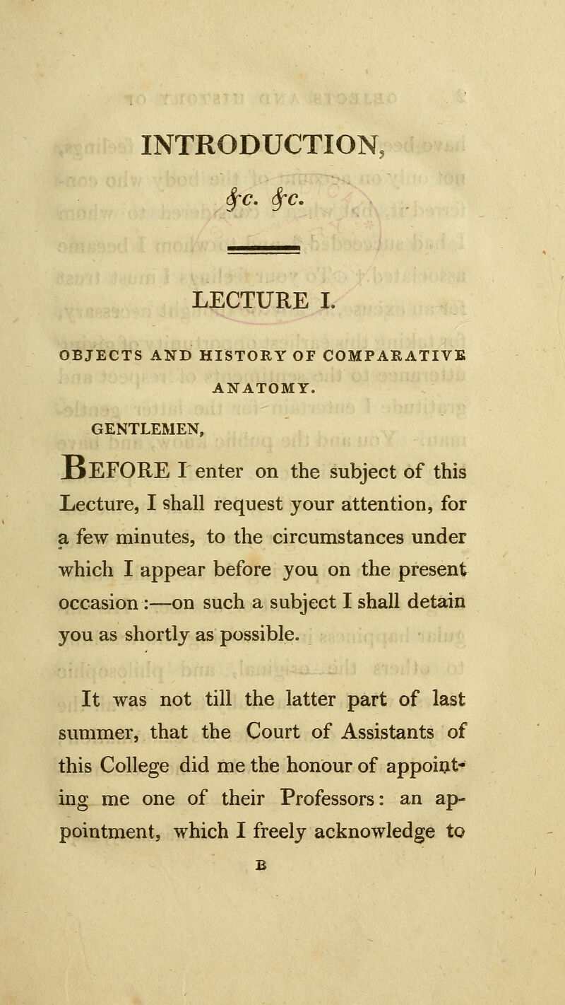 INTRODUCTION, Sfc. Sfc, LECTURE I. OBJECTS AND HISTORY OF COMPARATIVE ANATOMY. GENTLEMEN, Before renter on the subject of this Lecture, I shall request your attention, for a few minutes, to the circumstances under which I appear before you on the present occasion :—on such a subject I shall detain you as shortly as possible. It was not till the latter part of last summer, that the Court of Assistants of this College did me the honour of appoint- ing me one of their Professors: an ap- pointment, which I freely acknowledge to B