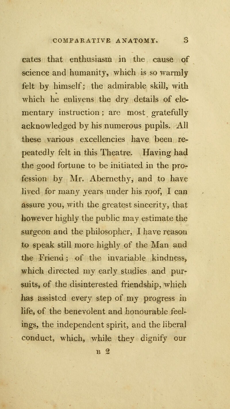 cates that enthusiasm in the cause of science and humanity, which is so warmly felt by himself; the admirable skill, with which he enlivens the dry details of ele- mentary instruction; are most gratefully acknowledged by his numerous pupils. All these various excellencies have been re- peatedly felt in this Theatre. Having had the good fortune to be initiated in the pro- fession by Mr. Abernethy, and to have lived for many years under his roof, I can assure you, with the greatest sincerity, that however highly the public may estimate the surgeon and the philosopher, I have reason to speak still more highly of the Man and the Friend; of the invariable kindness, which directed my early studies and pur- suits, of the disinterested friendship, which has assisted every step of my progress in life, of the benevolent and honourable feel- ings, the independent spirit, and the liberal conduct, which, v/hile they dignifj^ our B 2