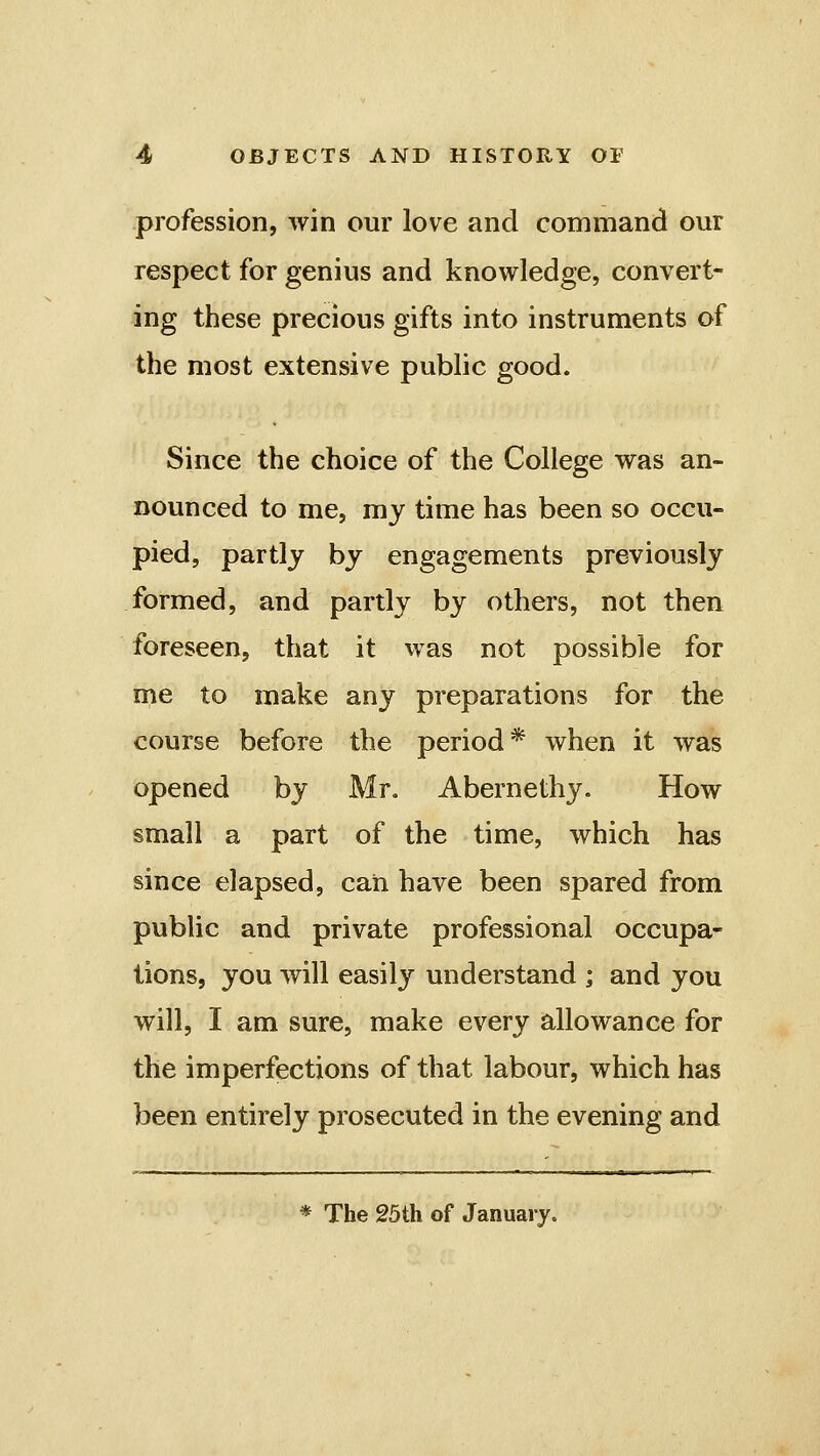 profession, win our love and command our respect for genius and knowledge, convert- ing these precious gifts into instruments of the most extensive public good. Since the choice of the College was an- nounced to me, my time has been so occu- pied, partly by engagements previously formed, and partly by others, not then foreseen, that it was not possible for me to make any preparations for the course before the period* when it was opened by Mr. Abernethy. How small a part of the time, which has since elapsed, can have been spared from public and private professional occupa- tions, you will easily understand ; and you will, I am sure, make every allowance for the imperfections of that labour, which has been entirely prosecuted in the evening and * The 25th of January.