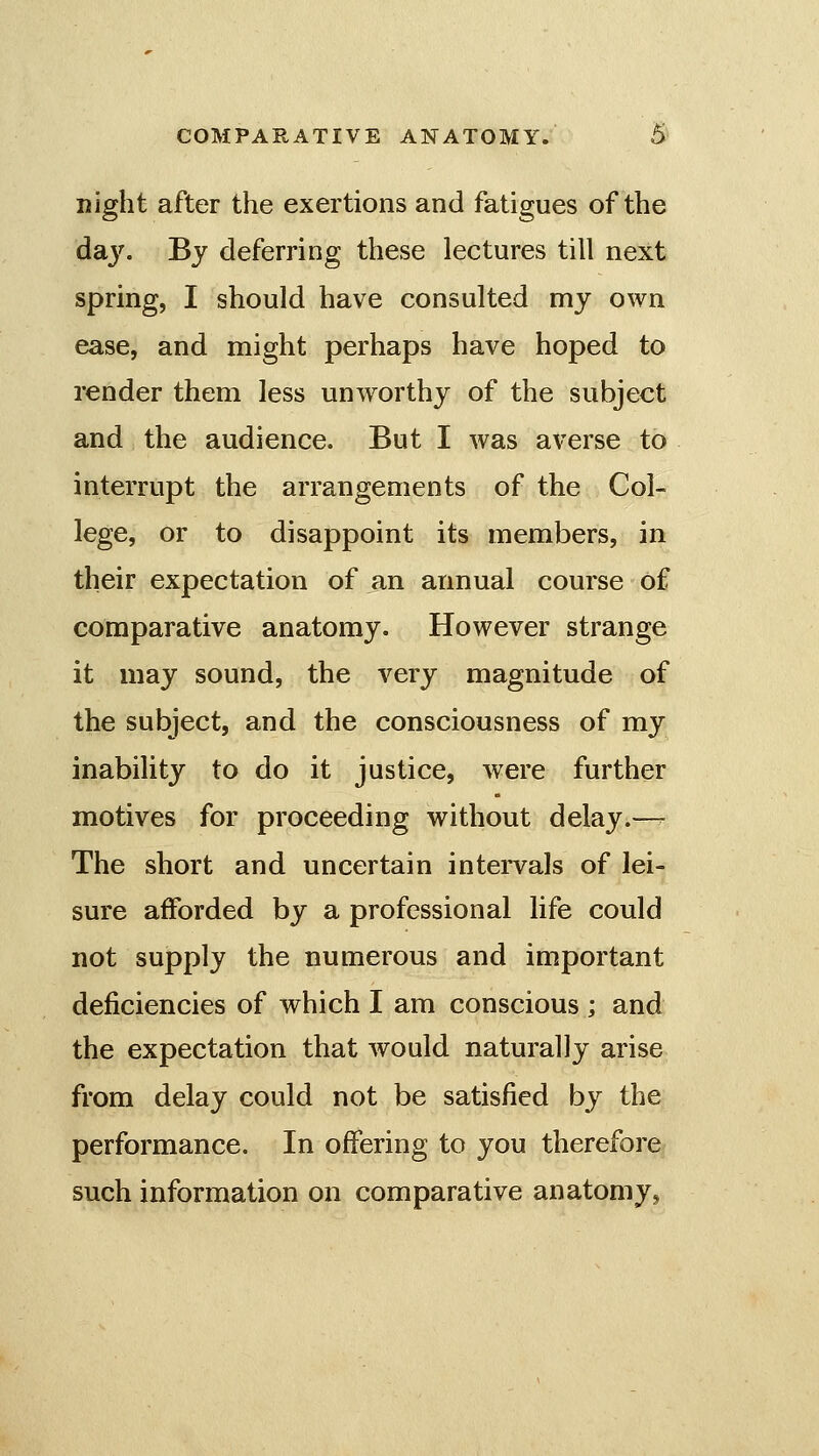 night after the exertions and fatigues of the daj''. By deferring these lectures till next spring, I should have consulted my own ease, and might perhaps have hoped to render them less unworthy of the subject and the audience. But I was averse to interrupt the arrangements of the Col- lege, or to disappoint its members, in their expectation of an annual course of comparative anatomy. However strange it may sound, the very magnitude of the subject, and the consciousness of my inability to do it justice, were further motives for proceeding without delay.—^ The short and uncertain intervals of lei- sure afforded by a professional life could not supply the numerous and important deficiencies of which I am conscious ; and the expectation that would naturally arise from delay could not be satisfied by the performance. In offering to you therefore such information on comparative anatomy,