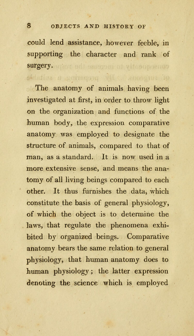 could lend assistance, however feeble, in supporting the character and rank of surgery. The anatomy of animals having been investigated at first, in order to throw light on the organization and functions of the human body, the expression comparative anatomy was employed to designate the structure of animals, compared to that of man, as a standard. It is now used in a more extensive sense, and means the ana- tomy of all living beings compared to each other. It thus furnishes the data, which constitute the basis of general physiology, of which the object is to determine the laws, that regulate the phenomena exhi- bited by organized beings. Comparative anatomy bears the same relation to general physiology, that human anatomy does to human physiology; the latter expression denoting the science which is employed