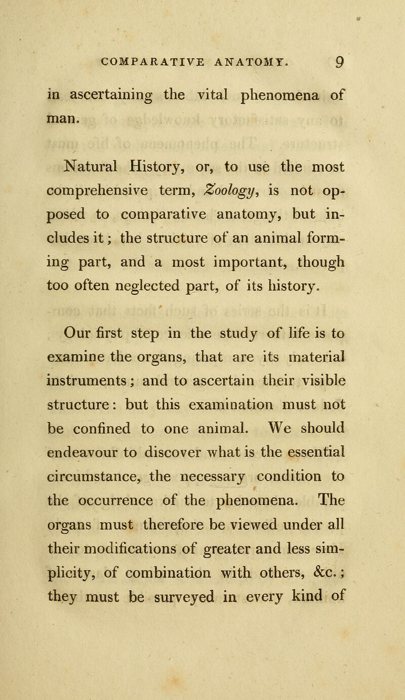 in ascertaining the vital phenomena of man. Natural History, or, to use the most comprehensive term, Zoology, is not op- posed to comparative anatomy, but in- cludes it; the structure of an animal form- ing part, and a most important, though too often neglected part, of its history. Our first step in the study of life is to examine the organs, that are its material instruments; and to ascertain their visible structure: but this examination must not be confined to one animal. We should endeavour to discover what is the essential circumstance, the necessary condition to the occurrence of the phenomena. The organs must therefore be viewed under all their modifications of greater and less sim- plicity, of combination with others, &c.; they must be surveyed in every kind of