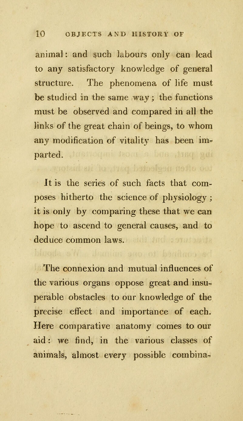 animal: and such labours only can lead to any satisfactory knowledge of general structure. The phenomena of life must be studied in the same way; the functions must be observed and compared in all the links of the great chain of beings, to whom any modification of vitality has been im- parted. It is the series of such facts that com- poses hitherto the science of physiology ; it is only by comparing these that we can hope to ascend to general causes, and to deduce common laws. The connexion and mutual influences of the various organs oppose great and insu- perable obstacles to our knowledge of the precise effect and importance of each. Here comparative anatomy comes to our aid: we find, in the various classes of animals, almost every possible combina-