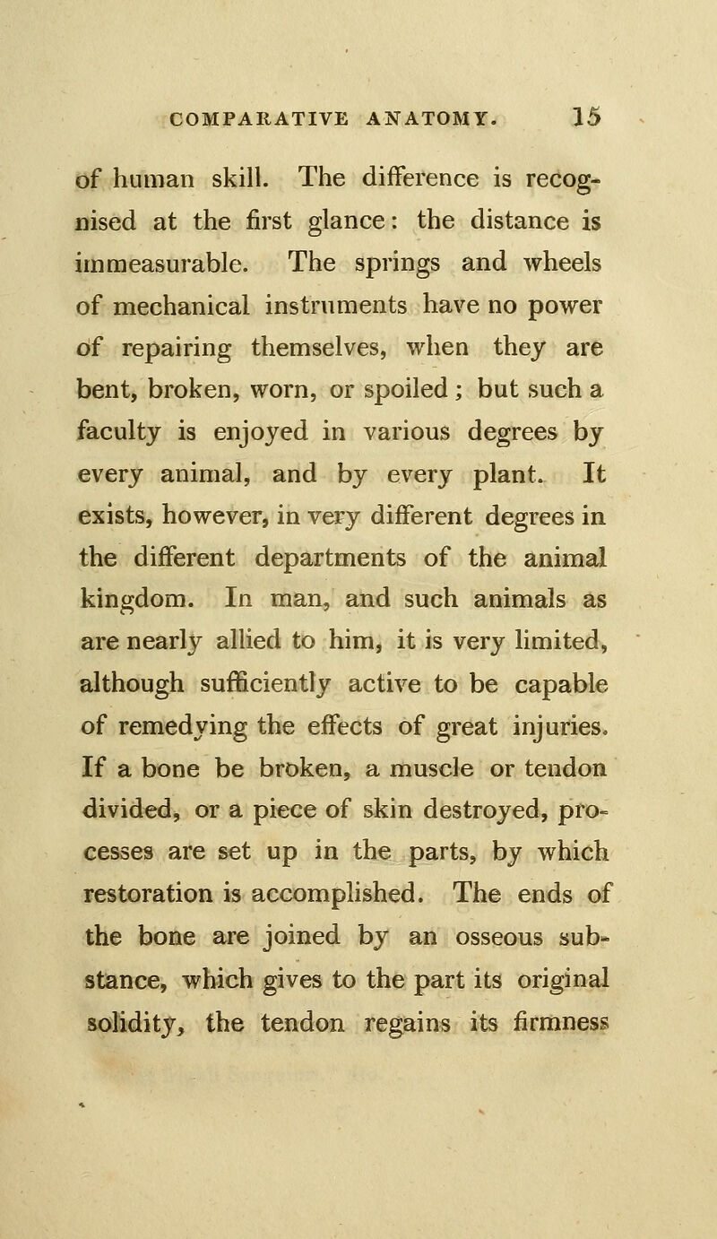 of human skill. The difference is recog- nised at the first glance: the distance is immeasurable. The springs and wheels of mechanical instruments have no power of repairing themselves, when they are bent, broken, worn, or spoiled ; but such a faculty is enjoyed in various degrees by every animal, and by every plant. It exists, however, in very different degrees in the different departments of the animal kingdom. In man, and such animals as are nearly allied to him, it is very limited, although sufficiently active to be capable of remedying the effects of great injuries. If a bone be broken, a muscle or tendon divided, or a piece of skin destroyed, pro- cesses are set up in the parts, by which restoration is accomplished. The ends of the bone are joined by an osseous sub- stance, which gives to the part its original solidity, the tendon regains its firmness