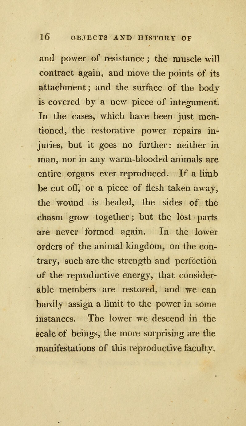 and power of resistance; the muscle will contract again, and move the points of its attachment; and the surface of the body is covered by a new piece of integument. In the cases, which have been just men- tioned, the restorative power repairs in- juries, but it goes no further: neither in man, nor in any warm-blooded animals are entire organs ever reproduced. If a limb be cut off, or a piece of flesh taken away, the wound is healed, the sides of the chasm grow together; but the lost parts are never formed again. In the lower orders of the animal kingdom, on the con- trary, such are the strength and perfection of the reproductive energy, that consider- able members are restored, and we can hardly assign a limit to the power in some instances. The lower we descend in the scale of beings, the more surprising are the manifestations of this reproductive faculty.