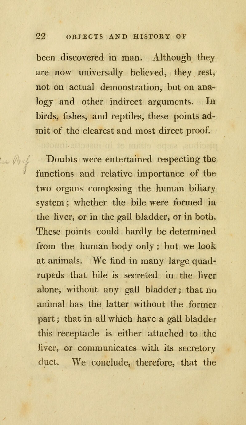 been discovered in man. Although they are now universally believed, they rest, not on actual demonstration, but on ana- logy and other indirect arguments. In birds, fishes, and reptiles, these points ad- mit of the clearest and most direct proof. Doubts were entertained respecting the functions and relative importance of the two organs composing the human biliary system; whether the bile were formed in the liver, or in the gall bladder, or in both. These points could hardly be determined from the human body only; but we look at animals. We find in many large quad- rupeds that bile is secreted in the liver alone, without any gall bladder; that no animal has the latter without the former part; that in all which have a gall bladder this receptacle is either attached to the liver, or communicates with its secretory duct. We conclude, therefore, that the