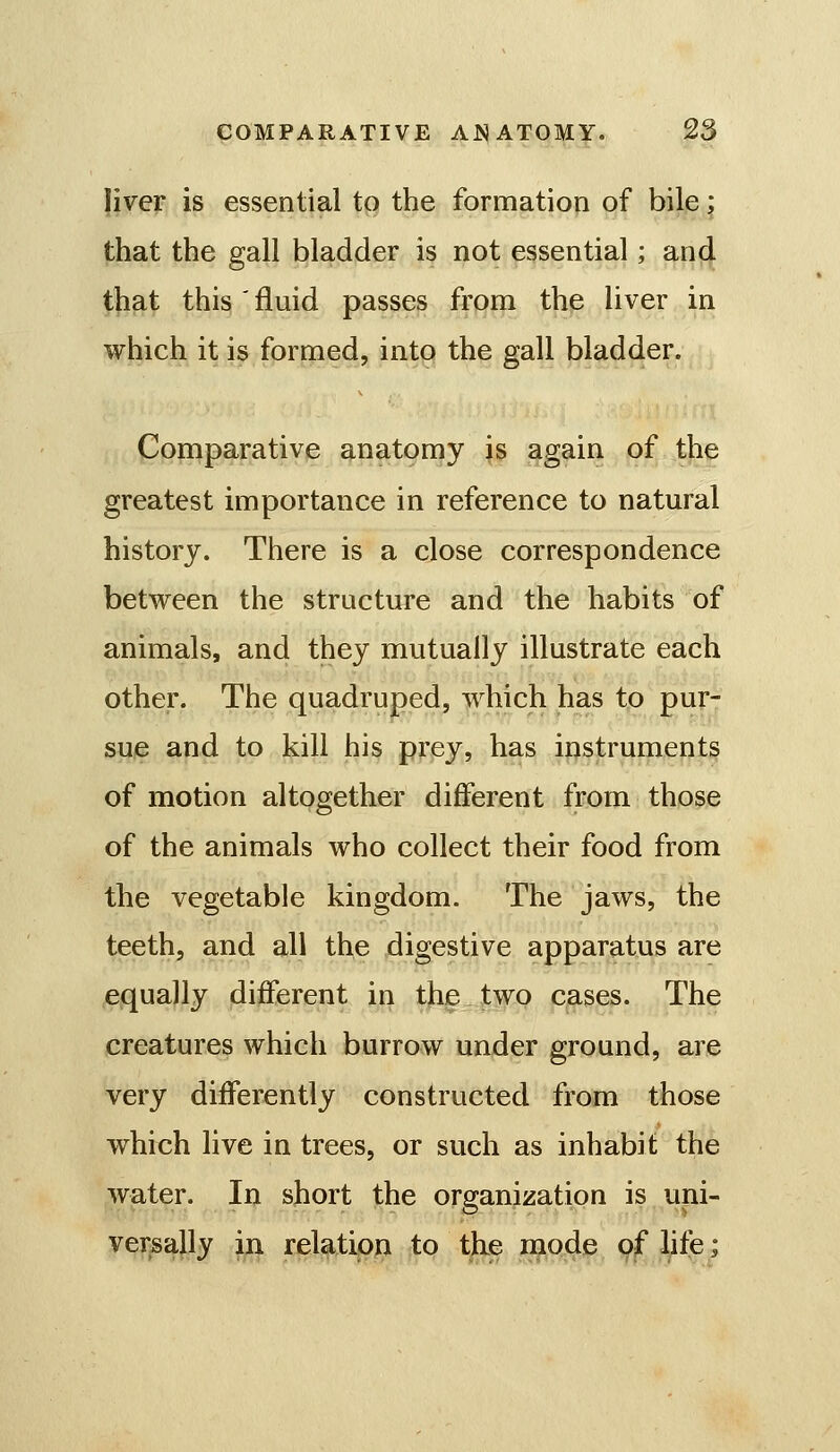 liver is essential to the formation of bile; that the gall bladder is not essential; and that this ' fluid passes from the liver in which it is formed, into the gall bladder. Comparative anatomy is again of the greatest importance in reference to natural history. There is a close correspondence betvreen the structure and the habits of animals, and they mutually illustrate each other. The quadruped, which has to pur- sue and to kill his prey, has instruments of motion altogether different from those of the animals who collect their food from the vegetable kingdom. The jaws, the teeth, and all the digestive apparatus are equally different in the JtwQ cases. The creatures which burrow under ground, are very differently constructed from those which live in trees, or such as inhabit the water. In short the organization is uni- versally in relation to the mode of life;