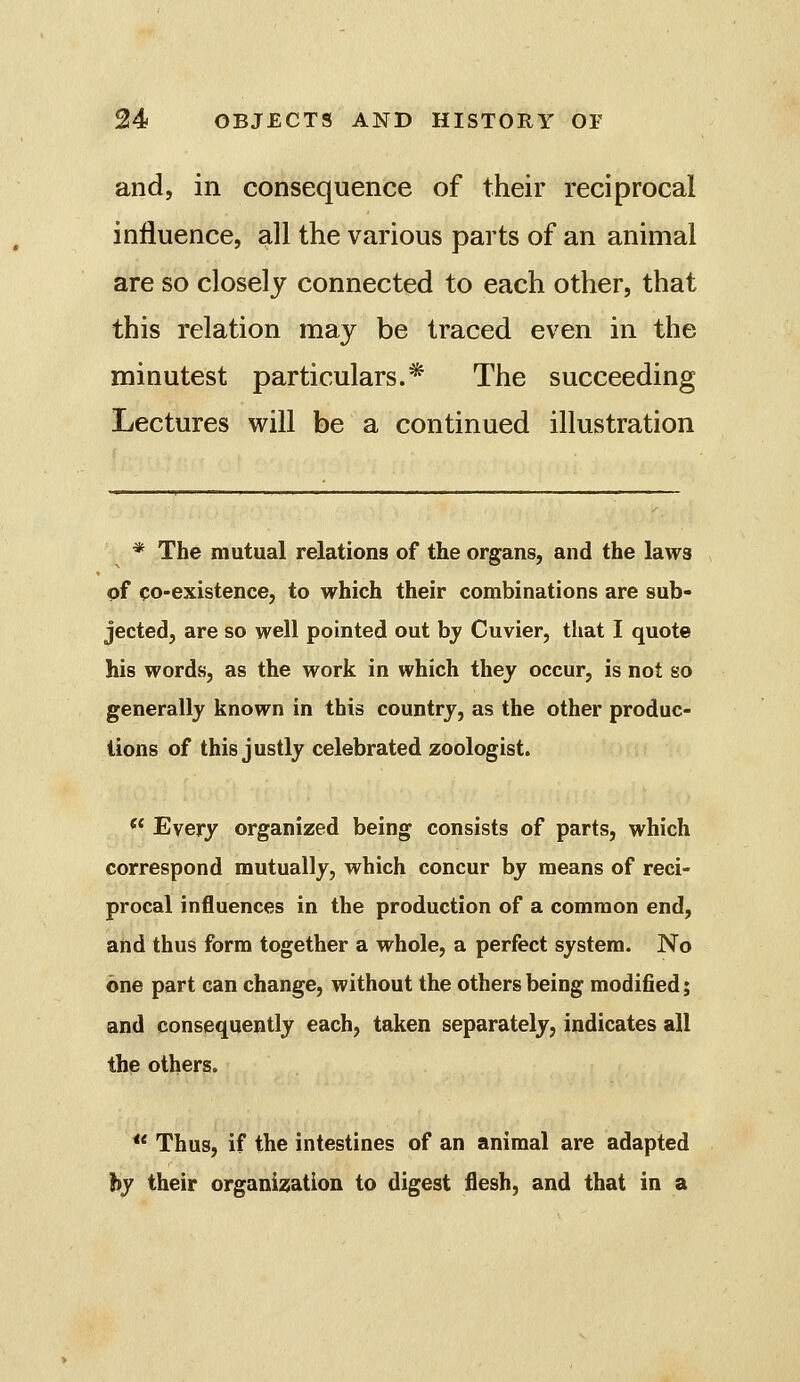 and, in consequence of their reciprocal influence, all the various parts of an animal are so closely connected to each other, that this relation may be traced even in the minutest particulars.* The succeeding Lectures will be a continued illustration * The mutual relations of the organs, and the laws of co-existence, to which their combinations are sub- jected, are so well pointed out hy Cuvier, tliat I quote his words, as the work in which they occur, is not so generally known in this country, as the other produc- tions of this justly celebrated zoologist. *^ Every organized being consists of parts, which correspond mutually, which concur by means of reci- procal influences in the production of a common end, and thus form together a whole, a perfect system. No one part can change, without the others being modified; and consequently each, taken separately, indicates all the others. *' Thus, if the intestines of an animal are adapted hy their organization to digest flesh, and that in a