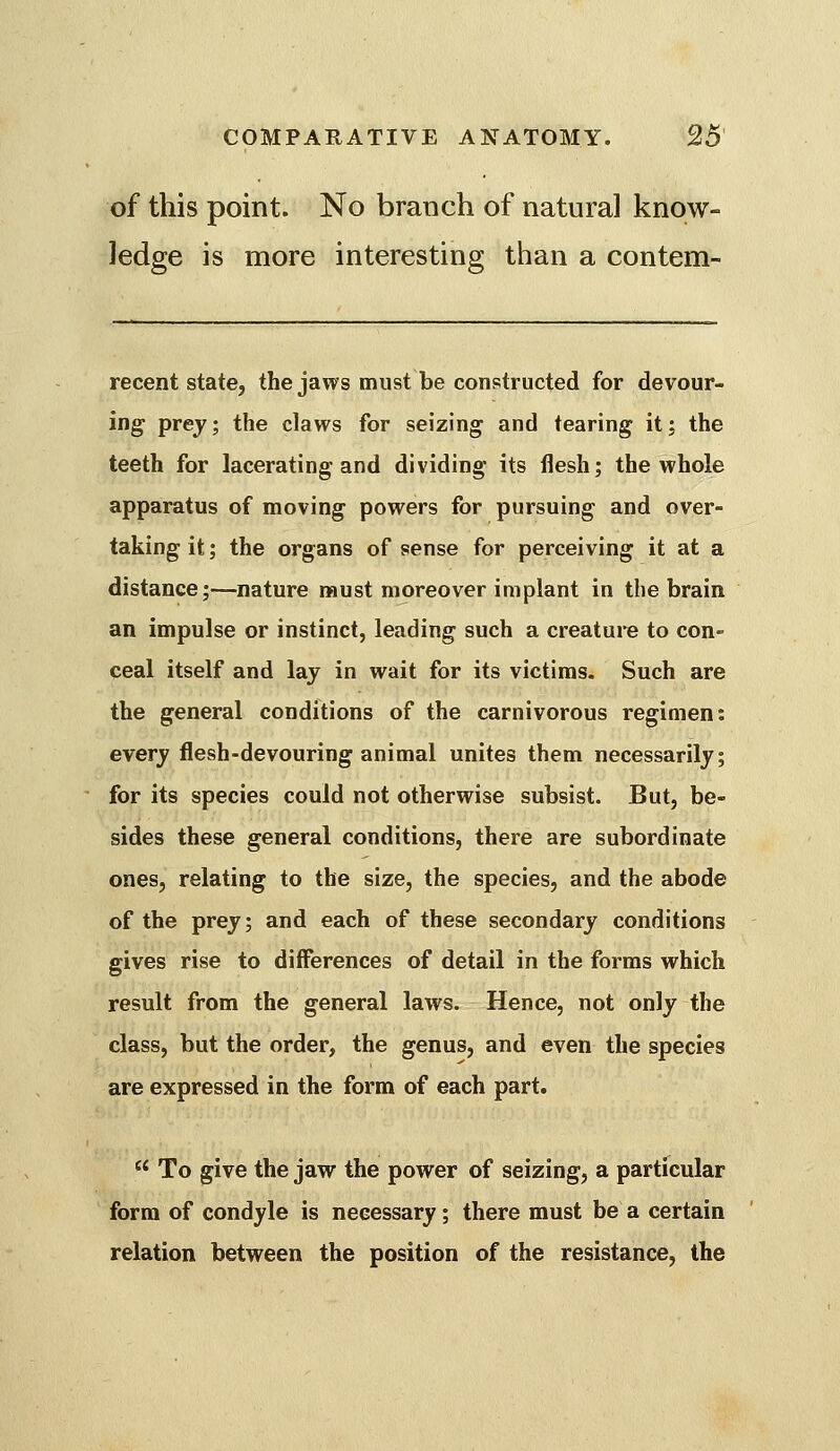 of this point. No branch of natural know- ledge is more interesting than a contem- recent state, the jaws must be constructed for devour- ing prej; the claws for seizing and tearing it; the teeth for lacerating and dividing its flesh; the whole apparatus of moving powers for pursuing and over- taking it; the organs of sense for perceiving it at a distance;—nature naust moreover implant in the brain an impulse or instinct, leading such a creature to con- ceal itself and lay in wait for its victims. Such are the general conditions of the carnivorous regimen: every flesh-devouring animal unites them necessarily; for its species could not otherwise subsist. But, be- sides these general conditions, there are subordinate ones, relating to the size, the species, and the abode of the prey; and each of these secondary conditions gives rise to differences of detail in the forms which result from the general laws. Hence, not only the class, but the order, the genus, and even the species are expressed in the form of each part.  To give the jaw the power of seizing, a particular form of condyle is necessary; there must be a certain relation between the position of the resistance, the