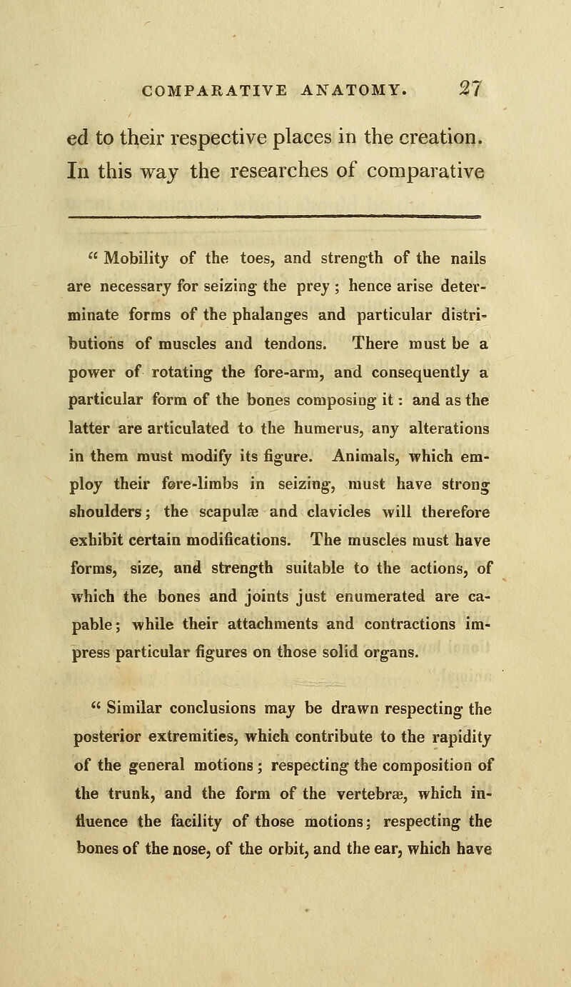 ed to their respective places in the creation. In this way the researches of comparative  Mobility of the toes, and strength of the nails are necessary for seizing the prey ; hence arise deter- minate forms of the phalanges and particular distri- butions of muscles and tendons. There must be a power of rotating the fore-arm, and consequently a particular form of the bones composing it: and as the latter are articulated to the humerus, any alterations in them must modify its figure. Animals, which em- ploy their fore-limbs in seizing, must have strong shoulders; the scapulae and clavicles will therefore exhibit certain modifications. The muscles must have forms, size, and strength suitable to the actions, of which the bones and joints just enumerated are ca- pable; while their attachments and contractions im- press particular figures on those solid organs.  Similar conclusions may be drawn respecting the posterior extremities, which contribute to the rapidity of the general motions; respecting the composition of the trunk, and the form of the vertebrae, which in- fluence the facility of those motions; respecting the bones of the nose, of the orbit, and the ear, which have