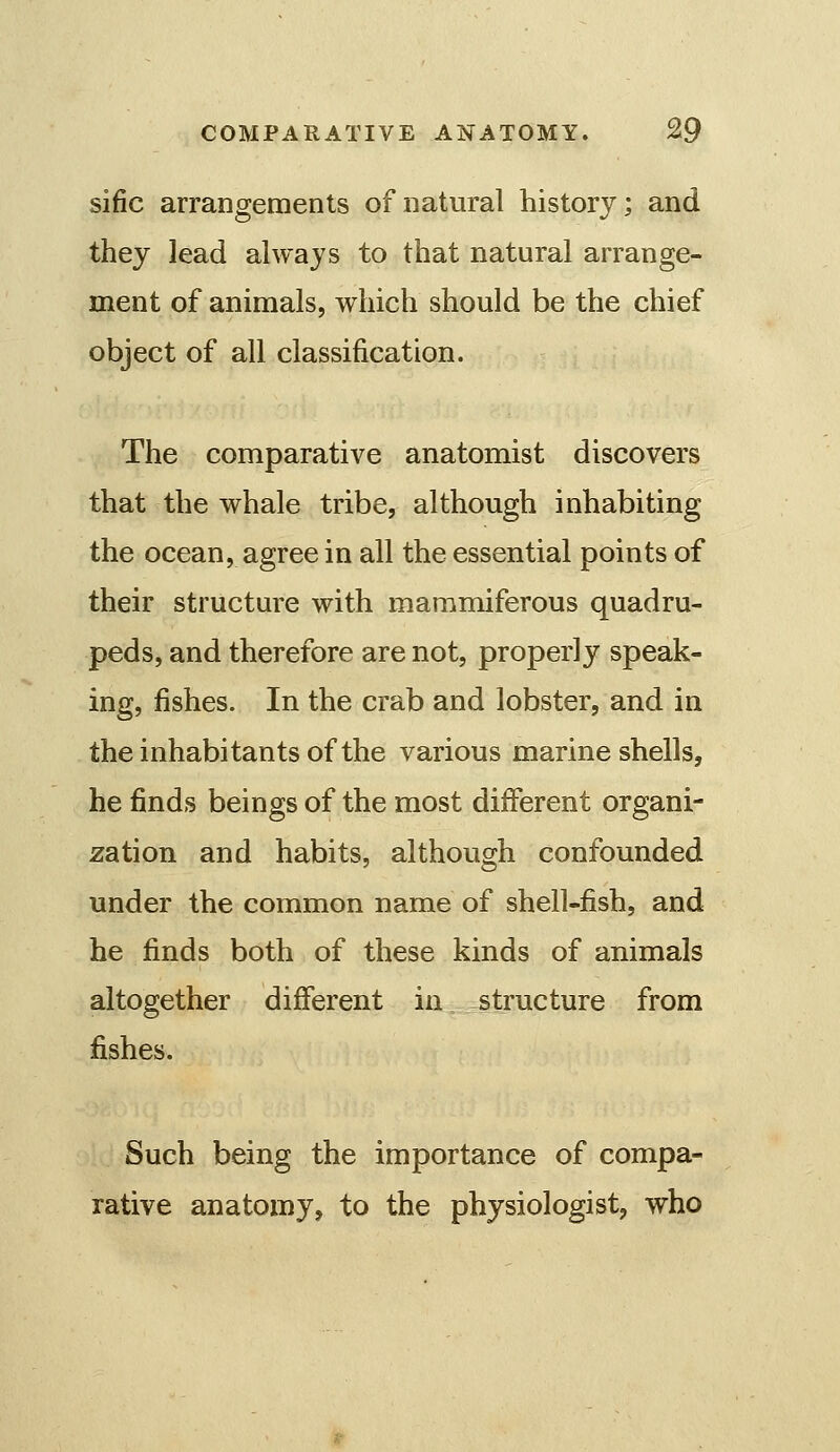 sific arrangements of natural history; and they lead always to that natural arrange- ment of animals, which should be the chief object of all classification. The comparative anatomist discovers that the whale tribe, although inhabiting the ocean, agree in all the essential points of their structure with mammiferous quadru- peds, and therefore are not, properly speak- ing, fishes. In the crab and lobster, and in the inhabitants of the various marine shells, he finds beings of the most different organi- zation and habits, although confounded under the common name of shell-fish, and he finds both of these kinds of animals altogether different in structure from fishes. Such being the importance of compa- rative anatomy, to the physiologist, who