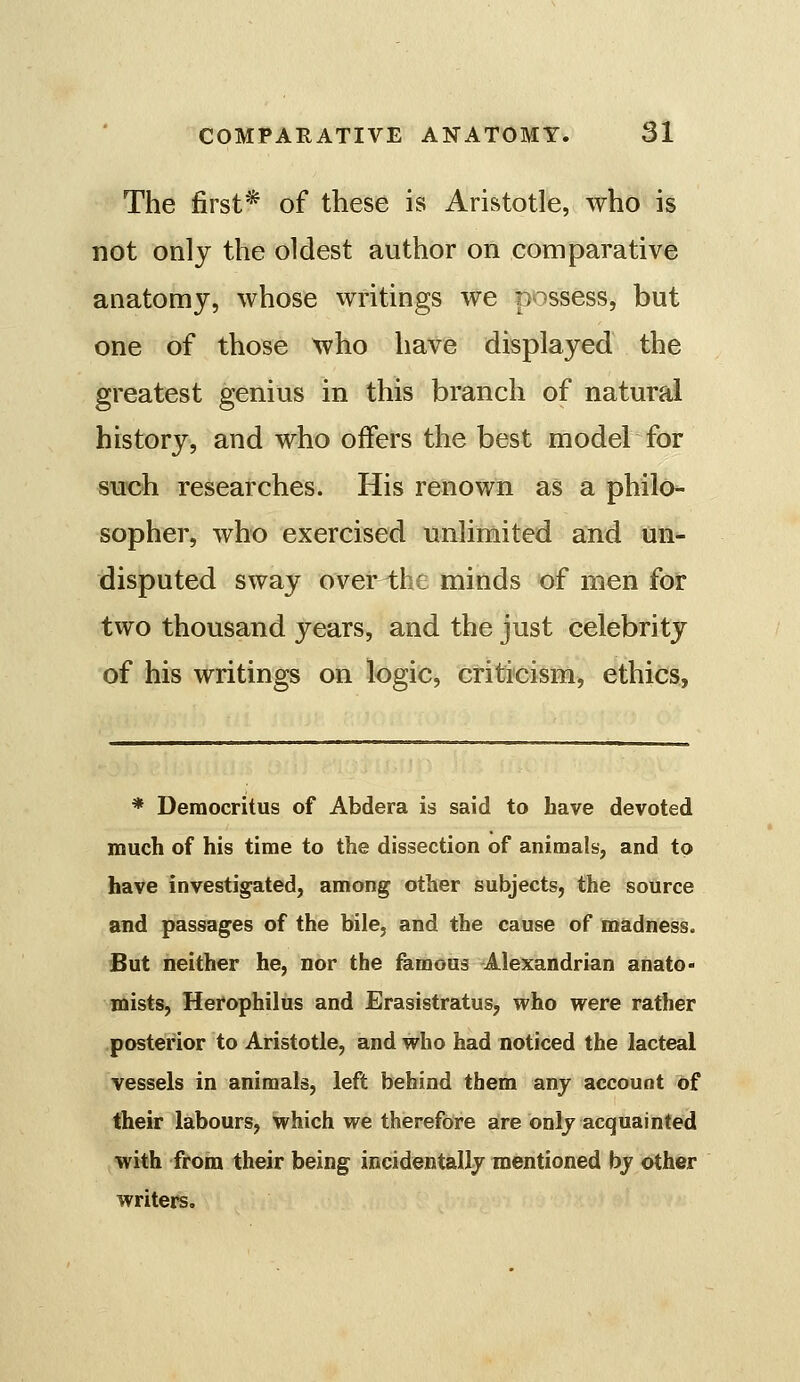 The first* of these is Aristotle, who is not only the oldest author on comparative anatomy, whose writings we possess, but one of those who have displayed the greatest genius in this branch of natural history, and who offers the best model for siFoh researches. His renown as a philo- sopher, who exercised unlimited and un- disputed sway over the minds of men for two thousand years, and the just celebrity of his writings on logic, criticism, ethics, * Deraocritus of Abdera is said to have devoted much of his time to the dissection of animals, and to have investigated, among other subjects, the source and passages of the bile, and the cause of madness. But neither he, nor the femons Alexandrian anato- niists, Herophilus and Erasistratus, who were rather posterior to Aristotle, and who had noticed the lacteal vessels in animals, left behind them any account of their labours, which we therefore are onlj acquainted with from their being incidentally mentioned by other writers.