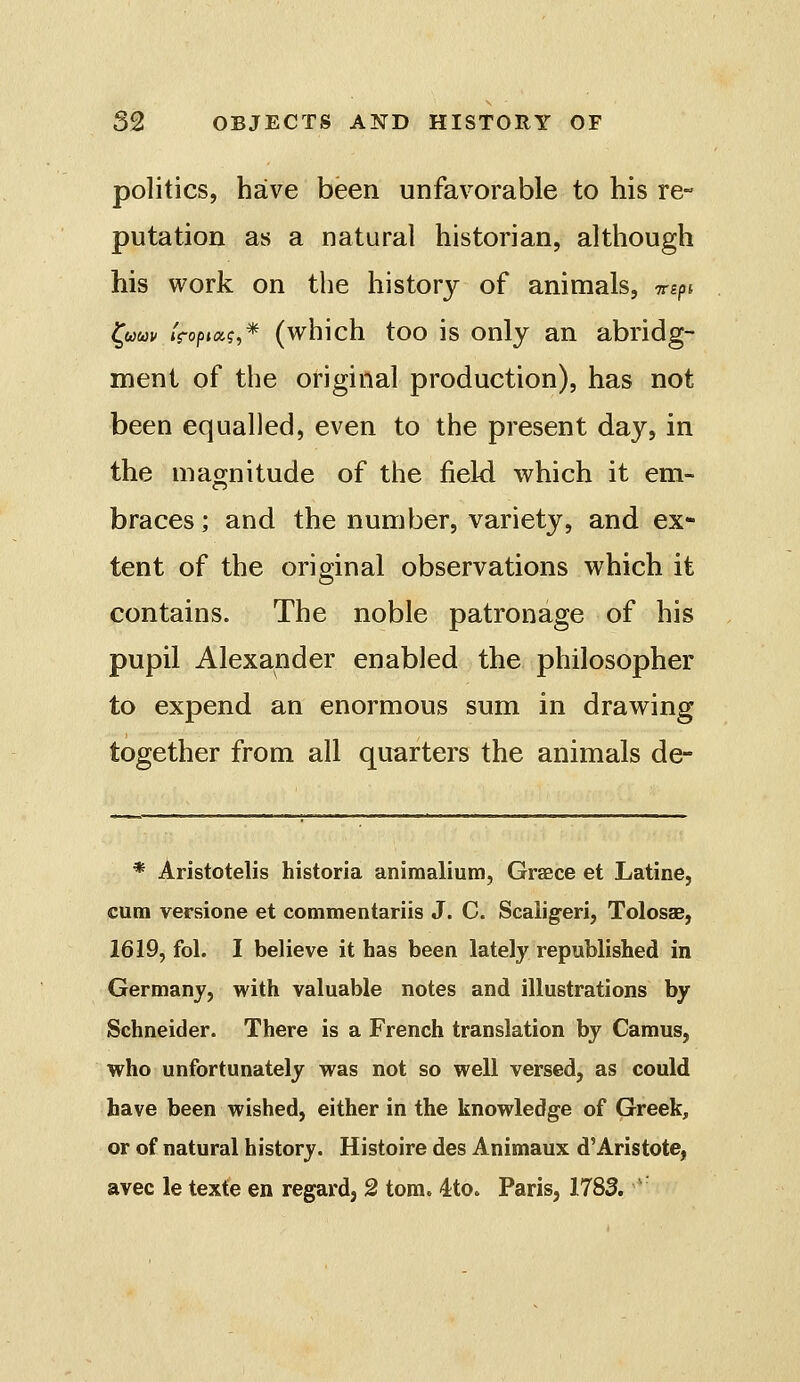 politics, have been unfavorable to his re- putation as a natural historian, although his work on the history of animals, -n-ipi fwwK iropiag,* (which too is only an abridg- ment of the original production), has not been equalled, even to the present day, in the magnitude of the field which it em- braces ; and the number, variety, and ex- tent of the original observations which it contains. The noble patronage of his pupil Alexander enabled the philosopher to expend an enormous sum in drawing together from all quarters the animals de- * Aristotelis historia animaliutn, Grsece et Latine, cum versione et commentariis J. C. Scaiig-eri, Tolosae, 1619, fol. I believe it has been lately republished in Germany, with valuable notes and illustrations by Schneider. There is a French translation by Camus, who unfortunately was not so well versed, as could have been wished, either in the knowledge of Greek, or of natural history. Histoire des Animaux d'Aristote, avec le texte en regard, 2 torn. 4;to. Paris, 1783. '