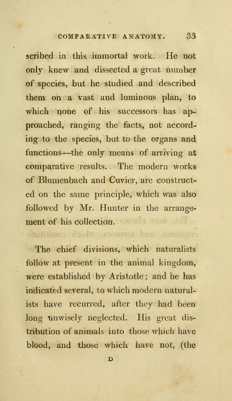 scribed in this immortal work. He not only knew and dissected a great nmnber of species, but he studied and described them on a vast and luminous plan, to which none of his successors has ap- proached, ranging the facts, not accord- ing to the species, but to the organs and functions—the only means of arriving at comparative results. - The modern works of Blumenbach and Cuvier, are construct- ed on the same principle, which was also followed by Mr. Hunter in the arrange- ment of his collection. The chief divisions, which naturalists follow at present in the animal kingdom, were established by Aristotle; and he has indicated several, to which modern natural- ists have recurred, after they had been long Tuiwisely neglected. His great dis- tribution of animals into those which have blood, and those which have not, (the