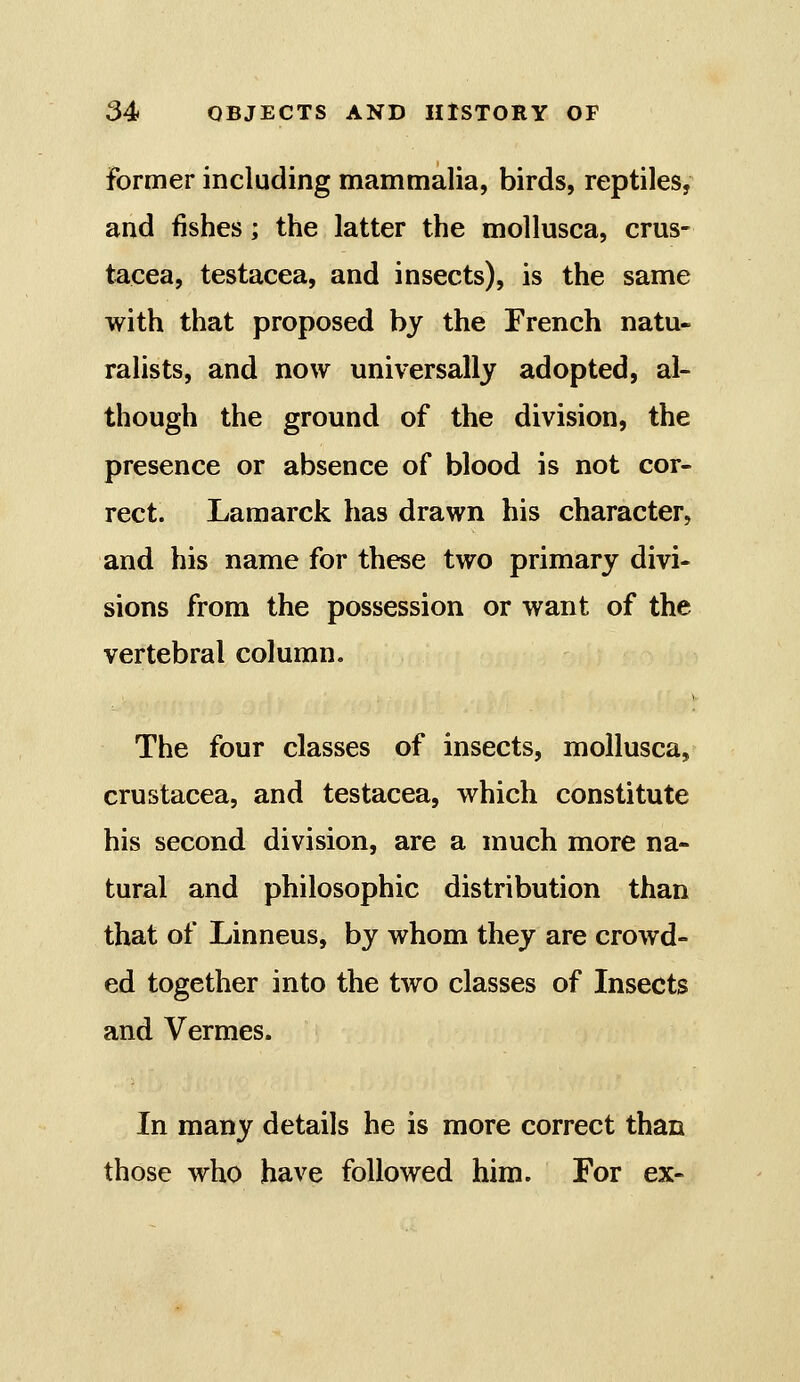 former including mammalia, birds, reptiles, and fishes; the latter the mollusca, Crus- tacea, testacea, and insects), is the same with that proposed by the French natu- ralists, and now universally adopted, al- though the ground of the division, the presence or absence of blood is not cor- rect. Lamarck has drawn his character, and his name for these two primary divi- sions from the possession or want of the vertebral column. The four classes of insects, mollusca, Crustacea, and testacea, which constitute his second division, are a much more na- tural and philosophic distribution than that of Linneus, by whom they are crowd- ed together into the two classes of Insects and Vermes. In many details he is more correct than those who have followed him. For ex-