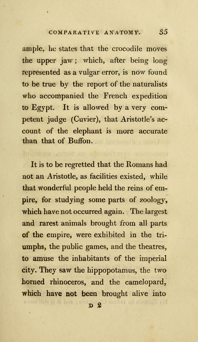 ample, he states that the crocodile moves the upper jaw; which, after being long represented as a vulgar error, is now found to be true by the report of the naturalists who accompanied the French expedition to Egypt. It is allowed by a very com- petent judge (Cuvier), that Aristotle's ac- count of the elephant is more accurate than that of BuiFon. It is to be regretted that the Romans had not an Aristotle, as facilities existed, while that wonderful people held the reins of em- pire, for studying some parts of zoology, which have not occurred again. The largest and rarest animals brought from all parts of the empire, were exhibited in the tri- umphs, the public games, and the theatres, to amuse the inhabitants of the imperial city. They saw the hippopotamus, the two horned rhinoceros, and the camelopard, which have not been brought alive into p 2