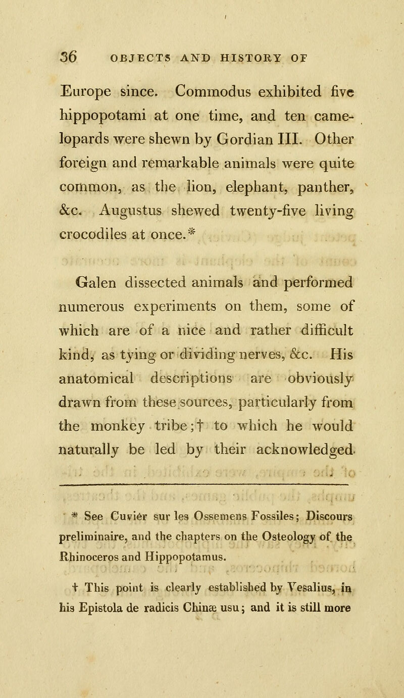 Europe since. Commodus exhibited five hippopotami at one time, and ten came^ lopards were shewn by Gordian III. Other foreign and remarkable animals were quite common, as the lion, elephant, panther, &c. Augustus shewed twenty-five living crocodiles at once.* Galen dissected animals and performed numerous experiments on them, some of which are of a nice and. rather difficult kind^ as tying or dividing nerves, &c. His anatomical descriptions are obviously drawn from these sources, particularly from the monkey tribe ;t to which he would naturally be led by their acknowledged. * See Cuvi6r sur les Ossemens Fossiles; Discours preliminaire, and the chapters on the Osteology of the Rhinoceros and Hippopotamus. .Okiiii'i + This point is clearly established by Vesalius, iu his Epistola de radicis Chinee usu; and it is still more