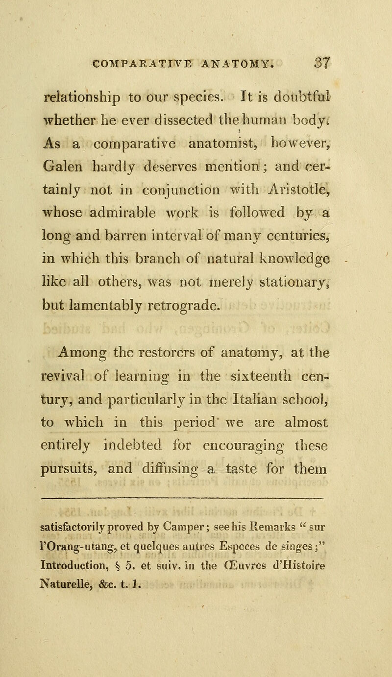 relationship to our species. It is doubtful whether he ever dissected the human bodji As a comparative anatomist, however, Galen hardly deserves mention; and cer- tainly not in conjunction with Aristotle^ whose admirable work is followed by a long and barren interval of many centuries, in which this branch of natural knowledge like all others, was not merely stationary, but lamentably retrograde. Among the restorers of anatomy, at the revival of learning in the sixteenth cen- tury, and particularly in the Italian school, to which in this period' we are almost entirely indebted for encouraging these pursuits, and diffusing a taste for them satisfactorily proved bj Camper; see his Remarks sur rOrang-utang, et quelques autres Especes de singes; Introduction, § 5. et suiv. in the CEuvres d'Histoire Naturelle, &c. t. I.