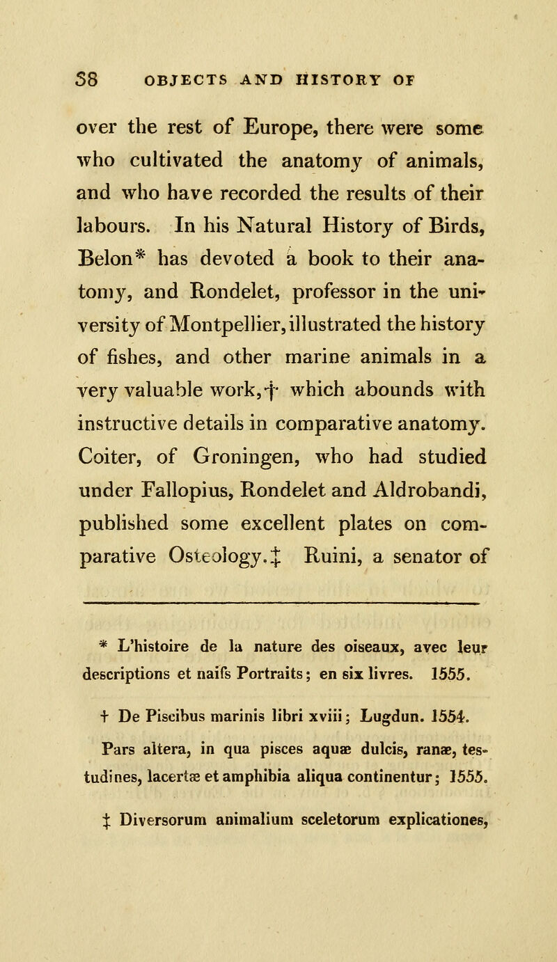 over the rest of Europe, there were some who cultivated the anatomy of animals, and who have recorded the results of their labours. In his Natural History of Birds, Belon* has devoted a book to their ana- tomy, and Rondelet, professor in the uni versity of Montpellier,illustrated the history of fishes, and other marine animals in a yery valuable work,-f- which abounds with instructive details in comparative anatomy. Goiter, of Groningen, who had studied under Fallopius, Rondelet and Aldrobandi, published some excellent plates on com- parative Osteology..]: Ruini, a senator of * L'histoire de la nature des oiseaux, avec leyr descriptions et naifs Portraits; en six livres. 1555. + De Piscibus marinis libri xviii; Lugdun. 1554. Pars altera, in qua pisces aquae dulcis, ranae, tes- tudines, lacertas et amphibia aliqua continentur; 1555. X Diversorum animalium sceletorum explicationes,